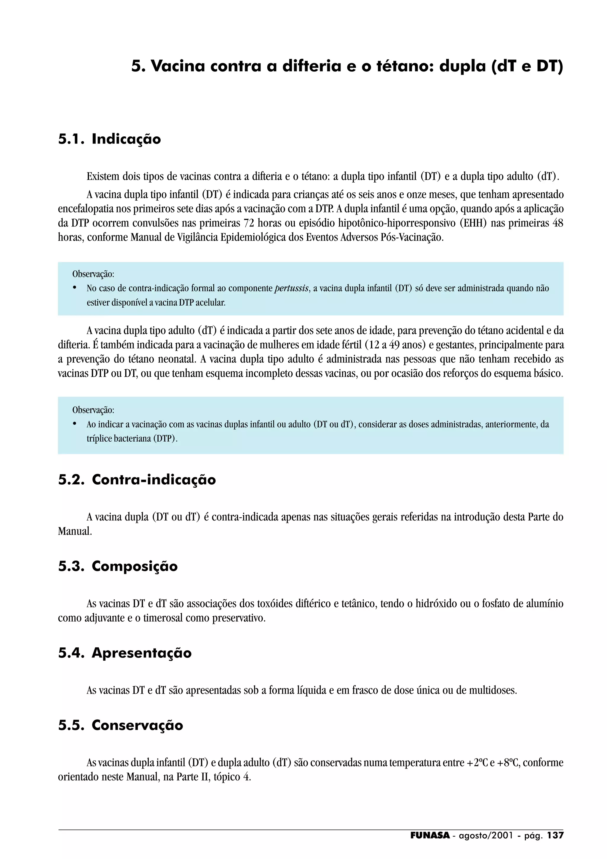 FUNASA - agosto/2001 - pág. 137
5. Vacina contra a difteria e o tétano: dupla (dT e DT)
5.1. Indicação
Existem dois tipos de vacinas contra a difteria e o tétano: a dupla tipo infantil (DT) e a dupla tipo adulto (dT).
A vacina dupla tipo infantil (DT) é indicada para crianças até os seis anos e onze meses, que tenham apresentado
encefalopatia nos primeiros sete dias após a vacinação com a DTP. A dupla infantil é uma opção, quando após a aplicação
da DTP ocorrem convulsões nas primeiras 72 horas ou episódio hipotônico-hiporresponsivo (EHH) nas primeiras 48
horas, conforme Manual de Vigilância Epidemiológica dos Eventos Adversos Pós-Vacinação.
Observação:
• No caso de contra-indicação formal ao componente pertussis, a vacina dupla infantil (DT) só deve ser administrada quando não
estiver disponível a vacina DTP acelular.
A vacina dupla tipo adulto (dT) é indicada a partir dos sete anos de idade, para prevenção do tétano acidental e da
difteria. É também indicada para a vacinação de mulheres em idade fértil (12 a 49 anos) e gestantes, principalmente para
a prevenção do tétano neonatal. A vacina dupla tipo adulto é administrada nas pessoas que não tenham recebido as
vacinas DTP ou DT, ou que tenham esquema incompleto dessas vacinas, ou por ocasião dos reforços do esquema básico.
Observação:
• Ao indicar a vacinação com as vacinas duplas infantil ou adulto (DT ou dT), considerar as doses administradas, anteriormente, da
tríplice bacteriana (DTP).
5.2. Contra-indicação
A vacina dupla (DT ou dT) é contra-indicada apenas nas situações gerais referidas na introdução desta Parte do
Manual.
5.3. Composição
As vacinas DT e dT são associações dos toxóides diftérico e tetânico, tendo o hidróxido ou o fosfato de alumínio
como adjuvante e o timerosal como preservativo.
5.4. Apresentação
As vacinas DT e dT são apresentadas sob a forma líquida e em frasco de dose única ou de multidoses.
5.5. Conservação
As vacinas dupla infantil (DT) e dupla adulto (dT) são conservadas numa temperatura entre +2ºC e +8ºC, conforme
orientado neste Manual, na Parte II, tópico 4.
 