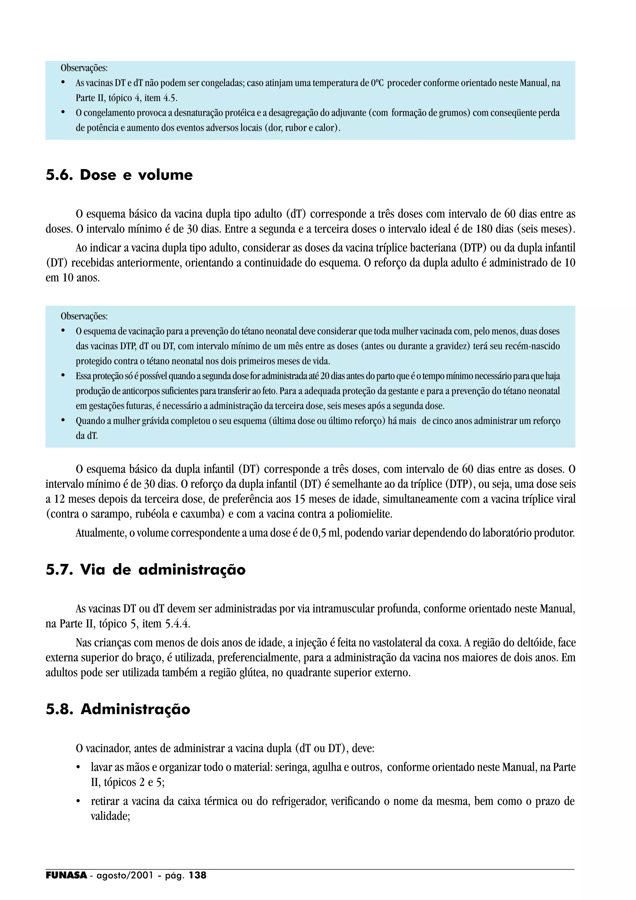 FUNASA - agosto/2001 - pág. 138
Observações:
• As vacinas DT e dT não podem ser congeladas; caso atinjam uma temperatura de 0ºC proceder conforme orientado neste Manual, na
Parte II, tópico 4, item 4.5.
• O congelamento provoca a desnaturação protéica e a desagregação do adjuvante (com formação de grumos) com conseqüente perda
de potência e aumento dos eventos adversos locais (dor, rubor e calor).
5.6. Dose e volume
O esquema básico da vacina dupla tipo adulto (dT) corresponde a três doses com intervalo de 60 dias entre as
doses. O intervalo mínimo é de 30 dias. Entre a segunda e a terceira doses o intervalo ideal é de 180 dias (seis meses).
Ao indicar a vacina dupla tipo adulto, considerar as doses da vacina tríplice bacteriana (DTP) ou da dupla infantil
(DT) recebidas anteriormente, orientando a continuidade do esquema. O reforço da dupla adulto é administrado de 10
em 10 anos.
Observações:
• O esquema de vacinação para a prevenção do tétano neonatal deve considerar que toda mulher vacinada com, pelo menos, duas doses
das vacinas DTP, dT ou DT, com intervalo mínimo de um mês entre as doses (antes ou durante a gravidez) terá seu recém-nascido
protegido contra o tétano neonatal nos dois primeiros meses de vida.
• Essaproteçãosóépossívelquandoasegundadoseforadministradaaté20diasantesdopartoqueéotempomínimonecessárioparaquehaja
produçãodeanticorpossuficientesparatransferiraofeto. Para a adequada proteção da gestante e para a prevenção do tétano neonatal
em gestações futuras, é necessário a administração da terceira dose, seis meses após a segunda dose.
• Quando a mulher grávida completou o seu esquema (última dose ou último reforço) há mais de cinco anos administrar um reforço
da dT.
O esquema básico da dupla infantil (DT) corresponde a três doses, com intervalo de 60 dias entre as doses. O
intervalo mínimo é de 30 dias. O reforço da dupla infantil (DT) é semelhante ao da tríplice (DTP), ou seja, uma dose seis
a 12 meses depois da terceira dose, de preferência aos 15 meses de idade, simultaneamente com a vacina tríplice viral
(contra o sarampo, rubéola e caxumba) e com a vacina contra a poliomielite.
Atualmente, o volume correspondente a uma dose é de 0,5 ml, podendo variar dependendo do laboratório produtor.
5.7. Via de administração
As vacinas DT ou dT devem ser administradas por via intramuscular profunda, conforme orientado neste Manual,
na Parte II, tópico 5, item 5.4.4.
Nas crianças com menos de dois anos de idade, a injeção é feita no vastolateral da coxa. A região do deltóide, face
externa superior do braço, é utilizada, preferencialmente, para a administração da vacina nos maiores de dois anos. Em
adultos pode ser utilizada também a região glútea, no quadrante superior externo.
5.8. Administração
O vacinador, antes de administrar a vacina dupla (dT ou DT), deve:
• lavar as mãos e organizar todo o material: seringa, agulha e outros, conforme orientado neste Manual, na Parte
II, tópicos 2 e 5;
• retirar a vacina da caixa térmica ou do refrigerador, verificando o nome da mesma, bem como o prazo de
validade;
 