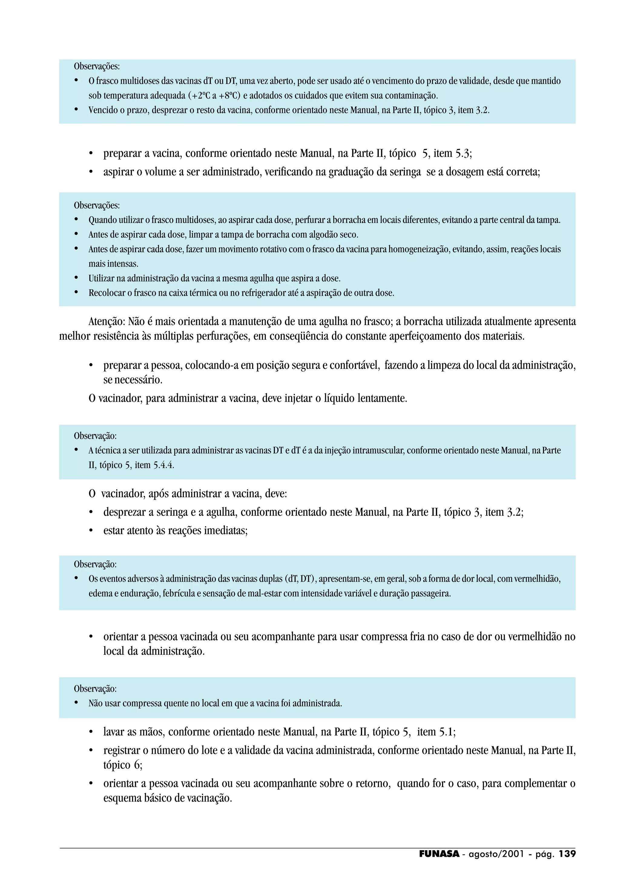FUNASA - agosto/2001 - pág. 139
Observações:
• O frasco multidoses das vacinas dT ou DT, uma vez aberto, pode ser usado até o vencimento do prazo de validade, desde que mantido
sob temperatura adequada (+2ºC a +8ºC) e adotados os cuidados que evitem sua contaminação.
• Vencido o prazo, desprezar o resto da vacina, conforme orientado neste Manual, na Parte II, tópico 3, item 3.2.
• preparar a vacina, conforme orientado neste Manual, na Parte II, tópico 5, item 5.3;
• aspirar o volume a ser administrado, verificando na graduação da seringa se a dosagem está correta;
Observações:
• Quando utilizar o frasco multidoses, ao aspirar cada dose, perfurar a borracha em locais diferentes, evitando a parte central da tampa.
• Antes de aspirar cada dose, limpar a tampa de borracha com algodão seco.
• Antes de aspirar cada dose, fazer um movimento rotativo com o frasco da vacina para homogeneização, evitando, assim, reações locais
mais intensas.
• Utilizar na administração da vacina a mesma agulha que aspira a dose.
• Recolocar o frasco na caixa térmica ou no refrigerador até a aspiração de outra dose.
Atenção: Não é mais orientada a manutenção de uma agulha no frasco; a borracha utilizada atualmente apresenta
melhor resistência às múltiplas perfurações, em conseqüência do constante aperfeiçoamento dos materiais.
• preparar a pessoa, colocando-a em posição segura e confortável, fazendo a limpeza do local da administração,
se necessário.
O vacinador, para administrar a vacina, deve injetar o líquido lentamente.
Observação:
• A técnica a ser utilizada para administrar as vacinas DT e dT é a da injeção intramuscular, conforme orientado neste Manual, naParte
II, tópico 5, item 5.4.4.
O vacinador, após administrar a vacina, deve:
• desprezar a seringa e a agulha, conforme orientado neste Manual, na Parte II, tópico 3, item 3.2;
• estar atento às reações imediatas;
Observação:
• Os eventos adversos à administração das vacinas duplas (dT, DT), apresentam-se, em geral, sob a forma de dor local, com vermelhidão,
edema e enduração, febrícula e sensação de mal-estar com intensidade variável e duração passageira.
• orientar a pessoa vacinada ou seu acompanhante para usar compressa fria no caso de dor ou vermelhidão no
local da administração.
Observação:
• Não usar compressa quente no local em que a vacina foi administrada.
• lavar as mãos, conforme orientado neste Manual, na Parte II, tópico 5, item 5.1;
• registrar o número do lote e a validade da vacina administrada, conforme orientado neste Manual, na Parte II,
tópico 6;
• orientar a pessoa vacinada ou seu acompanhante sobre o retorno, quando for o caso, para complementar o
esquema básico de vacinação.
 