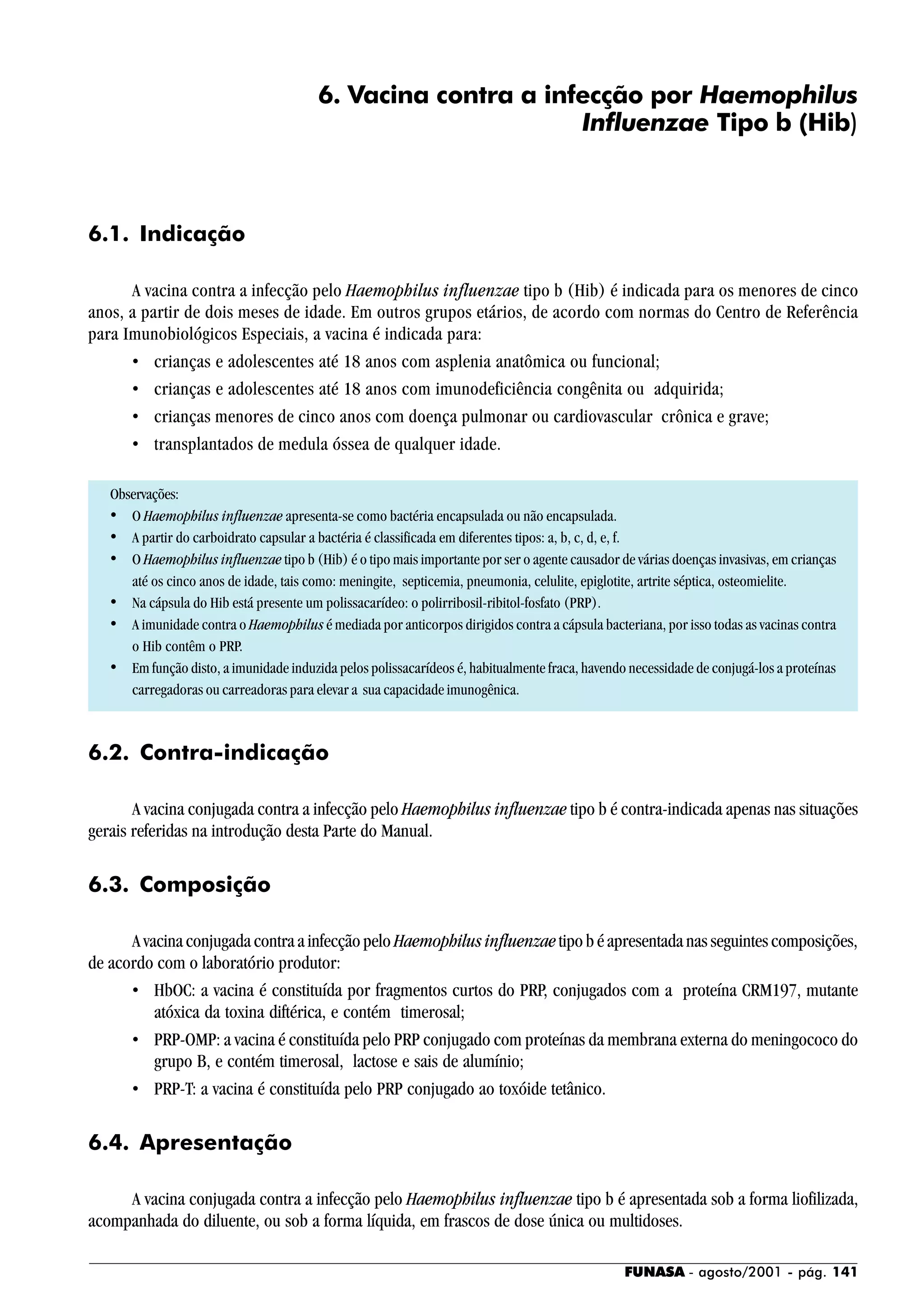 FUNASA - agosto/2001 - pág. 141
6. Vacina contra a infecção por Haemophilus
Influenzae Tipo b (Hib)
6.1. Indicação
A vacina contra a infecção pelo Haemophilus influenzae tipo b (Hib) é indicada para os menores de cinco
anos, a partir de dois meses de idade. Em outros grupos etários, de acordo com normas do Centro de Referência
para Imunobiológicos Especiais, a vacina é indicada para:
• crianças e adolescentes até 18 anos com asplenia anatômica ou funcional;
• crianças e adolescentes até 18 anos com imunodeficiência congênita ou adquirida;
• crianças menores de cinco anos com doença pulmonar ou cardiovascular crônica e grave;
• transplantados de medula óssea de qualquer idade.
Observações:
• O Haemophilus influenzae apresenta-se como bactéria encapsulada ou não encapsulada.
• A partir do carboidrato capsular a bactéria é classificada em diferentes tipos: a, b, c, d, e, f.
• O Haemophilus influenzae tipo b (Hib) é o tipo mais importante por ser o agente causador de várias doenças invasivas, em crianças
até os cinco anos de idade, tais como: meningite, septicemia, pneumonia, celulite, epiglotite, artrite séptica, osteomielite.
• Na cápsula do Hib está presente um polissacarídeo: o polirribosil-ribitol-fosfato (PRP).
• A imunidade contra o Haemophilus é mediada por anticorpos dirigidos contra a cápsula bacteriana, por isso todas as vacinas contra
o Hib contêm o PRP.
• Em função disto, a imunidade induzida pelos polissacarídeos é, habitualmente fraca, havendo necessidade de conjugá-los a proteínas
carregadoras ou carreadoras para elevar a sua capacidade imunogênica.
6.2. Contra-indicação
A vacina conjugada contra a infecção pelo Haemophilus influenzae tipo b é contra-indicada apenas nas situações
gerais referidas na introdução desta Parte do Manual.
6.3. Composição
A vacina conjugada contra a infecção pelo Haemophilus influenzaetipo b é apresentada nas seguintes composições,
de acordo com o laboratório produtor:
• HbOC: a vacina é constituída por fragmentos curtos do PRP, conjugados com a proteína CRM197, mutante
atóxica da toxina diftérica, e contém timerosal;
• PRP-OMP: a vacina é constituída pelo PRP conjugado com proteínas da membrana externa do meningococo do
grupo B, e contém timerosal, lactose e sais de alumínio;
• PRP-T: a vacina é constituída pelo PRP conjugado ao toxóide tetânico.
6.4. Apresentação
A vacina conjugada contra a infecção pelo Haemophilus influenzae tipo b é apresentada sob a forma liofilizada,
acompanhada do diluente, ou sob a forma líquida, em frascos de dose única ou multidoses.
 