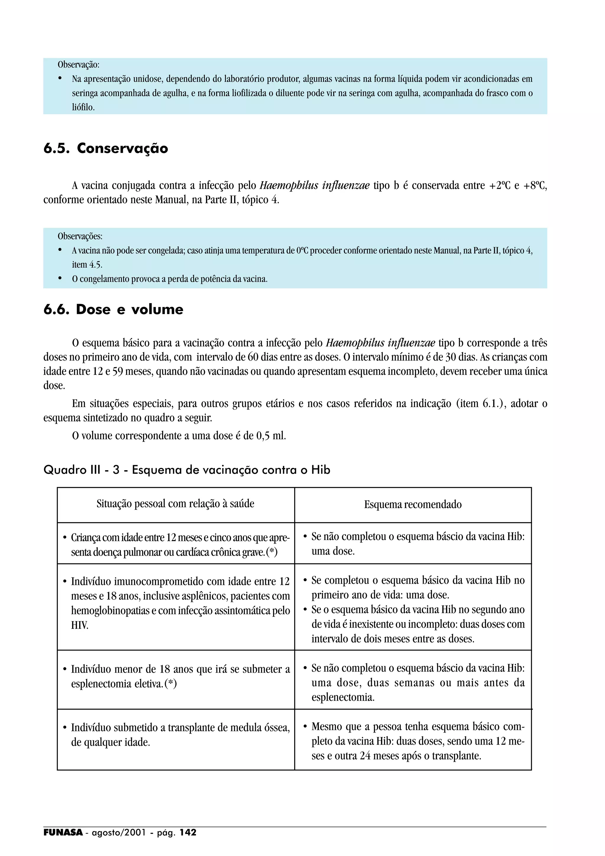 FUNASA - agosto/2001 - pág. 142
Observação:
• Na apresentação unidose, dependendo do laboratório produtor, algumas vacinas na forma líquida podem vir acondicionadas em
seringa acompanhada de agulha, e na forma liofilizada o diluente pode vir na seringa com agulha, acompanhada do frasco com o
liófilo.
6.5. Conservação
A vacina conjugada contra a infecção pelo Haemophilus influenzae tipo b é conservada entre +2ºC e +8ºC,
conforme orientado neste Manual, na Parte II, tópico 4.
Observações:
• A vacina não pode ser congelada; caso atinja uma temperatura de 0ºC proceder conforme orientado neste Manual, na Parte II, tópico 4,
item 4.5.
• O congelamento provoca a perda de potência da vacina.
6.6. Dose e volume
O esquema básico para a vacinação contra a infecção pelo Haemophilus influenzae tipo b corresponde a três
doses no primeiro ano de vida, com intervalo de 60 dias entre as doses. O intervalo mínimo é de 30 dias. As crianças com
idade entre 12 e 59 meses, quando não vacinadas ou quando apresentam esquema incompleto, devem receber uma única
dose.
Em situações especiais, para outros grupos etários e nos casos referidos na indicação (item 6.1.), adotar o
esquema sintetizado no quadro a seguir.
O volume correspondente a uma dose é de 0,5 ml.
Quadro III - 3 - Esquema de vacinação contra o Hib
Situação pessoal com relação à saúde Esquema recomendado
• Criançacomidadeentre12mesesecincoanosqueapre-
sentadoençapulmonaroucardíacacrônicagrave.(*)
• Indivíduo imunocomprometido com idade entre 12
meses e 18 anos, inclusive asplênicos, pacientes com
hemoglobinopatias e com infecção assintomática pelo
HIV.
• Indivíduo menor de 18 anos que irá se submeter a
esplenectomia eletiva.(*)
• Indivíduo submetido a transplante de medula óssea,
de qualquer idade.
• Se não completou o esquema báscio da vacina Hib:
uma dose.
• Se completou o esquema básico da vacina Hib no
primeiro ano de vida: uma dose.
• Se o esquema básico da vacina Hib no segundo ano
de vida é inexistente ou incompleto: duas doses com
intervalo de dois meses entre as doses.
• Se não completou o esquema báscio da vacina Hib:
uma dose, duas semanas ou mais antes da
esplenectomia.
• Mesmo que a pessoa tenha esquema básico com-
pleto da vacina Hib: duas doses, sendo uma 12 me-
ses e outra 24 meses após o transplante.
 