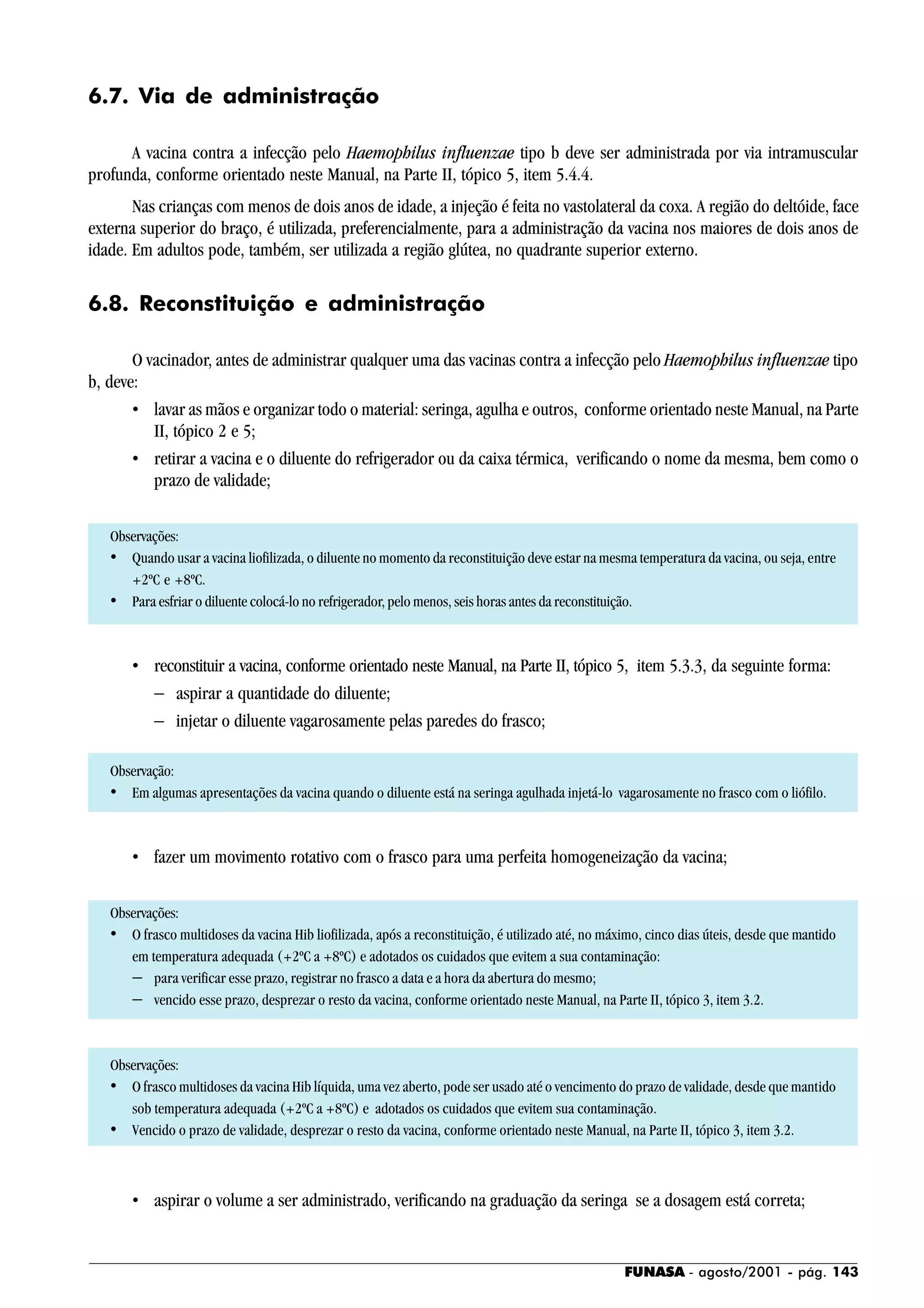 FUNASA - agosto/2001 - pág. 143
6.7. Via de administração
A vacina contra a infecção pelo Haemophilus influenzae tipo b deve ser administrada por via intramuscular
profunda, conforme orientado neste Manual, na Parte II, tópico 5, item 5.4.4.
Nas crianças com menos de dois anos de idade, a injeção é feita no vastolateral da coxa. A região do deltóide, face
externa superior do braço, é utilizada, preferencialmente, para a administração da vacina nos maiores de dois anos de
idade. Em adultos pode, também, ser utilizada a região glútea, no quadrante superior externo.
6.8. Reconstituição e administração
O vacinador, antes de administrar qualquer uma das vacinas contra a infecção pelo Haemophilus influenzae tipo
b, deve:
• lavar as mãos e organizar todo o material: seringa, agulha e outros, conforme orientado neste Manual, na Parte
II, tópico 2 e 5;
• retirar a vacina e o diluente do refrigerador ou da caixa térmica, verificando o nome da mesma, bem como o
prazo de validade;
Observações:
• Quando usar a vacina liofilizada, o diluente no momento da reconstituição deve estar na mesma temperatura da vacina, ou seja, entre
+2ºC e +8ºC.
• Para esfriar o diluente colocá-lo no refrigerador, pelo menos, seis horas antes da reconstituição.
• reconstituir a vacina, conforme orientado neste Manual, na Parte II, tópico 5, item 5.3.3, da seguinte forma:
− aspirar a quantidade do diluente;
− injetar o diluente vagarosamente pelas paredes do frasco;
Observação:
• Em algumas apresentações da vacina quando o diluente está na seringa agulhada injetá-lo vagarosamente no frasco com o liófilo.
• fazer um movimento rotativo com o frasco para uma perfeita homogeneização da vacina;
Observações:
• O frasco multidoses da vacina Hib liofilizada, após a reconstituição, é utilizado até, no máximo, cinco dias úteis, desde que mantido
em temperatura adequada (+2ºC a +8ºC) e adotados os cuidados que evitem a sua contaminação:
− para verificar esse prazo, registrar no frasco a data e a hora da abertura do mesmo;
− vencido esse prazo, desprezar o resto da vacina, conforme orientado neste Manual, na Parte II, tópico 3, item 3.2.
Observações:
• O frasco multidoses da vacina Hib líquida, uma vez aberto, pode ser usado até o vencimento do prazo de validade, desde que mantido
sob temperatura adequada (+2ºC a +8ºC) e adotados os cuidados que evitem sua contaminação.
• Vencido o prazo de validade, desprezar o resto da vacina, conforme orientado neste Manual, na Parte II, tópico 3, item 3.2.
• aspirar o volume a ser administrado, verificando na graduação da seringa se a dosagem está correta;
 