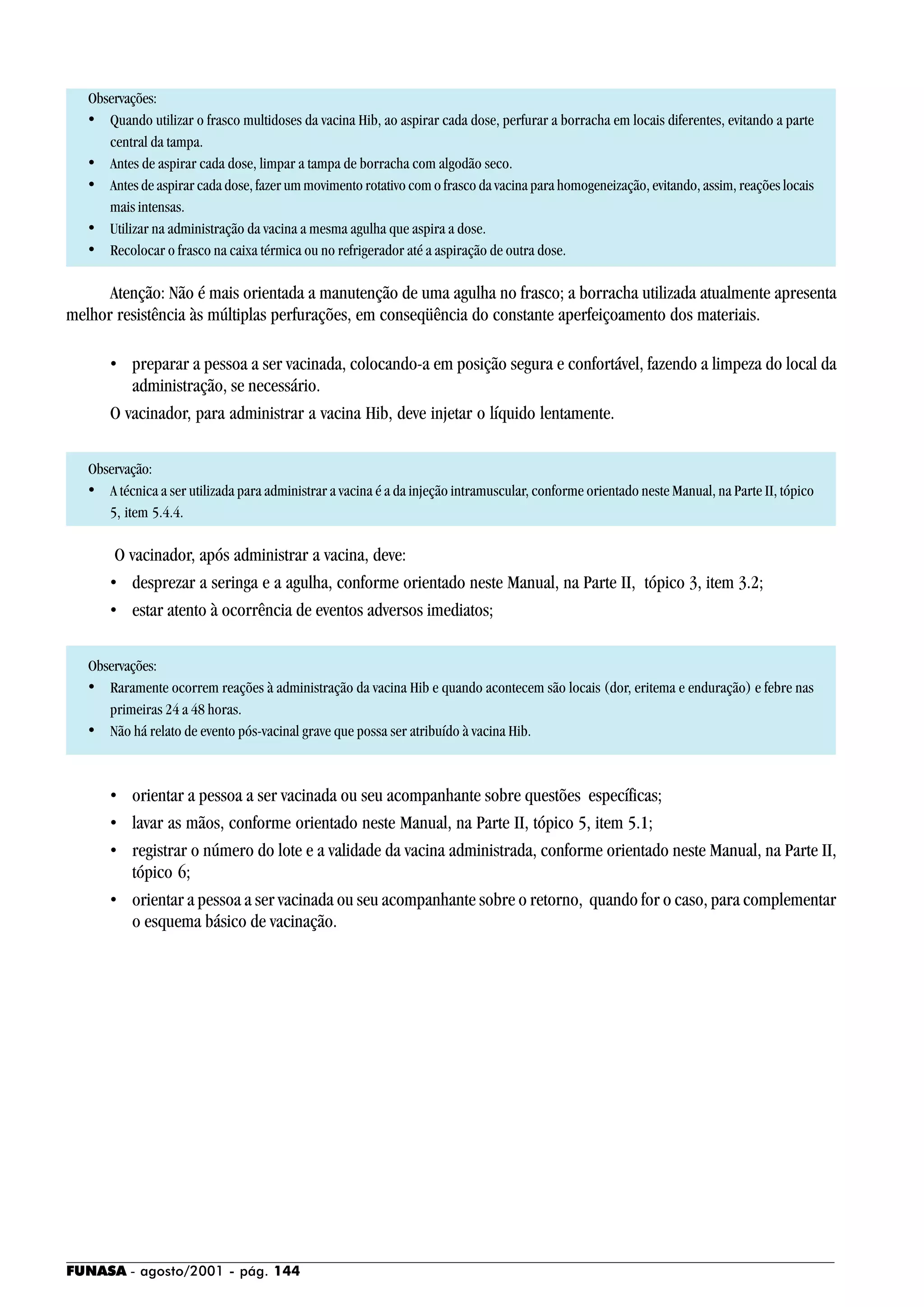 FUNASA - agosto/2001 - pág. 144
Observações:
• Quando utilizar o frasco multidoses da vacina Hib, ao aspirar cada dose, perfurar a borracha em locais diferentes, evitando a parte
central da tampa.
• Antes de aspirar cada dose, limpar a tampa de borracha com algodão seco.
• Antes de aspirar cada dose, fazer um movimento rotativo com o frasco da vacina para homogeneização, evitando, assim, reações locais
mais intensas.
• Utilizar na administração da vacina a mesma agulha que aspira a dose.
• Recolocar o frasco na caixa térmica ou no refrigerador até a aspiração de outra dose.
Atenção: Não é mais orientada a manutenção de uma agulha no frasco; a borracha utilizada atualmente apresenta
melhor resistência às múltiplas perfurações, em conseqüência do constante aperfeiçoamento dos materiais.
• preparar a pessoa a ser vacinada, colocando-a em posição segura e confortável, fazendo a limpeza do local da
administração, se necessário.
O vacinador, para administrar a vacina Hib, deve injetar o líquido lentamente.
Observação:
• A técnica a ser utilizada para administrar a vacina é a da injeção intramuscular, conforme orientado neste Manual, na Parte II, tópico
5, item 5.4.4.
O vacinador, após administrar a vacina, deve:
• desprezar a seringa e a agulha, conforme orientado neste Manual, na Parte II, tópico 3, item 3.2;
• estar atento à ocorrência de eventos adversos imediatos;
Observações:
• Raramente ocorrem reações à administração da vacina Hib e quando acontecem são locais (dor, eritema e enduração) e febre nas
primeiras 24 a 48 horas.
• Não há relato de evento pós-vacinal grave que possa ser atribuído à vacina Hib.
• orientar a pessoa a ser vacinada ou seu acompanhante sobre questões específicas;
• lavar as mãos, conforme orientado neste Manual, na Parte II, tópico 5, item 5.1;
• registrar o número do lote e a validade da vacina administrada, conforme orientado neste Manual, na Parte II,
tópico 6;
• orientar a pessoa a ser vacinada ou seu acompanhante sobre o retorno, quando for o caso, para complementar
o esquema básico de vacinação.
 