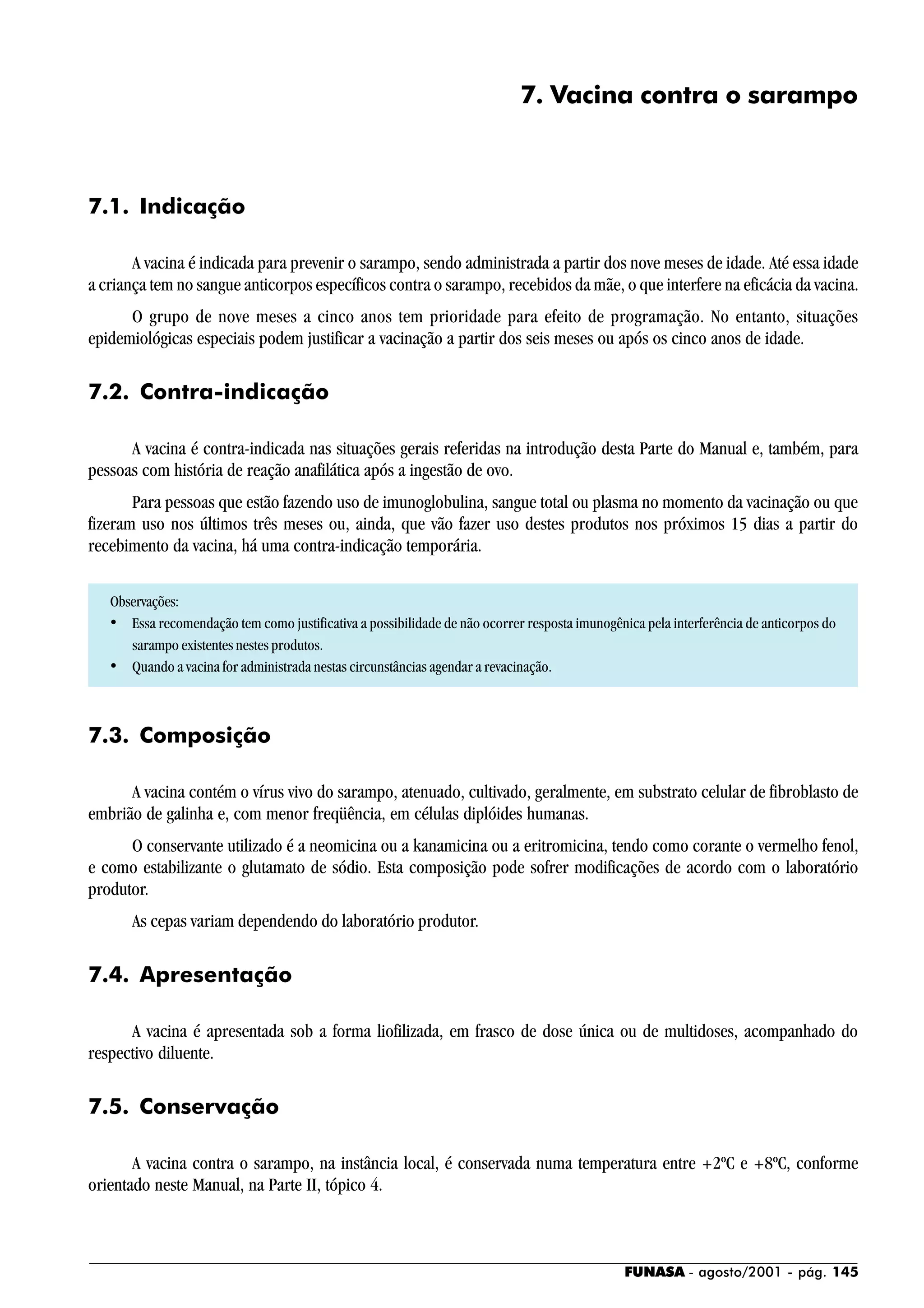 FUNASA - agosto/2001 - pág. 145
7. Vacina contra o sarampo
7.1. Indicação
A vacina é indicada para prevenir o sarampo, sendo administrada a partir dos nove meses de idade. Até essa idade
a criança tem no sangue anticorpos específicos contra o sarampo, recebidos da mãe, o que interfere na eficácia da vacina.
O grupo de nove meses a cinco anos tem prioridade para efeito de programação. No entanto, situações
epidemiológicas especiais podem justificar a vacinação a partir dos seis meses ou após os cinco anos de idade.
7.2. Contra-indicação
A vacina é contra-indicada nas situações gerais referidas na introdução desta Parte do Manual e, também, para
pessoas com história de reação anafilática após a ingestão de ovo.
Para pessoas que estão fazendo uso de imunoglobulina, sangue total ou plasma no momento da vacinação ou que
fizeram uso nos últimos três meses ou, ainda, que vão fazer uso destes produtos nos próximos 15 dias a partir do
recebimento da vacina, há uma contra-indicação temporária.
Observações:
• Essa recomendação tem como justificativa a possibilidade de não ocorrer resposta imunogênica pela interferência de anticorpos do
sarampo existentes nestes produtos.
• Quando a vacina for administrada nestas circunstâncias agendar a revacinação.
7.3. Composição
A vacina contém o vírus vivo do sarampo, atenuado, cultivado, geralmente, em substrato celular de fibroblasto de
embrião de galinha e, com menor freqüência, em células diplóides humanas.
O conservante utilizado é a neomicina ou a kanamicina ou a eritromicina, tendo como corante o vermelho fenol,
e como estabilizante o glutamato de sódio. Esta composição pode sofrer modificações de acordo com o laboratório
produtor.
As cepas variam dependendo do laboratório produtor.
7.4. Apresentação
A vacina é apresentada sob a forma liofilizada, em frasco de dose única ou de multidoses, acompanhado do
respectivo diluente.
7.5. Conservação
A vacina contra o sarampo, na instância local, é conservada numa temperatura entre +2ºC e +8ºC, conforme
orientado neste Manual, na Parte II, tópico 4.
 