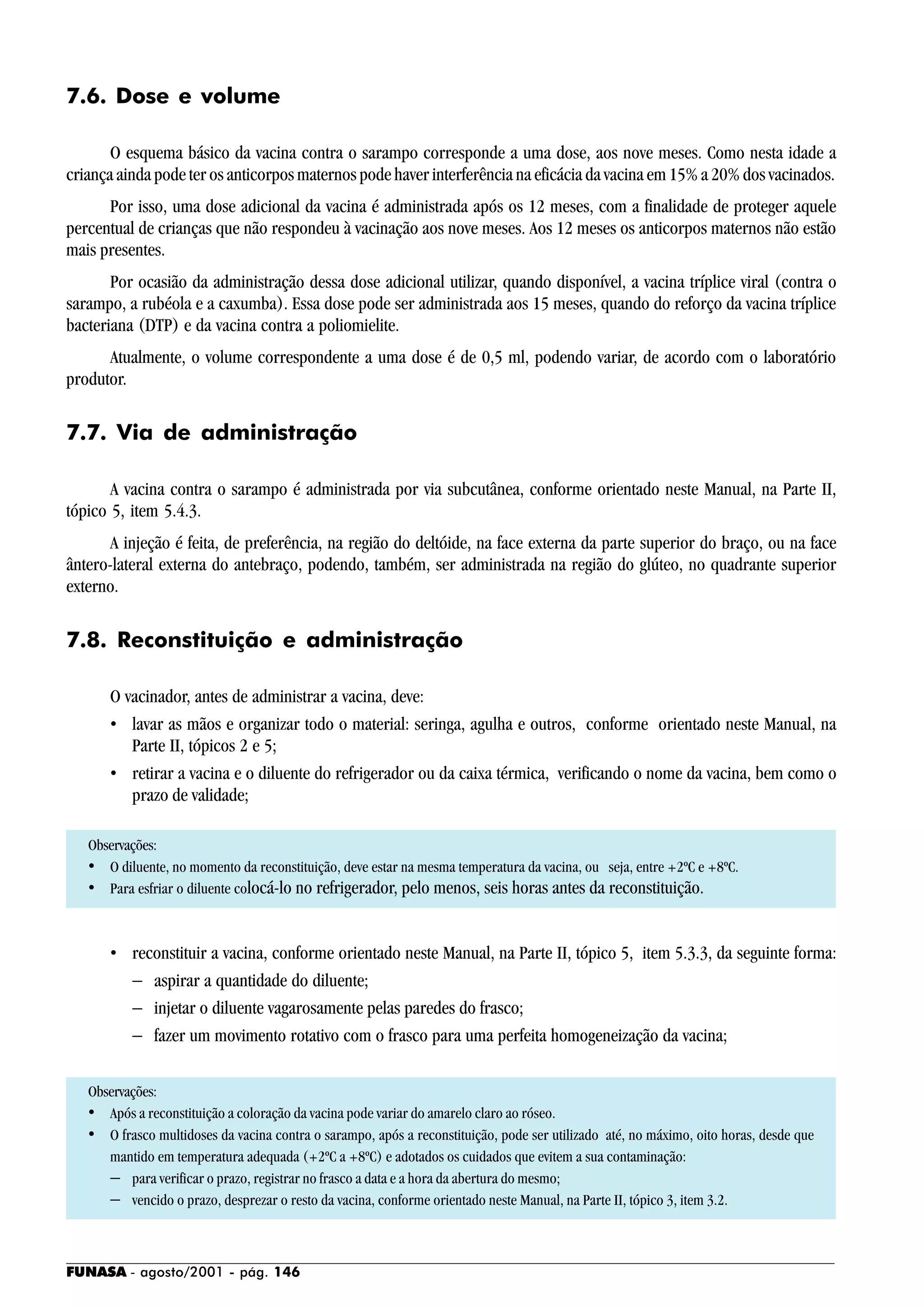 FUNASA - agosto/2001 - pág. 146
7.6. Dose e volume
O esquema básico da vacina contra o sarampo corresponde a uma dose, aos nove meses. Como nesta idade a
criança ainda pode ter os anticorpos maternos pode haver interferência na eficácia da vacina em 15% a 20% dos vacinados.
Por isso, uma dose adicional da vacina é administrada após os 12 meses, com a finalidade de proteger aquele
percentual de crianças que não respondeu à vacinação aos nove meses. Aos 12 meses os anticorpos maternos não estão
mais presentes.
Por ocasião da administração dessa dose adicional utilizar, quando disponível, a vacina tríplice viral (contra o
sarampo, a rubéola e a caxumba). Essa dose pode ser administrada aos 15 meses, quando do reforço da vacina tríplice
bacteriana (DTP) e da vacina contra a poliomielite.
Atualmente, o volume correspondente a uma dose é de 0,5 ml, podendo variar, de acordo com o laboratório
produtor.
7.7. Via de administração
A vacina contra o sarampo é administrada por via subcutânea, conforme orientado neste Manual, na Parte II,
tópico 5, item 5.4.3.
A injeção é feita, de preferência, na região do deltóide, na face externa da parte superior do braço, ou na face
ântero-lateral externa do antebraço, podendo, também, ser administrada na região do glúteo, no quadrante superior
externo.
7.8. Reconstituição e administração
O vacinador, antes de administrar a vacina, deve:
• lavar as mãos e organizar todo o material: seringa, agulha e outros, conforme orientado neste Manual, na
Parte II, tópicos 2 e 5;
• retirar a vacina e o diluente do refrigerador ou da caixa térmica, verificando o nome da vacina, bem como o
prazo de validade;
Observações:
• O diluente, no momento da reconstituição, deve estar na mesma temperatura da vacina, ou seja, entre +2ºC e +8ºC.
• Para esfriar o diluente colocá-lo no refrigerador, pelo menos, seis horas antes da reconstituição.
• reconstituir a vacina, conforme orientado neste Manual, na Parte II, tópico 5, item 5.3.3, da seguinte forma:
− aspirar a quantidade do diluente;
− injetar o diluente vagarosamente pelas paredes do frasco;
− fazer um movimento rotativo com o frasco para uma perfeita homogeneização da vacina;
Observações:
• Após a reconstituição a coloração da vacina pode variar do amarelo claro ao róseo.
• O frasco multidoses da vacina contra o sarampo, após a reconstituição, pode ser utilizado até, no máximo, oito horas, desde que
mantido em temperatura adequada (+2ºC a +8ºC) e adotados os cuidados que evitem a sua contaminação:
− para verificar o prazo, registrar no frasco a data e a hora da abertura do mesmo;
− vencido o prazo, desprezar o resto da vacina, conforme orientado neste Manual, na Parte II, tópico 3, item 3.2.
 