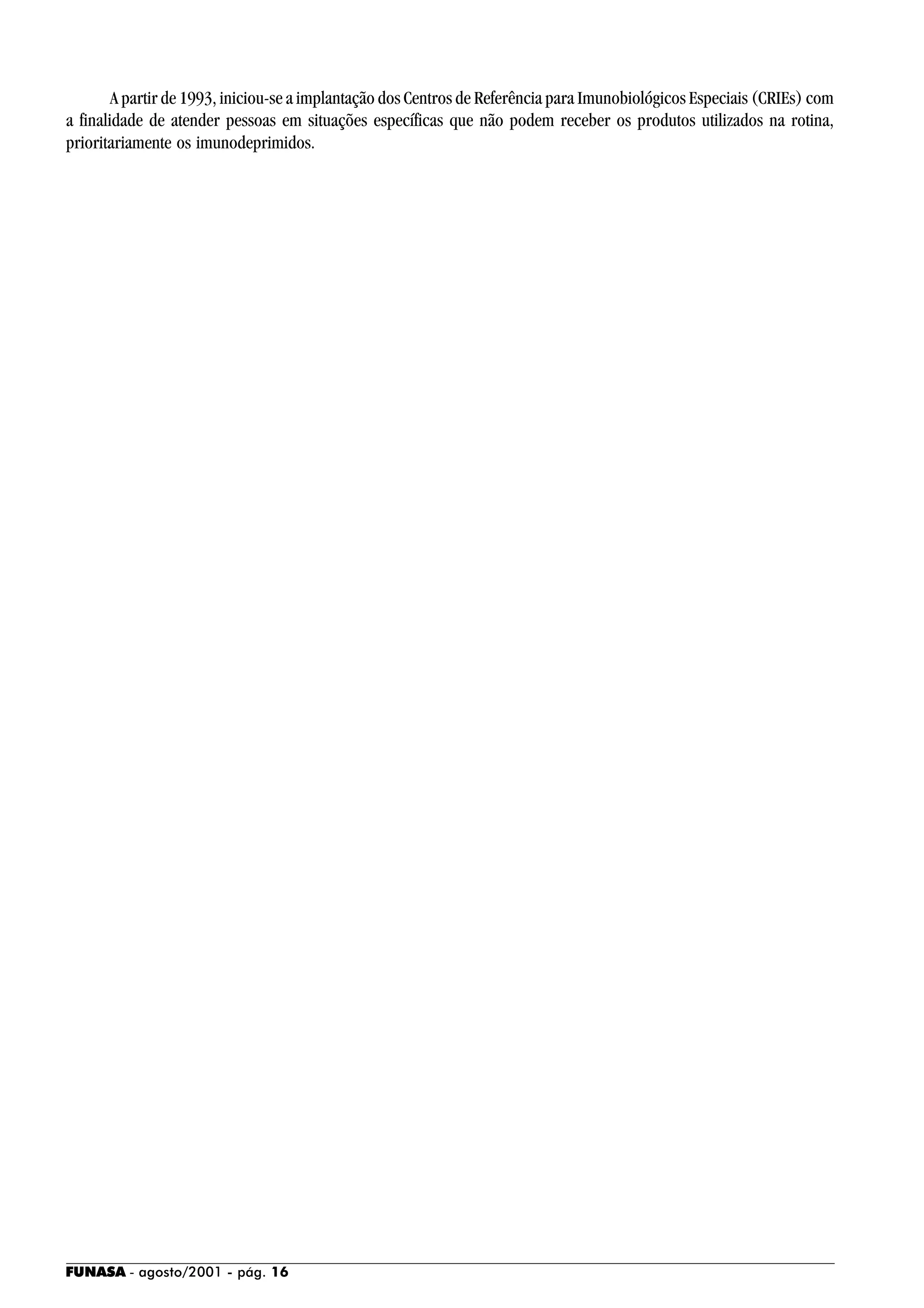 FUNASA - agosto/2001 - pág. 16
A partir de 1993, iniciou-se a implantação dos Centros de Referência para Imunobiológicos Especiais (CRIEs) com
a finalidade de atender pessoas em situações específicas que não podem receber os produtos utilizados na rotina,
prioritariamente os imunodeprimidos.
 
