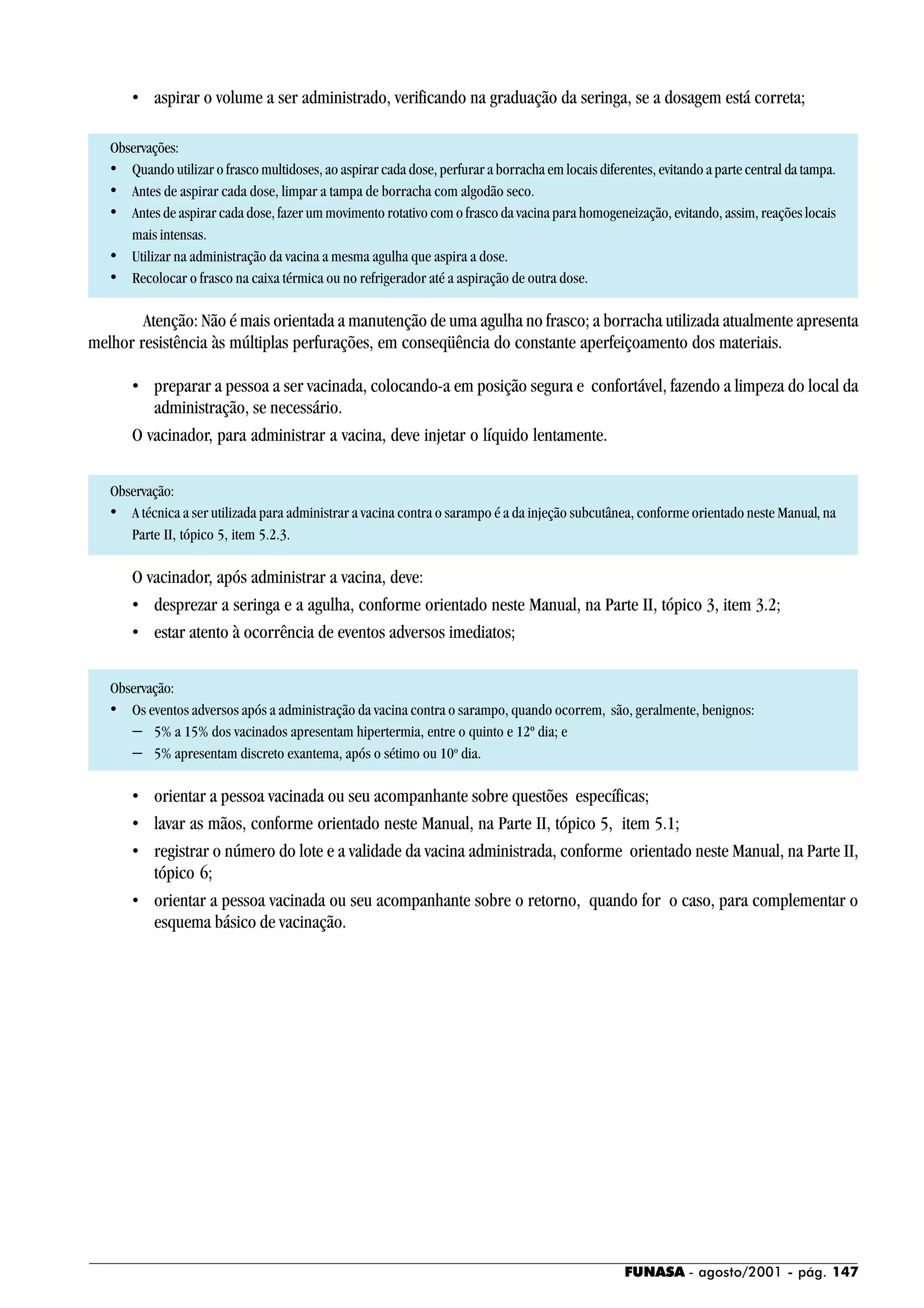 FUNASA - agosto/2001 - pág. 147
• aspirar o volume a ser administrado, verificando na graduação da seringa, se a dosagem está correta;
Observações:
• Quando utilizar o frasco multidoses, ao aspirar cada dose, perfurar a borracha em locais diferentes, evitando a parte central da tampa.
• Antes de aspirar cada dose, limpar a tampa de borracha com algodão seco.
• Antes de aspirar cada dose, fazer um movimento rotativo com o frasco da vacina para homogeneização, evitando, assim, reações locais
mais intensas.
• Utilizar na administração da vacina a mesma agulha que aspira a dose.
• Recolocar o frasco na caixa térmica ou no refrigerador até a aspiração de outra dose.
Atenção: Não é mais orientada a manutenção de uma agulha no frasco; a borracha utilizada atualmente apresenta
melhor resistência às múltiplas perfurações, em conseqüência do constante aperfeiçoamento dos materiais.
• preparar a pessoa a ser vacinada, colocando-a em posição segura e confortável, fazendo a limpeza do local da
administração, se necessário.
O vacinador, para administrar a vacina, deve injetar o líquido lentamente.
Observação:
• A técnica a ser utilizada para administrar a vacina contra o sarampo é a da injeção subcutânea, conforme orientado neste Manual, na
Parte II, tópico 5, item 5.2.3.
O vacinador, após administrar a vacina, deve:
• desprezar a seringa e a agulha, conforme orientado neste Manual, na Parte II, tópico 3, item 3.2;
• estar atento à ocorrência de eventos adversos imediatos;
Observação:
• Os eventos adversos após a administração da vacina contra o sarampo, quando ocorrem, são, geralmente, benignos:
− 5% a 15% dos vacinados apresentam hipertermia, entre o quinto e 12º dia; e
− 5% apresentam discreto exantema, após o sétimo ou 10o
dia.
• orientar a pessoa vacinada ou seu acompanhante sobre questões específicas;
• lavar as mãos, conforme orientado neste Manual, na Parte II, tópico 5, item 5.1;
• registrar o número do lote e a validade da vacina administrada, conforme orientado neste Manual, na Parte II,
tópico 6;
• orientar a pessoa vacinada ou seu acompanhante sobre o retorno, quando for o caso, para complementar o
esquema básico de vacinação.
 