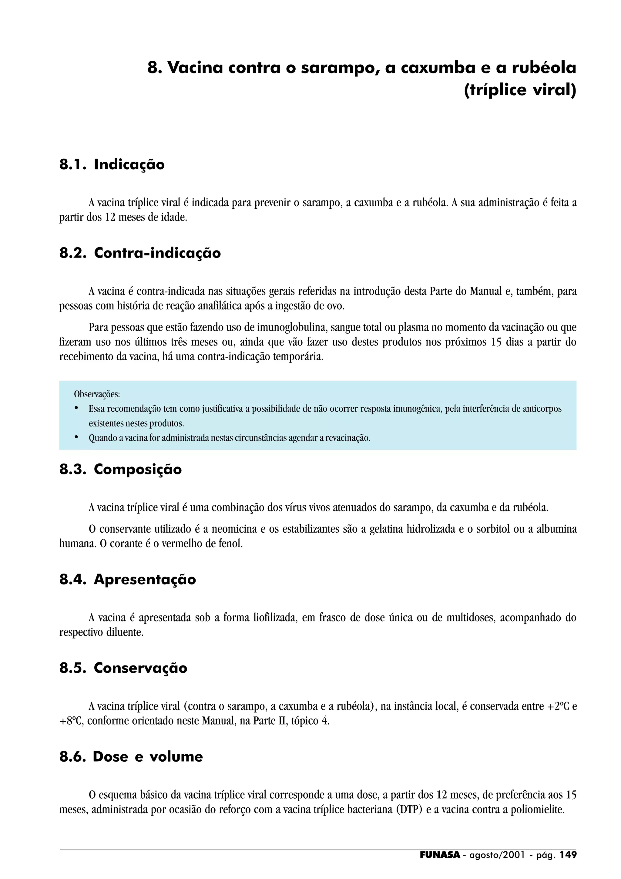 FUNASA - agosto/2001 - pág. 149
8. Vacina contra o sarampo, a caxumba e a rubéola
(tríplice viral)
8.1. Indicação
A vacina tríplice viral é indicada para prevenir o sarampo, a caxumba e a rubéola. A sua administração é feita a
partir dos 12 meses de idade.
8.2. Contra-indicação
A vacina é contra-indicada nas situações gerais referidas na introdução desta Parte do Manual e, também, para
pessoas com história de reação anafilática após a ingestão de ovo.
Para pessoas que estão fazendo uso de imunoglobulina, sangue total ou plasma no momento da vacinação ou que
fizeram uso nos últimos três meses ou, ainda que vão fazer uso destes produtos nos próximos 15 dias a partir do
recebimento da vacina, há uma contra-indicação temporária.
Observações:
• Essa recomendação tem como justificativa a possibilidade de não ocorrer resposta imunogênica, pela interferência de anticorpos
existentes nestes produtos.
• Quando a vacina for administrada nestas circunstâncias agendar a revacinação.
8.3. Composição
A vacina tríplice viral é uma combinação dos vírus vivos atenuados do sarampo, da caxumba e da rubéola.
O conservante utilizado é a neomicina e os estabilizantes são a gelatina hidrolizada e o sorbitol ou a albumina
humana. O corante é o vermelho de fenol.
8.4. Apresentação
A vacina é apresentada sob a forma liofilizada, em frasco de dose única ou de multidoses, acompanhado do
respectivo diluente.
8.5. Conservação
A vacina tríplice viral (contra o sarampo, a caxumba e a rubéola), na instância local, é conservada entre +2ºC e
+8ºC, conforme orientado neste Manual, na Parte II, tópico 4.
8.6. Dose e volume
O esquema básico da vacina tríplice viral corresponde a uma dose, a partir dos 12 meses, de preferência aos 15
meses, administrada por ocasião do reforço com a vacina tríplice bacteriana (DTP) e a vacina contra a poliomielite.
 