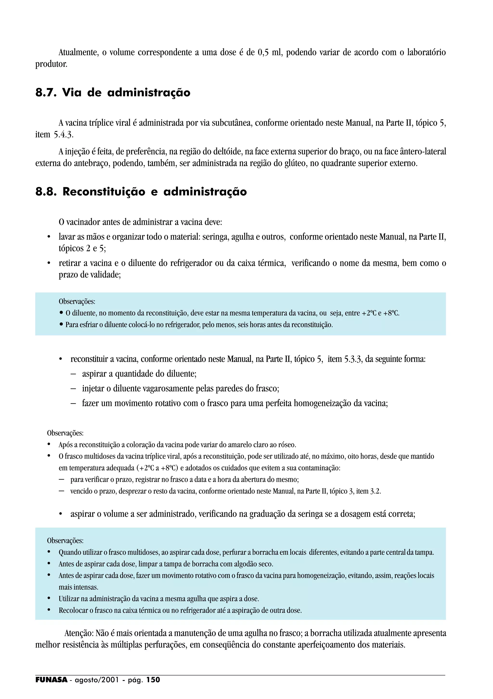 FUNASA - agosto/2001 - pág. 150
Atualmente, o volume correspondente a uma dose é de 0,5 ml, podendo variar de acordo com o laboratório
produtor.
8.7. Via de administração
A vacina tríplice viral é administrada por via subcutânea, conforme orientado neste Manual, na Parte II, tópico 5,
item 5.4.3.
A injeção é feita, de preferência, na região do deltóide, na face externa superior do braço, ou na face ântero-lateral
externa do antebraço, podendo, também, ser administrada na região do glúteo, no quadrante superior externo.
8.8. Reconstituição e administração
O vacinador antes de administrar a vacina deve:
• lavar as mãos e organizar todo o material: seringa, agulha e outros, conforme orientado neste Manual, na Parte II,
tópicos 2 e 5;
• retirar a vacina e o diluente do refrigerador ou da caixa térmica, verificando o nome da mesma, bem como o
prazo de validade;
Observações:
• O diluente, no momento da reconstituição, deve estar na mesma temperatura da vacina, ou seja, entre +2ºC e +8ºC.
• Para esfriar o diluente colocá-lo no refrigerador, pelo menos, seis horas antes da reconstituição.
• reconstituir a vacina, conforme orientado neste Manual, na Parte II, tópico 5, item 5.3.3, da seguinte forma:
− aspirar a quantidade do diluente;
− injetar o diluente vagarosamente pelas paredes do frasco;
− fazer um movimento rotativo com o frasco para uma perfeita homogeneização da vacina;
Observações:
• Após a reconstituição a coloração da vacina pode variar do amarelo claro ao róseo.
• O frasco multidoses da vacina tríplice viral, após a reconstituição, pode ser utilizado até, no máximo, oito horas, desde que mantido
em temperatura adequada (+2ºC a +8ºC) e adotados os cuidados que evitem a sua contaminação:
− para verificar o prazo, registrar no frasco a data e a hora da abertura do mesmo;
− vencido o prazo, desprezar o resto da vacina, conforme orientado neste Manual, na Parte II, tópico 3, item 3.2.
• aspirar o volume a ser administrado, verificando na graduação da seringa se a dosagem está correta;
Observações:
• Quando utilizar o frasco multidoses, ao aspirar cada dose, perfurar a borracha em locais diferentes, evitando a parte centralda tampa.
• Antes de aspirar cada dose, limpar a tampa de borracha com algodão seco.
• Antes de aspirar cada dose, fazer um movimento rotativo com o frasco da vacina para homogeneização, evitando, assim, reações locais
mais intensas.
• Utilizar na administração da vacina a mesma agulha que aspira a dose.
• Recolocar o frasco na caixa térmica ou no refrigerador até a aspiração de outra dose.
Atenção: Não é mais orientada a manutenção de uma agulha no frasco; a borracha utilizada atualmente apresenta
melhor resistência às múltiplas perfurações, em conseqüência do constante aperfeiçoamento dos materiais.
 