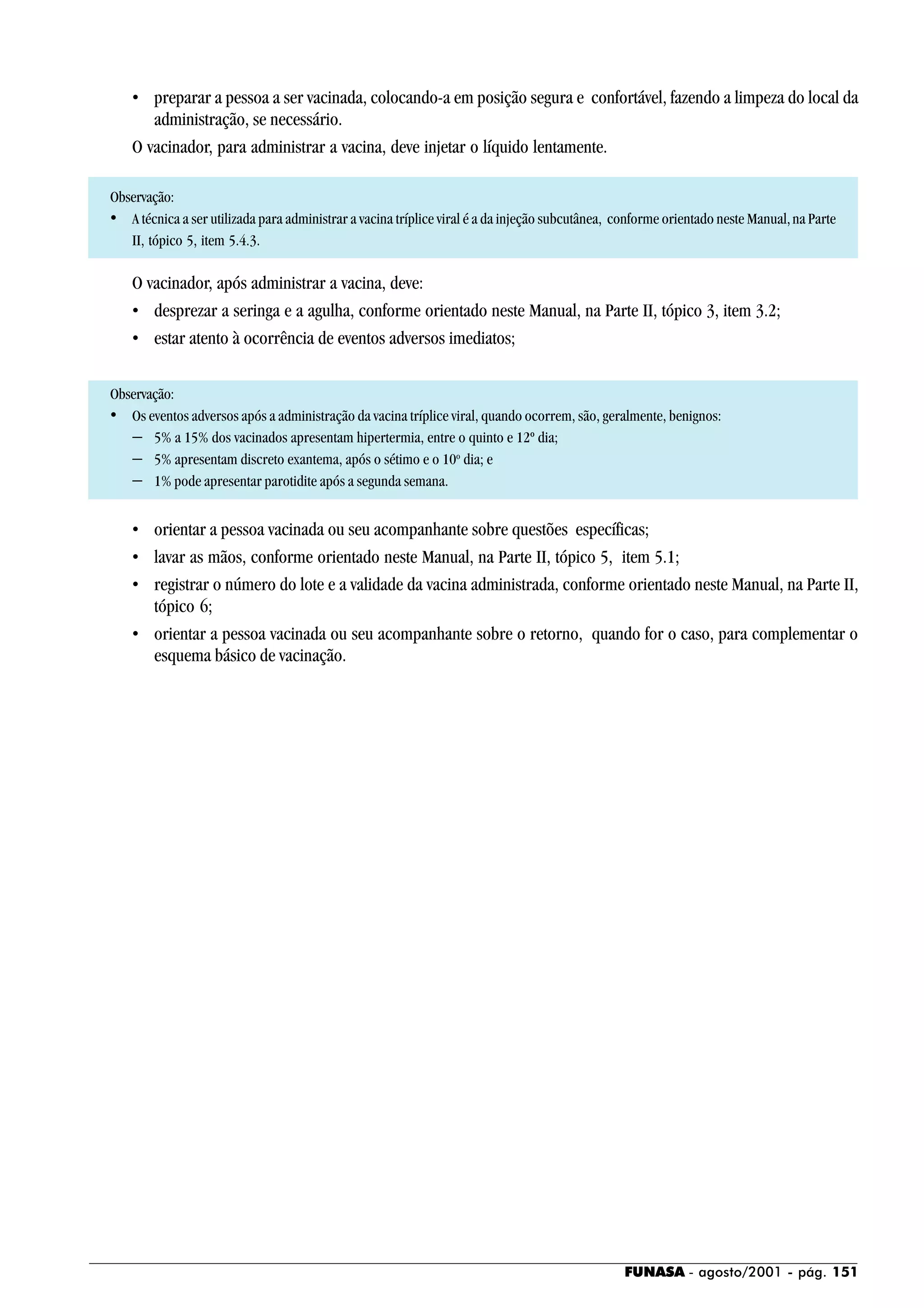FUNASA - agosto/2001 - pág. 151
• preparar a pessoa a ser vacinada, colocando-a em posição segura e confortável, fazendo a limpeza do local da
administração, se necessário.
O vacinador, para administrar a vacina, deve injetar o líquido lentamente.
Observação:
• A técnica a ser utilizada para administrar a vacina tríplice viral é a da injeção subcutânea, conforme orientado neste Manual,na Parte
II, tópico 5, item 5.4.3.
O vacinador, após administrar a vacina, deve:
• desprezar a seringa e a agulha, conforme orientado neste Manual, na Parte II, tópico 3, item 3.2;
• estar atento à ocorrência de eventos adversos imediatos;
Observação:
• Os eventos adversos após a administração da vacina tríplice viral, quando ocorrem, são, geralmente, benignos:
− 5% a 15% dos vacinados apresentam hipertermia, entre o quinto e 12º dia;
− 5% apresentam discreto exantema, após o sétimo e o 10o
dia; e
− 1% pode apresentar parotidite após a segunda semana.
• orientar a pessoa vacinada ou seu acompanhante sobre questões específicas;
• lavar as mãos, conforme orientado neste Manual, na Parte II, tópico 5, item 5.1;
• registrar o número do lote e a validade da vacina administrada, conforme orientado neste Manual, na Parte II,
tópico 6;
• orientar a pessoa vacinada ou seu acompanhante sobre o retorno, quando for o caso, para complementar o
esquema básico de vacinação.
 