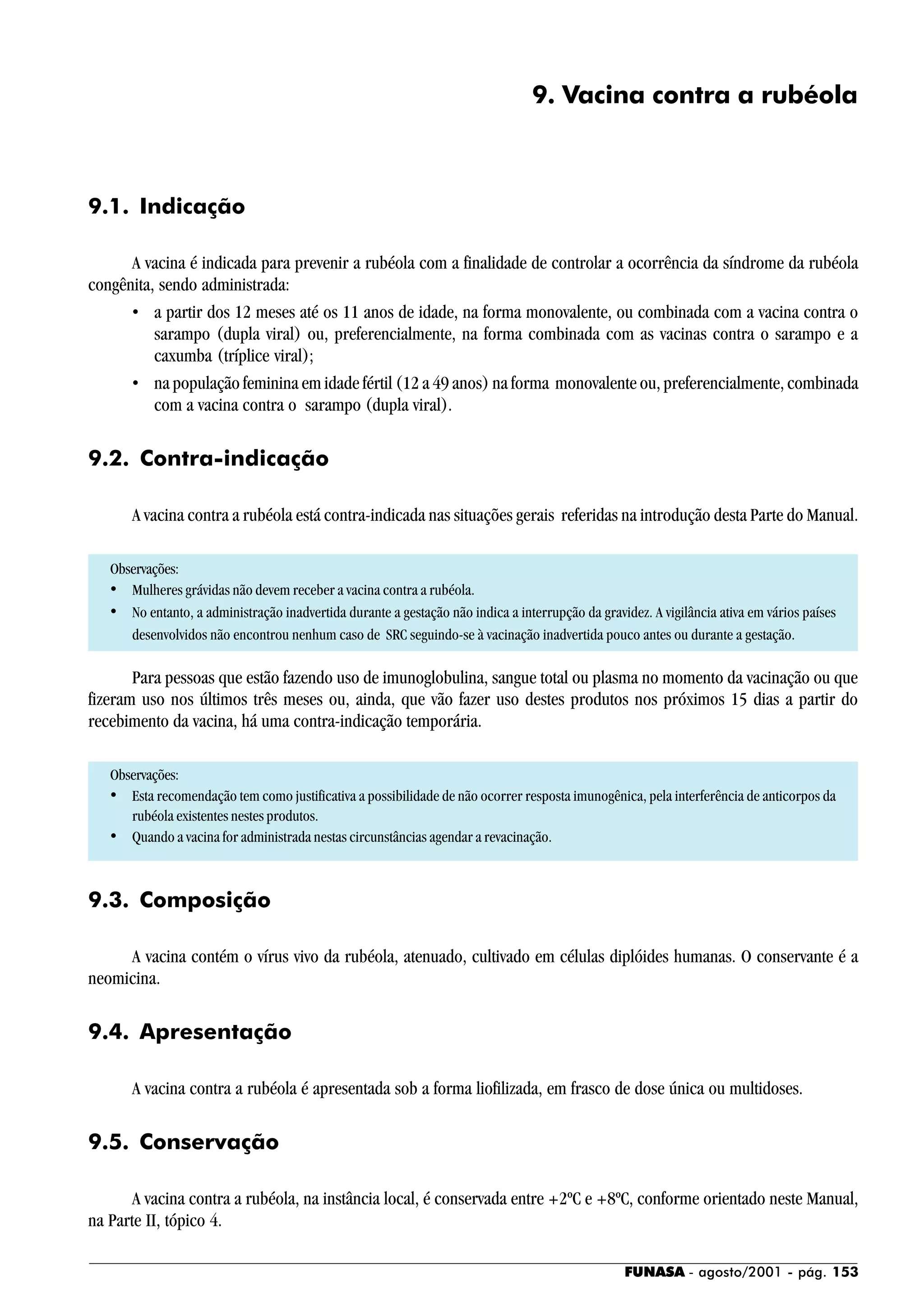 FUNASA - agosto/2001 - pág. 153
9. Vacina contra a rubéola
9.1. Indicação
A vacina é indicada para prevenir a rubéola com a finalidade de controlar a ocorrência da síndrome da rubéola
congênita, sendo administrada:
• a partir dos 12 meses até os 11 anos de idade, na forma monovalente, ou combinada com a vacina contra o
sarampo (dupla viral) ou, preferencialmente, na forma combinada com as vacinas contra o sarampo e a
caxumba (tríplice viral);
• na população feminina em idade fértil (12 a 49 anos) na forma monovalente ou, preferencialmente, combinada
com a vacina contra o sarampo (dupla viral).
9.2. Contra-indicação
A vacina contra a rubéola está contra-indicada nas situações gerais referidas na introdução desta Parte do Manual.
Observações:
• Mulheres grávidas não devem receber a vacina contra a rubéola.
• No entanto, a administração inadvertida durante a gestação não indica a interrupção da gravidez. A vigilância ativa em vários países
desenvolvidos não encontrou nenhum caso de SRC seguindo-se à vacinação inadvertida pouco antes ou durante a gestação.
Para pessoas que estão fazendo uso de imunoglobulina, sangue total ou plasma no momento da vacinação ou que
fizeram uso nos últimos três meses ou, ainda, que vão fazer uso destes produtos nos próximos 15 dias a partir do
recebimento da vacina, há uma contra-indicação temporária.
Observações:
• Esta recomendação tem como justificativa a possibilidade de não ocorrer resposta imunogênica, pela interferência de anticorpos da
rubéola existentes nestes produtos.
• Quando a vacina for administrada nestas circunstâncias agendar a revacinação.
9.3. Composição
A vacina contém o vírus vivo da rubéola, atenuado, cultivado em células diplóides humanas. O conservante é a
neomicina.
9.4. Apresentação
A vacina contra a rubéola é apresentada sob a forma liofilizada, em frasco de dose única ou multidoses.
9.5. Conservação
A vacina contra a rubéola, na instância local, é conservada entre +2ºC e +8ºC, conforme orientado neste Manual,
na Parte II, tópico 4.
 