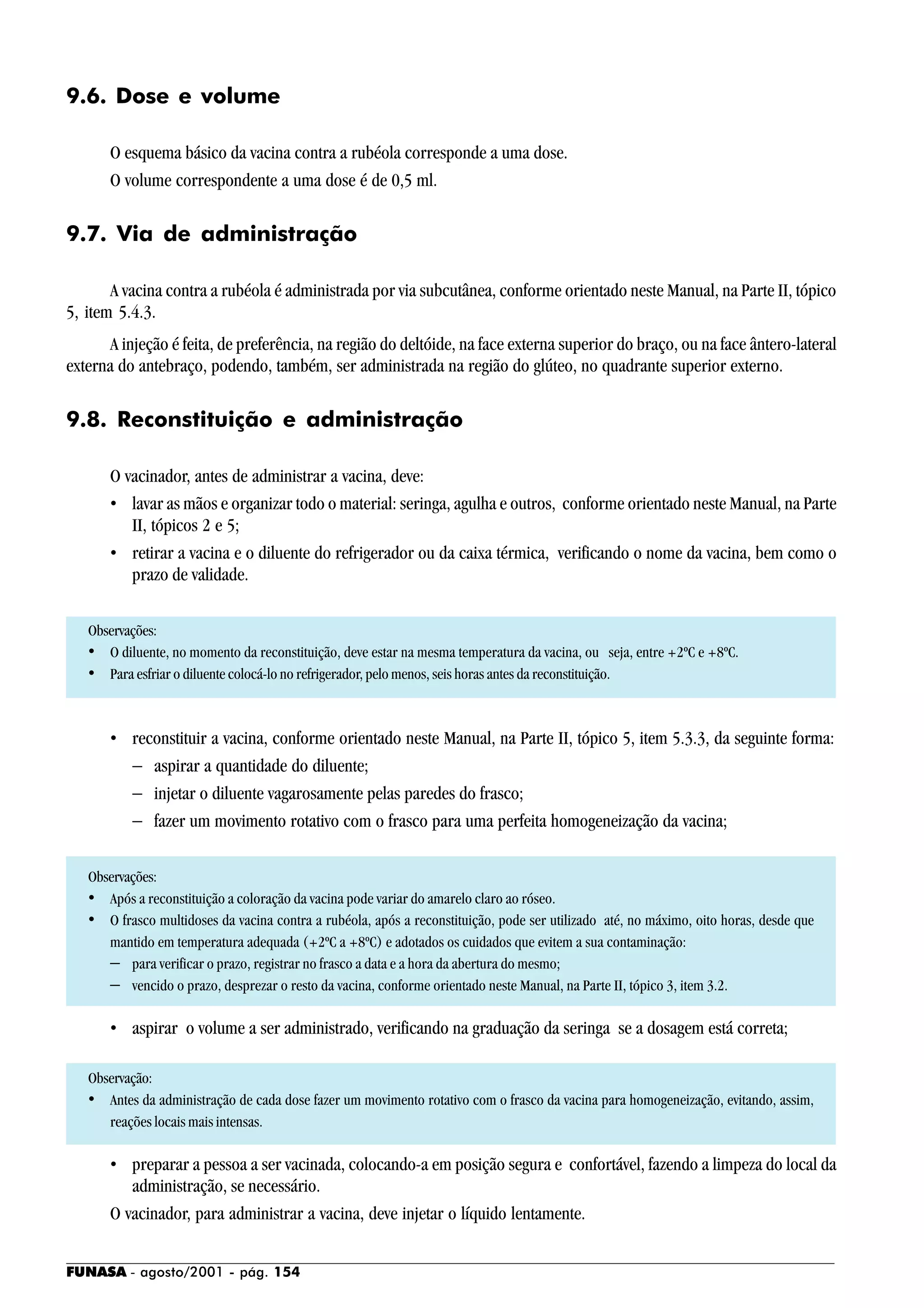 FUNASA - agosto/2001 - pág. 154
9.6. Dose e volume
O esquema básico da vacina contra a rubéola corresponde a uma dose.
O volume correspondente a uma dose é de 0,5 ml.
9.7. Via de administração
A vacina contra a rubéola é administrada por via subcutânea, conforme orientado neste Manual, na Parte II, tópico
5, item 5.4.3.
A injeção é feita, de preferência, na região do deltóide, na face externa superior do braço, ou na face ântero-lateral
externa do antebraço, podendo, também, ser administrada na região do glúteo, no quadrante superior externo.
9.8. Reconstituição e administração
O vacinador, antes de administrar a vacina, deve:
• lavar as mãos e organizar todo o material: seringa, agulha e outros, conforme orientado neste Manual, na Parte
II, tópicos 2 e 5;
• retirar a vacina e o diluente do refrigerador ou da caixa térmica, verificando o nome da vacina, bem como o
prazo de validade.
Observações:
• O diluente, no momento da reconstituição, deve estar na mesma temperatura da vacina, ou seja, entre +2ºC e +8ºC.
• Para esfriar o diluente colocá-lo no refrigerador, pelo menos, seis horas antes da reconstituição.
• reconstituir a vacina, conforme orientado neste Manual, na Parte II, tópico 5, item 5.3.3, da seguinte forma:
− aspirar a quantidade do diluente;
− injetar o diluente vagarosamente pelas paredes do frasco;
− fazer um movimento rotativo com o frasco para uma perfeita homogeneização da vacina;
Observações:
• Após a reconstituição a coloração da vacina pode variar do amarelo claro ao róseo.
• O frasco multidoses da vacina contra a rubéola, após a reconstituição, pode ser utilizado até, no máximo, oito horas, desde que
mantido em temperatura adequada (+2ºC a +8ºC) e adotados os cuidados que evitem a sua contaminação:
− para verificar o prazo, registrar no frasco a data e a hora da abertura do mesmo;
− vencido o prazo, desprezar o resto da vacina, conforme orientado neste Manual, na Parte II, tópico 3, item 3.2.
• aspirar o volume a ser administrado, verificando na graduação da seringa se a dosagem está correta;
Observação:
• Antes da administração de cada dose fazer um movimento rotativo com o frasco da vacina para homogeneização, evitando, assim,
reações locais mais intensas.
• preparar a pessoa a ser vacinada, colocando-a em posição segura e confortável, fazendo a limpeza do local da
administração, se necessário.
O vacinador, para administrar a vacina, deve injetar o líquido lentamente.
 