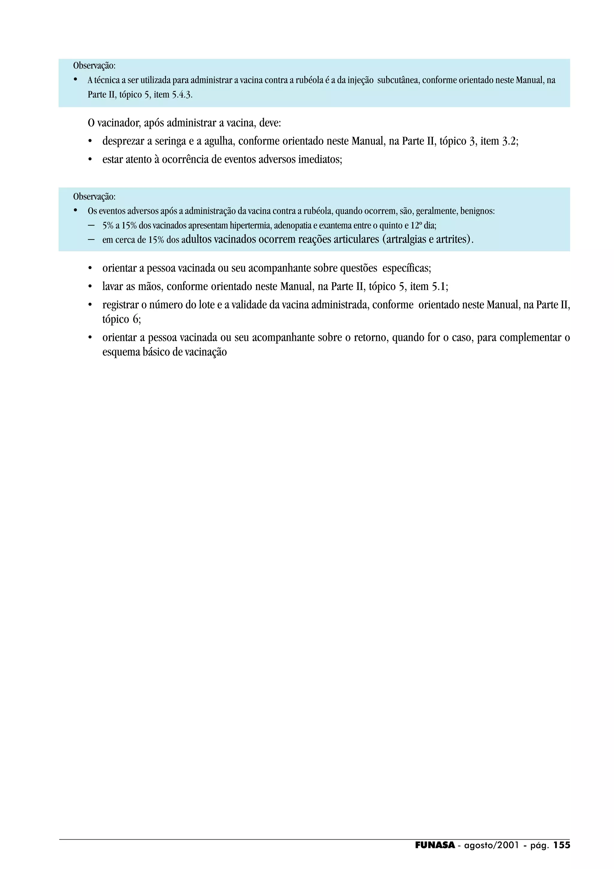 FUNASA - agosto/2001 - pág. 155
Observação:
• A técnica a ser utilizada para administrar a vacina contra a rubéola é a da injeção subcutânea, conforme orientado neste Manual, na
Parte II, tópico 5, item 5.4.3.
O vacinador, após administrar a vacina, deve:
• desprezar a seringa e a agulha, conforme orientado neste Manual, na Parte II, tópico 3, item 3.2;
• estar atento à ocorrência de eventos adversos imediatos;
Observação:
• Os eventos adversos após a administração da vacina contra a rubéola, quando ocorrem, são, geralmente, benignos:
− 5% a 15% dos vacinados apresentam hipertermia, adenopatia e exantema entre o quinto e 12º dia;
− em cerca de 15% dos adultos vacinados ocorrem reações articulares (artralgias e artrites).
• orientar a pessoa vacinada ou seu acompanhante sobre questões específicas;
• lavar as mãos, conforme orientado neste Manual, na Parte II, tópico 5, item 5.1;
• registrar o número do lote e a validade da vacina administrada, conforme orientado neste Manual, na Parte II,
tópico 6;
• orientar a pessoa vacinada ou seu acompanhante sobre o retorno, quando for o caso, para complementar o
esquema básico de vacinação
 