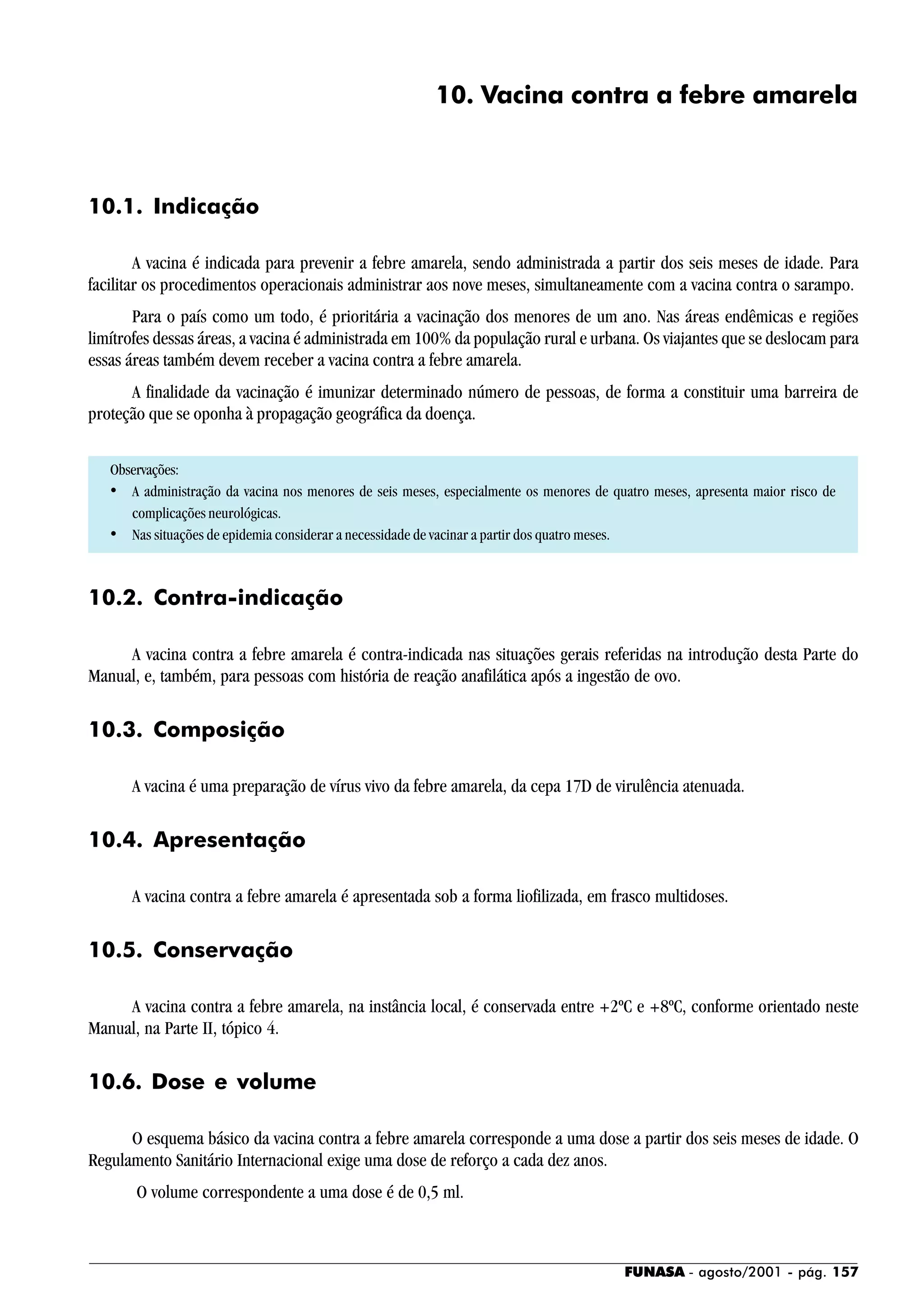 FUNASA - agosto/2001 - pág. 157
10. Vacina contra a febre amarela
10.1. Indicação
A vacina é indicada para prevenir a febre amarela, sendo administrada a partir dos seis meses de idade. Para
facilitar os procedimentos operacionais administrar aos nove meses, simultaneamente com a vacina contra o sarampo.
Para o país como um todo, é prioritária a vacinação dos menores de um ano. Nas áreas endêmicas e regiões
limítrofes dessas áreas, a vacina é administrada em 100% da população rural e urbana. Os viajantes que se deslocam para
essas áreas também devem receber a vacina contra a febre amarela.
A finalidade da vacinação é imunizar determinado número de pessoas, de forma a constituir uma barreira de
proteção que se oponha à propagação geográfica da doença.
Observações:
• A administração da vacina nos menores de seis meses, especialmente os menores de quatro meses, apresenta maior risco de
complicações neurológicas.
• Nas situações de epidemia considerar a necessidade de vacinar a partir dos quatro meses.
10.2. Contra-indicação
A vacina contra a febre amarela é contra-indicada nas situações gerais referidas na introdução desta Parte do
Manual, e, também, para pessoas com história de reação anafilática após a ingestão de ovo.
10.3. Composição
A vacina é uma preparação de vírus vivo da febre amarela, da cepa 17D de virulência atenuada.
10.4. Apresentação
A vacina contra a febre amarela é apresentada sob a forma liofilizada, em frasco multidoses.
10.5. Conservação
A vacina contra a febre amarela, na instância local, é conservada entre +2ºC e +8ºC, conforme orientado neste
Manual, na Parte II, tópico 4.
10.6. Dose e volume
O esquema básico da vacina contra a febre amarela corresponde a uma dose a partir dos seis meses de idade. O
Regulamento Sanitário Internacional exige uma dose de reforço a cada dez anos.
O volume correspondente a uma dose é de 0,5 ml.
 