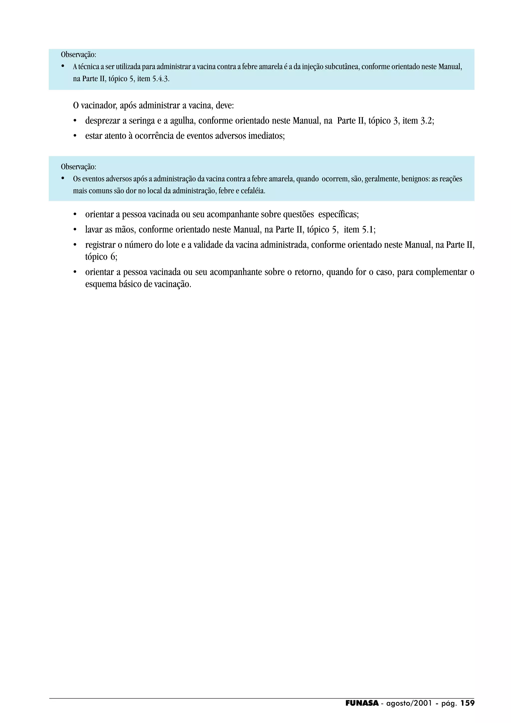 FUNASA - agosto/2001 - pág. 159
Observação:
• A técnica a ser utilizada para administrar a vacina contra a febre amarela é a da injeção subcutânea, conforme orientado neste Manual,
na Parte II, tópico 5, item 5.4.3.
O vacinador, após administrar a vacina, deve:
• desprezar a seringa e a agulha, conforme orientado neste Manual, na Parte II, tópico 3, item 3.2;
• estar atento à ocorrência de eventos adversos imediatos;
Observação:
• Os eventos adversos após a administração da vacina contra a febre amarela, quando ocorrem, são, geralmente, benignos: as reações
mais comuns são dor no local da administração, febre e cefaléia.
• orientar a pessoa vacinada ou seu acompanhante sobre questões específicas;
• lavar as mãos, conforme orientado neste Manual, na Parte II, tópico 5, item 5.1;
• registrar o número do lote e a validade da vacina administrada, conforme orientado neste Manual, na Parte II,
tópico 6;
• orientar a pessoa vacinada ou seu acompanhante sobre o retorno, quando for o caso, para complementar o
esquema básico de vacinação.
 