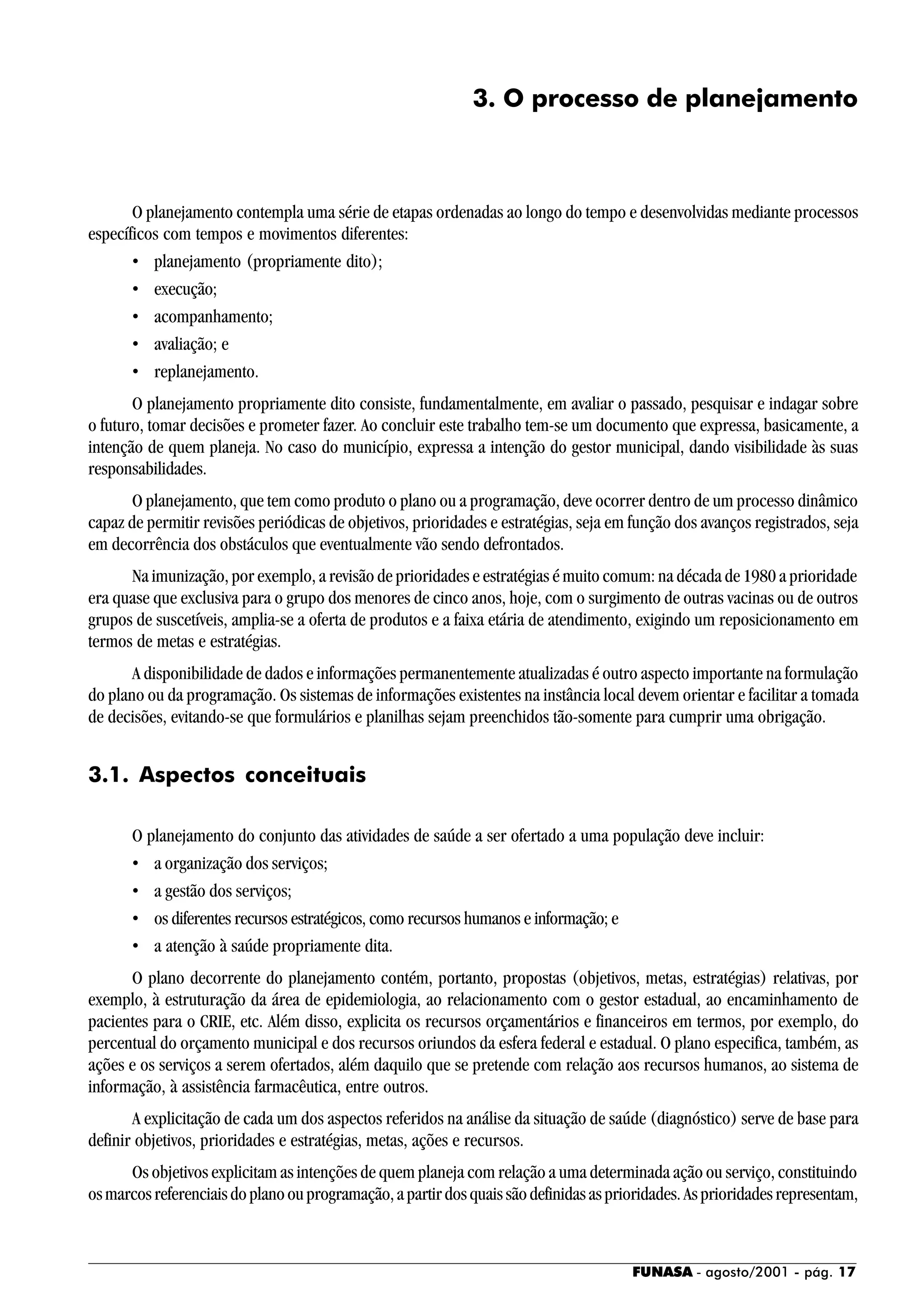 FUNASA - agosto/2001 - pág. 17
3. O processo de planejamento
O planejamento contempla uma série de etapas ordenadas ao longo do tempo e desenvolvidas mediante processos
específicos com tempos e movimentos diferentes:
• planejamento (propriamente dito);
• execução;
• acompanhamento;
• avaliação; e
• replanejamento.
O planejamento propriamente dito consiste, fundamentalmente, em avaliar o passado, pesquisar e indagar sobre
o futuro, tomar decisões e prometer fazer. Ao concluir este trabalho tem-se um documento que expressa, basicamente, a
intenção de quem planeja. No caso do município, expressa a intenção do gestor municipal, dando visibilidade às suas
responsabilidades.
O planejamento, que tem como produto o plano ou a programação, deve ocorrer dentro de um processo dinâmico
capaz de permitir revisões periódicas de objetivos, prioridades e estratégias, seja em função dos avanços registrados, seja
em decorrência dos obstáculos que eventualmente vão sendo defrontados.
Na imunização, por exemplo, a revisão de prioridades e estratégias é muito comum: na década de 1980 a prioridade
era quase que exclusiva para o grupo dos menores de cinco anos, hoje, com o surgimento de outras vacinas ou de outros
grupos de suscetíveis, amplia-se a oferta de produtos e a faixa etária de atendimento, exigindo um reposicionamento em
termos de metas e estratégias.
A disponibilidade de dados e informações permanentemente atualizadas é outro aspecto importante na formulação
do plano ou da programação. Os sistemas de informações existentes na instância local devem orientar e facilitar a tomada
de decisões, evitando-se que formulários e planilhas sejam preenchidos tão-somente para cumprir uma obrigação.
3.1. Aspectos conceituais
O planejamento do conjunto das atividades de saúde a ser ofertado a uma população deve incluir:
• a organização dos serviços;
• a gestão dos serviços;
• os diferentes recursos estratégicos, como recursos humanos e informação; e
• a atenção à saúde propriamente dita.
O plano decorrente do planejamento contém, portanto, propostas (objetivos, metas, estratégias) relativas, por
exemplo, à estruturação da área de epidemiologia, ao relacionamento com o gestor estadual, ao encaminhamento de
pacientes para o CRIE, etc. Além disso, explicita os recursos orçamentários e financeiros em termos, por exemplo, do
percentual do orçamento municipal e dos recursos oriundos da esfera federal e estadual. O plano especifica, também, as
ações e os serviços a serem ofertados, além daquilo que se pretende com relação aos recursos humanos, ao sistema de
informação, à assistência farmacêutica, entre outros.
A explicitação de cada um dos aspectos referidos na análise da situação de saúde (diagnóstico) serve de base para
definir objetivos, prioridades e estratégias, metas, ações e recursos.
Os objetivos explicitam as intenções de quem planeja com relação a uma determinada ação ou serviço, constituindo
osmarcosreferenciaisdoplanoouprogramação,apartirdosquaissãodefinidasasprioridades.Asprioridadesrepresentam,
 