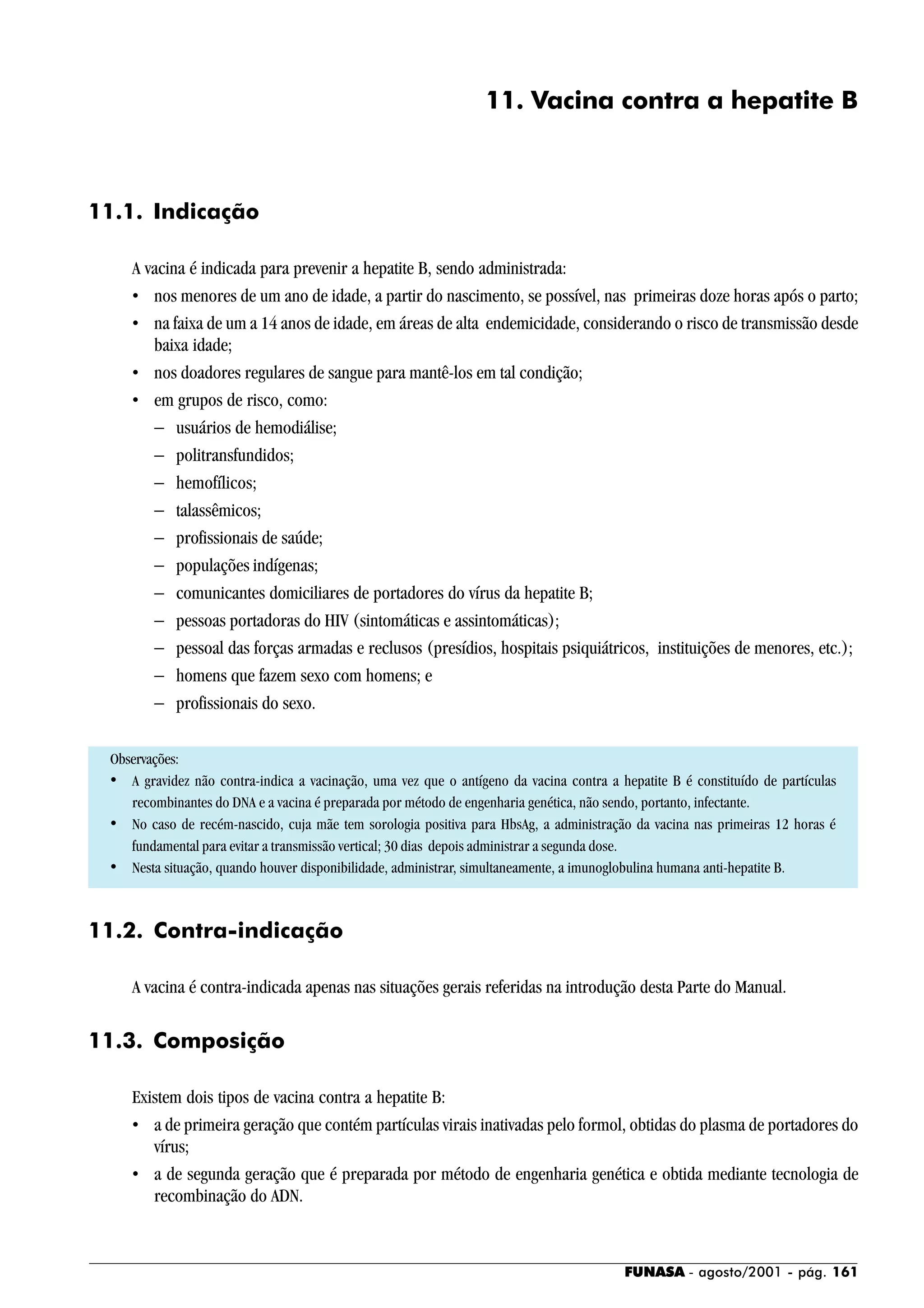 FUNASA - agosto/2001 - pág. 161
11. Vacina contra a hepatite B
11.1. Indicação
A vacina é indicada para prevenir a hepatite B, sendo administrada:
• nos menores de um ano de idade, a partir do nascimento, se possível, nas primeiras doze horas após o parto;
• na faixa de um a 14 anos de idade, em áreas de alta endemicidade, considerando o risco de transmissão desde
baixa idade;
• nos doadores regulares de sangue para mantê-los em tal condição;
• em grupos de risco, como:
− usuários de hemodiálise;
− politransfundidos;
− hemofílicos;
− talassêmicos;
− profissionais de saúde;
− populações indígenas;
− comunicantes domiciliares de portadores do vírus da hepatite B;
− pessoas portadoras do HIV (sintomáticas e assintomáticas);
− pessoal das forças armadas e reclusos (presídios, hospitais psiquiátricos, instituições de menores, etc.);
− homens que fazem sexo com homens; e
− profissionais do sexo.
Observações:
• A gravidez não contra-indica a vacinação, uma vez que o antígeno da vacina contra a hepatite B é constituído de partículas
recombinantes do DNA e a vacina é preparada por método de engenharia genética, não sendo, portanto, infectante.
• No caso de recém-nascido, cuja mãe tem sorologia positiva para HbsAg, a administração da vacina nas primeiras 12 horas é
fundamental para evitar a transmissão vertical; 30 dias depois administrar a segunda dose.
• Nesta situação, quando houver disponibilidade, administrar, simultaneamente, a imunoglobulina humana anti-hepatite B.
11.2. Contra-indicação
A vacina é contra-indicada apenas nas situações gerais referidas na introdução desta Parte do Manual.
11.3. Composição
Existem dois tipos de vacina contra a hepatite B:
• a de primeira geração que contém partículas virais inativadas pelo formol, obtidas do plasma de portadores do
vírus;
• a de segunda geração que é preparada por método de engenharia genética e obtida mediante tecnologia de
recombinação do ADN.
 