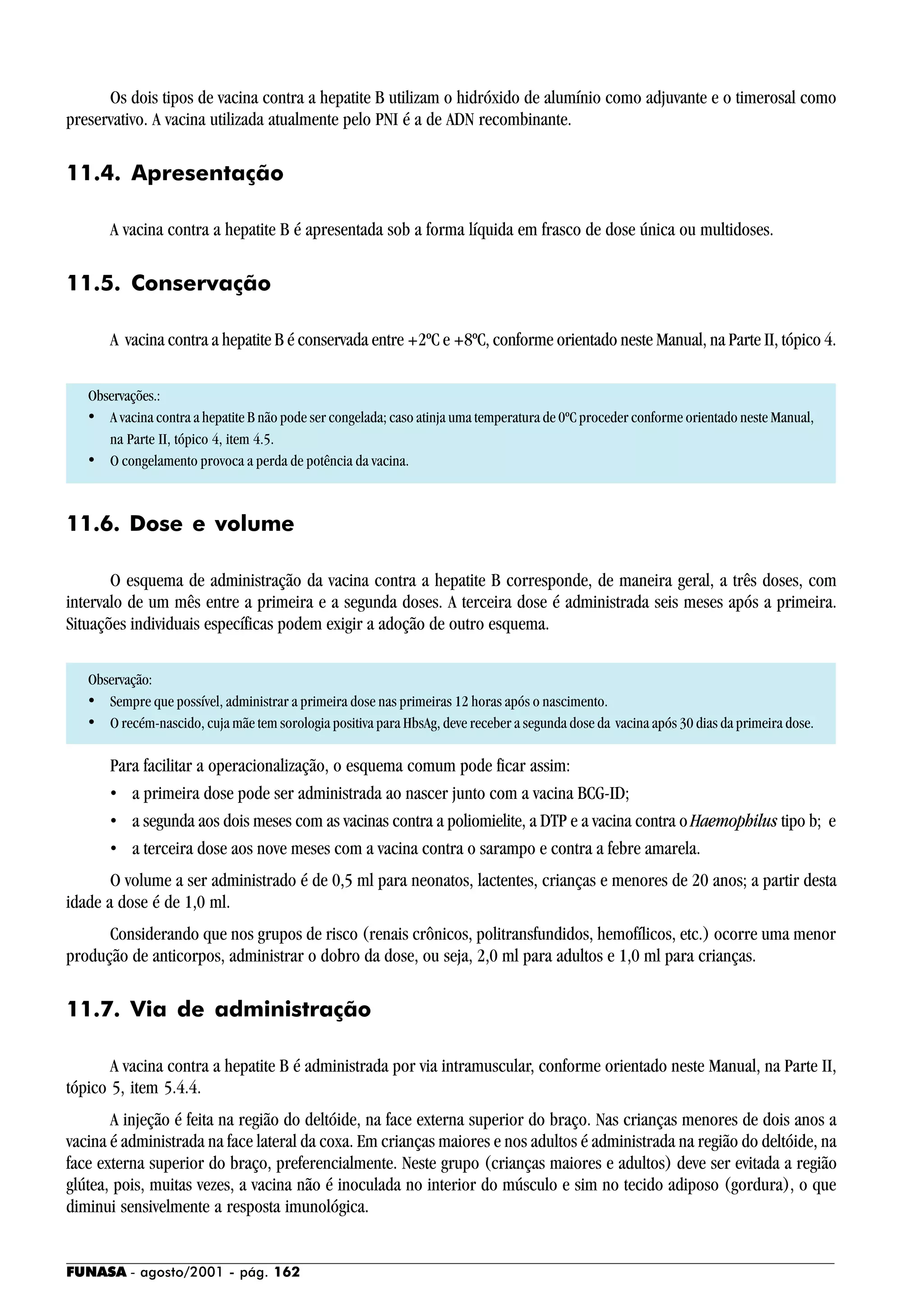 FUNASA - agosto/2001 - pág. 162
Os dois tipos de vacina contra a hepatite B utilizam o hidróxido de alumínio como adjuvante e o timerosal como
preservativo. A vacina utilizada atualmente pelo PNI é a de ADN recombinante.
11.4. Apresentação
A vacina contra a hepatite B é apresentada sob a forma líquida em frasco de dose única ou multidoses.
11.5. Conservação
A vacina contra a hepatite B é conservada entre +2ºC e +8ºC, conforme orientado neste Manual, na Parte II, tópico 4.
Observações.:
• A vacina contra a hepatite B não pode ser congelada; caso atinja uma temperatura de 0ºC proceder conforme orientado neste Manual,
na Parte II, tópico 4, item 4.5.
• O congelamento provoca a perda de potência da vacina.
11.6. Dose e volume
O esquema de administração da vacina contra a hepatite B corresponde, de maneira geral, a três doses, com
intervalo de um mês entre a primeira e a segunda doses. A terceira dose é administrada seis meses após a primeira.
Situações individuais específicas podem exigir a adoção de outro esquema.
Observação:
• Sempre que possível, administrar a primeira dose nas primeiras 12 horas após o nascimento.
• O recém-nascido, cuja mãe tem sorologia positiva para HbsAg, deve receber a segunda dose da vacina após 30 dias da primeira dose.
Para facilitar a operacionalização, o esquema comum pode ficar assim:
• a primeira dose pode ser administrada ao nascer junto com a vacina BCG-ID;
• a segunda aos dois meses com as vacinas contra a poliomielite, a DTP e a vacina contra o Haemophilus tipo b; e
• a terceira dose aos nove meses com a vacina contra o sarampo e contra a febre amarela.
O volume a ser administrado é de 0,5 ml para neonatos, lactentes, crianças e menores de 20 anos; a partir desta
idade a dose é de 1,0 ml.
Considerando que nos grupos de risco (renais crônicos, politransfundidos, hemofílicos, etc.) ocorre uma menor
produção de anticorpos, administrar o dobro da dose, ou seja, 2,0 ml para adultos e 1,0 ml para crianças.
11.7. Via de administração
A vacina contra a hepatite B é administrada por via intramuscular, conforme orientado neste Manual, na Parte II,
tópico 5, item 5.4.4.
A injeção é feita na região do deltóide, na face externa superior do braço. Nas crianças menores de dois anos a
vacina é administrada na face lateral da coxa. Em crianças maiores e nos adultos é administrada na região do deltóide, na
face externa superior do braço, preferencialmente. Neste grupo (crianças maiores e adultos) deve ser evitada a região
glútea, pois, muitas vezes, a vacina não é inoculada no interior do músculo e sim no tecido adiposo (gordura), o que
diminui sensivelmente a resposta imunológica.
 