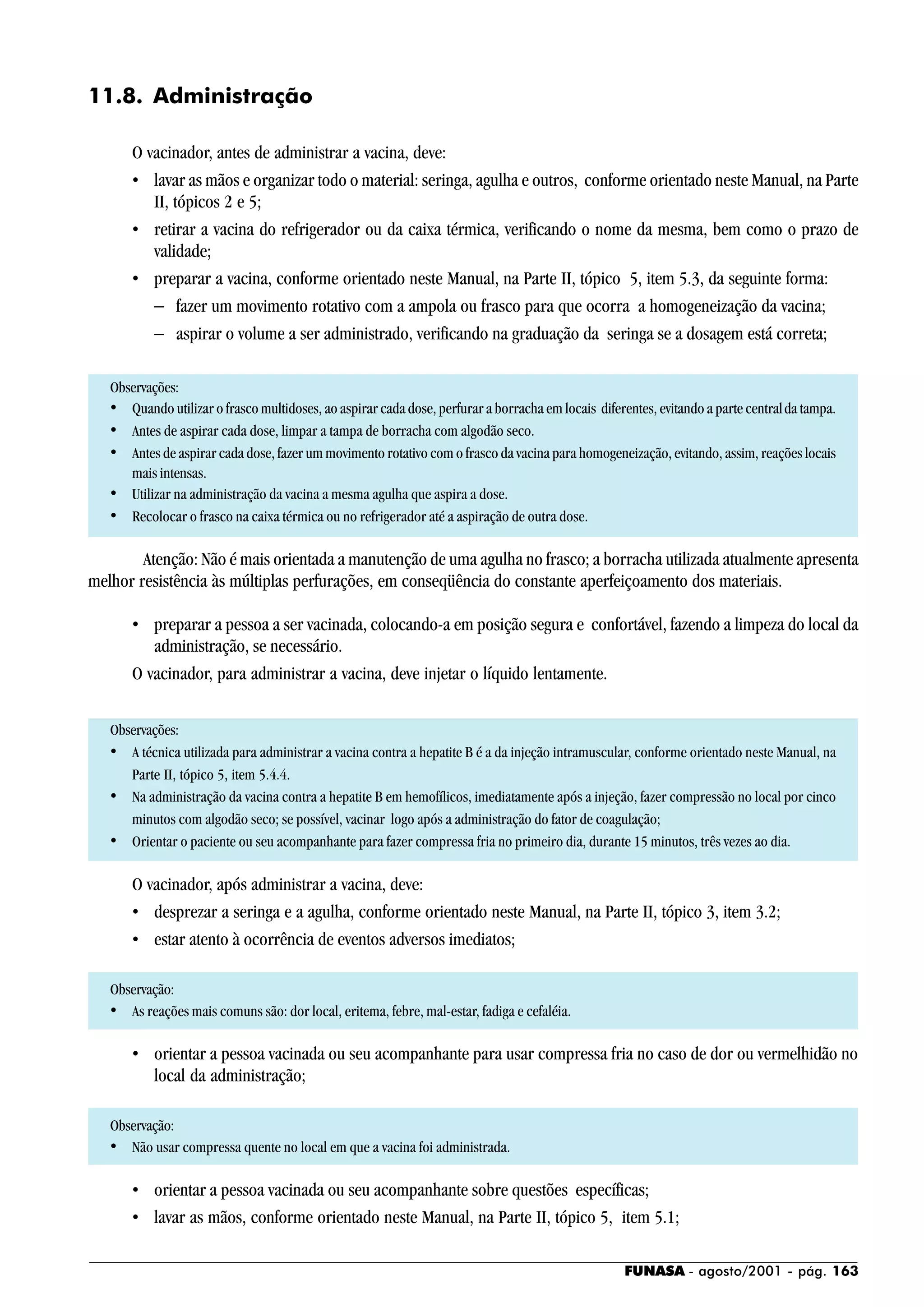 FUNASA - agosto/2001 - pág. 163
11.8. Administração
O vacinador, antes de administrar a vacina, deve:
• lavar as mãos e organizar todo o material: seringa, agulha e outros, conforme orientado neste Manual, na Parte
II, tópicos 2 e 5;
• retirar a vacina do refrigerador ou da caixa térmica, verificando o nome da mesma, bem como o prazo de
validade;
• preparar a vacina, conforme orientado neste Manual, na Parte II, tópico 5, item 5.3, da seguinte forma:
− fazer um movimento rotativo com a ampola ou frasco para que ocorra a homogeneização da vacina;
− aspirar o volume a ser administrado, verificando na graduação da seringa se a dosagem está correta;
Observações:
• Quando utilizar o frasco multidoses, ao aspirar cada dose, perfurar a borracha em locais diferentes, evitando a parte centralda tampa.
• Antes de aspirar cada dose, limpar a tampa de borracha com algodão seco.
• Antes de aspirar cada dose, fazer um movimento rotativo com o frasco da vacina para homogeneização, evitando, assim, reações locais
mais intensas.
• Utilizar na administração da vacina a mesma agulha que aspira a dose.
• Recolocar o frasco na caixa térmica ou no refrigerador até a aspiração de outra dose.
Atenção: Não é mais orientada a manutenção de uma agulha no frasco; a borracha utilizada atualmente apresenta
melhor resistência às múltiplas perfurações, em conseqüência do constante aperfeiçoamento dos materiais.
• preparar a pessoa a ser vacinada, colocando-a em posição segura e confortável, fazendo a limpeza do local da
administração, se necessário.
O vacinador, para administrar a vacina, deve injetar o líquido lentamente.
Observações:
• A técnica utilizada para administrar a vacina contra a hepatite B é a da injeção intramuscular, conforme orientado neste Manual, na
Parte II, tópico 5, item 5.4.4.
• Na administração da vacina contra a hepatite B em hemofílicos, imediatamente após a injeção, fazer compressão no local por cinco
minutos com algodão seco; se possível, vacinar logo após a administração do fator de coagulação;
• Orientar o paciente ou seu acompanhante para fazer compressa fria no primeiro dia, durante 15 minutos, três vezes ao dia.
O vacinador, após administrar a vacina, deve:
• desprezar a seringa e a agulha, conforme orientado neste Manual, na Parte II, tópico 3, item 3.2;
• estar atento à ocorrência de eventos adversos imediatos;
Observação:
• As reações mais comuns são: dor local, eritema, febre, mal-estar, fadiga e cefaléia.
• orientar a pessoa vacinada ou seu acompanhante para usar compressa fria no caso de dor ou vermelhidão no
local da administração;
Observação:
• Não usar compressa quente no local em que a vacina foi administrada.
• orientar a pessoa vacinada ou seu acompanhante sobre questões específicas;
• lavar as mãos, conforme orientado neste Manual, na Parte II, tópico 5, item 5.1;
 