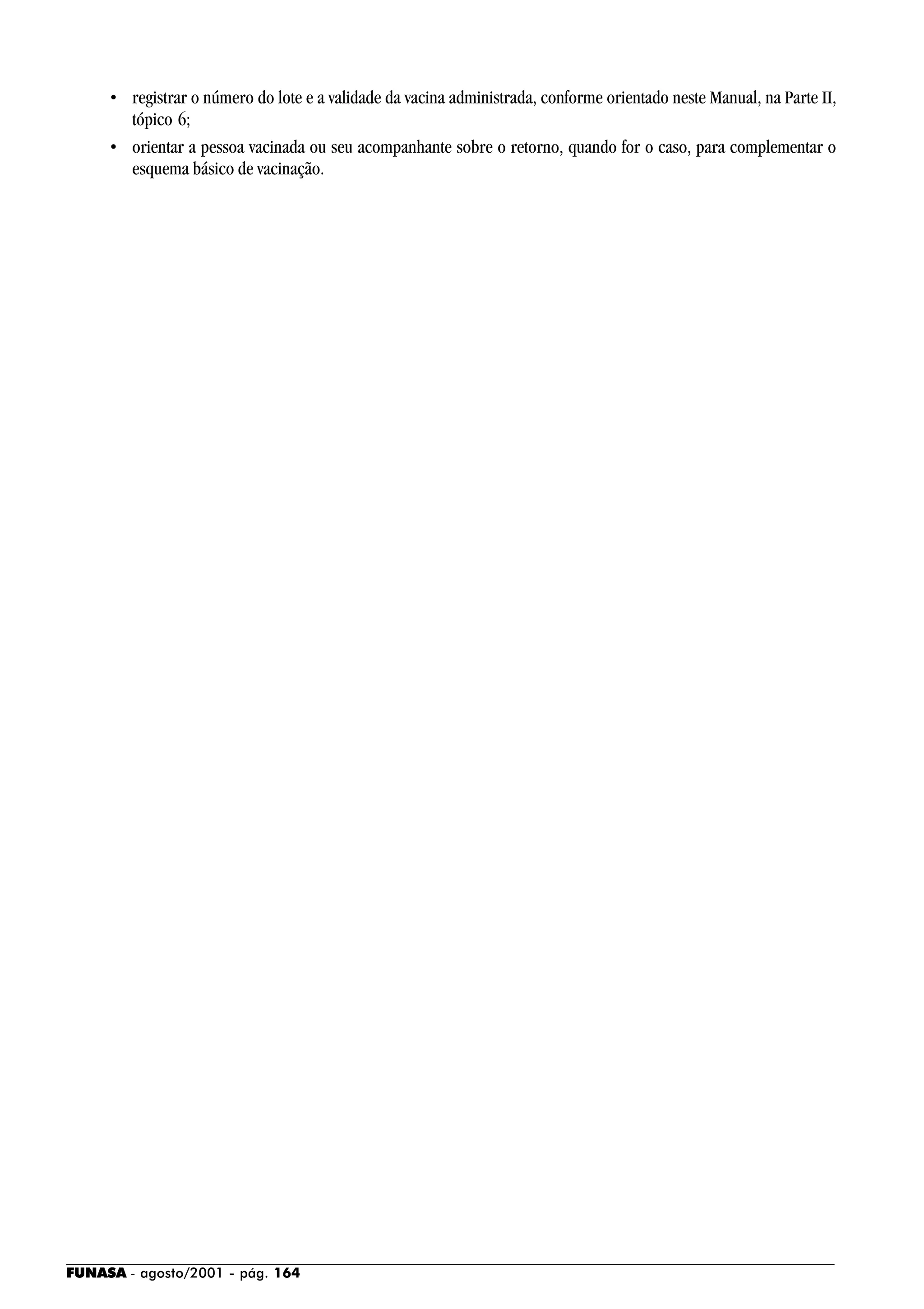 FUNASA - agosto/2001 - pág. 164
• registrar o número do lote e a validade da vacina administrada, conforme orientado neste Manual, na Parte II,
tópico 6;
• orientar a pessoa vacinada ou seu acompanhante sobre o retorno, quando for o caso, para complementar o
esquema básico de vacinação.
 