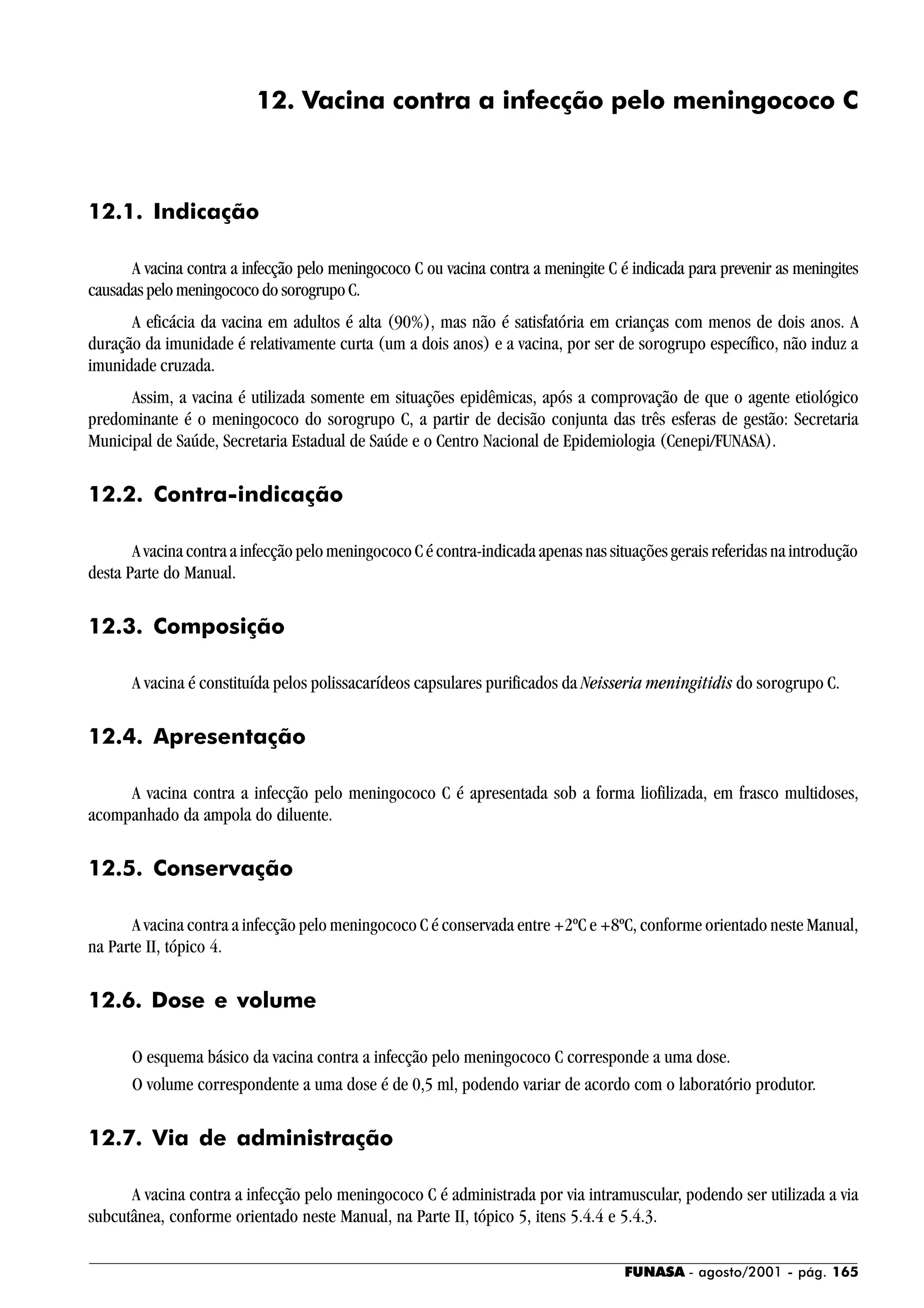 FUNASA - agosto/2001 - pág. 165
12. Vacina contra a infecção pelo meningococo C
12.1. Indicação
A vacina contra a infecção pelo meningococo C ou vacina contra a meningite C é indicada para prevenir as meningites
causadas pelo meningococo do sorogrupo C.
A eficácia da vacina em adultos é alta (90%), mas não é satisfatória em crianças com menos de dois anos. A
duração da imunidade é relativamente curta (um a dois anos) e a vacina, por ser de sorogrupo específico, não induz a
imunidade cruzada.
Assim, a vacina é utilizada somente em situações epidêmicas, após a comprovação de que o agente etiológico
predominante é o meningococo do sorogrupo C, a partir de decisão conjunta das três esferas de gestão: Secretaria
Municipal de Saúde, Secretaria Estadual de Saúde e o Centro Nacional de Epidemiologia (Cenepi/FUNASA).
12.2. Contra-indicação
A vacina contra a infecção pelo meningococo C é contra-indicada apenas nas situações gerais referidas na introdução
desta Parte do Manual.
12.3. Composição
A vacina é constituída pelos polissacarídeos capsulares purificados da Neisseria meningitidis do sorogrupo C.
12.4. Apresentação
A vacina contra a infecção pelo meningococo C é apresentada sob a forma liofilizada, em frasco multidoses,
acompanhado da ampola do diluente.
12.5. Conservação
A vacina contra a infecção pelo meningococo C é conservada entre +2ºC e +8ºC, conforme orientado neste Manual,
na Parte II, tópico 4.
12.6. Dose e volume
O esquema básico da vacina contra a infecção pelo meningococo C corresponde a uma dose.
O volume correspondente a uma dose é de 0,5 ml, podendo variar de acordo com o laboratório produtor.
12.7. Via de administração
A vacina contra a infecção pelo meningococo C é administrada por via intramuscular, podendo ser utilizada a via
subcutânea, conforme orientado neste Manual, na Parte II, tópico 5, itens 5.4.4 e 5.4.3.
 