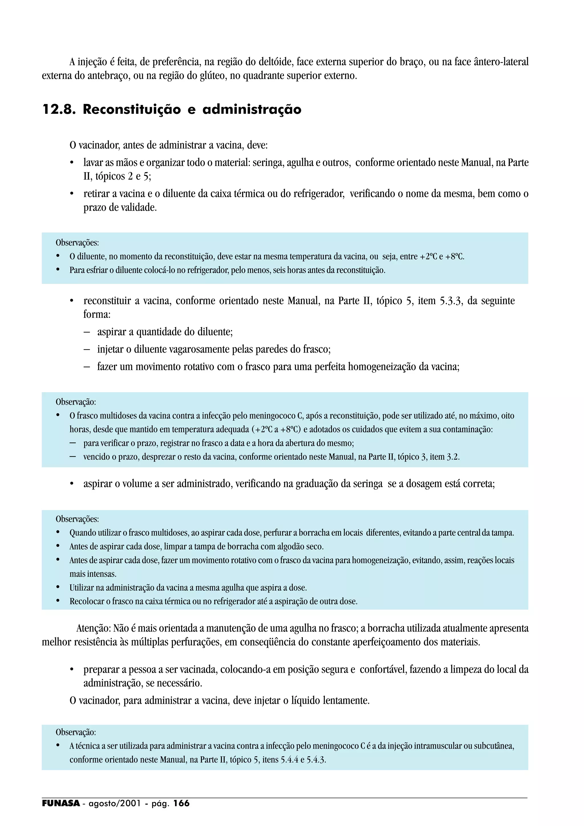 FUNASA - agosto/2001 - pág. 166
A injeção é feita, de preferência, na região do deltóide, face externa superior do braço, ou na face ântero-lateral
externa do antebraço, ou na região do glúteo, no quadrante superior externo.
12.8. Reconstituição e administração
O vacinador, antes de administrar a vacina, deve:
• lavar as mãos e organizar todo o material: seringa, agulha e outros, conforme orientado neste Manual, na Parte
II, tópicos 2 e 5;
• retirar a vacina e o diluente da caixa térmica ou do refrigerador, verificando o nome da mesma, bem como o
prazo de validade.
Observações:
• O diluente, no momento da reconstituição, deve estar na mesma temperatura da vacina, ou seja, entre +2ºC e +8ºC.
• Para esfriar o diluente colocá-lo no refrigerador, pelo menos, seis horas antes da reconstituição.
• reconstituir a vacina, conforme orientado neste Manual, na Parte II, tópico 5, item 5.3.3, da seguinte
forma:
− aspirar a quantidade do diluente;
− injetar o diluente vagarosamente pelas paredes do frasco;
− fazer um movimento rotativo com o frasco para uma perfeita homogeneização da vacina;
Observação:
• O frasco multidoses da vacina contra a infecção pelo meningococo C, após a reconstituição, pode ser utilizado até, no máximo, oito
horas, desde que mantido em temperatura adequada (+2ºC a +8ºC) e adotados os cuidados que evitem a sua contaminação:
− para verificar o prazo, registrar no frasco a data e a hora da abertura do mesmo;
− vencido o prazo, desprezar o resto da vacina, conforme orientado neste Manual, na Parte II, tópico 3, item 3.2.
• aspirar o volume a ser administrado, verificando na graduação da seringa se a dosagem está correta;
Observações:
• Quando utilizar o frasco multidoses, ao aspirar cada dose, perfurar a borracha em locais diferentes, evitando a parte centralda tampa.
• Antes de aspirar cada dose, limpar a tampa de borracha com algodão seco.
• Antes de aspirar cada dose, fazer um movimento rotativo com o frasco da vacina para homogeneização, evitando, assim, reações locais
mais intensas.
• Utilizar na administração da vacina a mesma agulha que aspira a dose.
• Recolocar o frasco na caixa térmica ou no refrigerador até a aspiração de outra dose.
Atenção: Não é mais orientada a manutenção de uma agulha no frasco; a borracha utilizada atualmente apresenta
melhor resistência às múltiplas perfurações, em conseqüência do constante aperfeiçoamento dos materiais.
• preparar a pessoa a ser vacinada, colocando-a em posição segura e confortável, fazendo a limpeza do local da
administração, se necessário.
O vacinador, para administrar a vacina, deve injetar o líquido lentamente.
Observação:
• A técnica a ser utilizada para administrar a vacina contra a infecção pelo meningococo C é a da injeção intramuscular ou subcutânea,
conforme orientado neste Manual, na Parte II, tópico 5, itens 5.4.4 e 5.4.3.
 