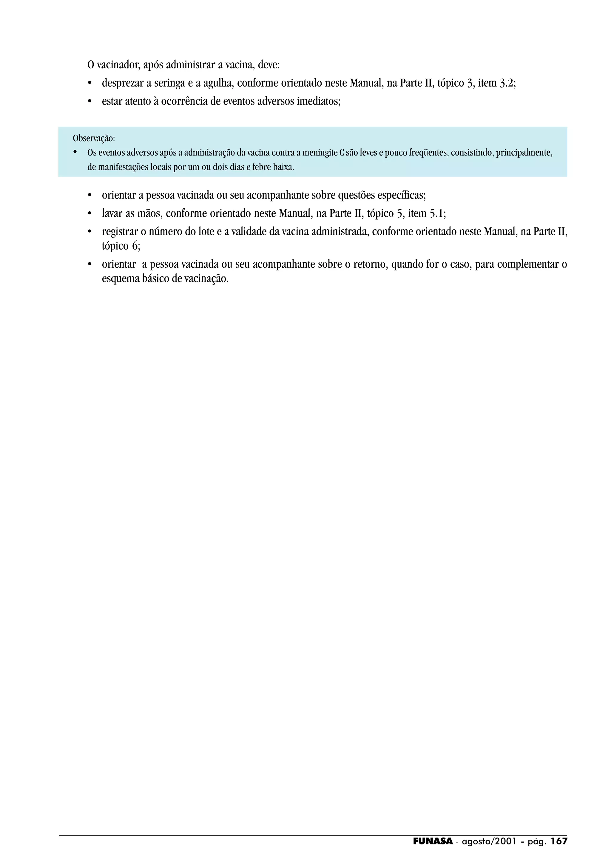 FUNASA - agosto/2001 - pág. 167
O vacinador, após administrar a vacina, deve:
• desprezar a seringa e a agulha, conforme orientado neste Manual, na Parte II, tópico 3, item 3.2;
• estar atento à ocorrência de eventos adversos imediatos;
Observação:
• Os eventos adversos após a administração da vacina contra a meningite C são leves e pouco freqüentes, consistindo, principalmente,
de manifestações locais por um ou dois dias e febre baixa.
• orientar a pessoa vacinada ou seu acompanhante sobre questões específicas;
• lavar as mãos, conforme orientado neste Manual, na Parte II, tópico 5, item 5.1;
• registrar o número do lote e a validade da vacina administrada, conforme orientado neste Manual, na Parte II,
tópico 6;
• orientar a pessoa vacinada ou seu acompanhante sobre o retorno, quando for o caso, para complementar o
esquema básico de vacinação.
 