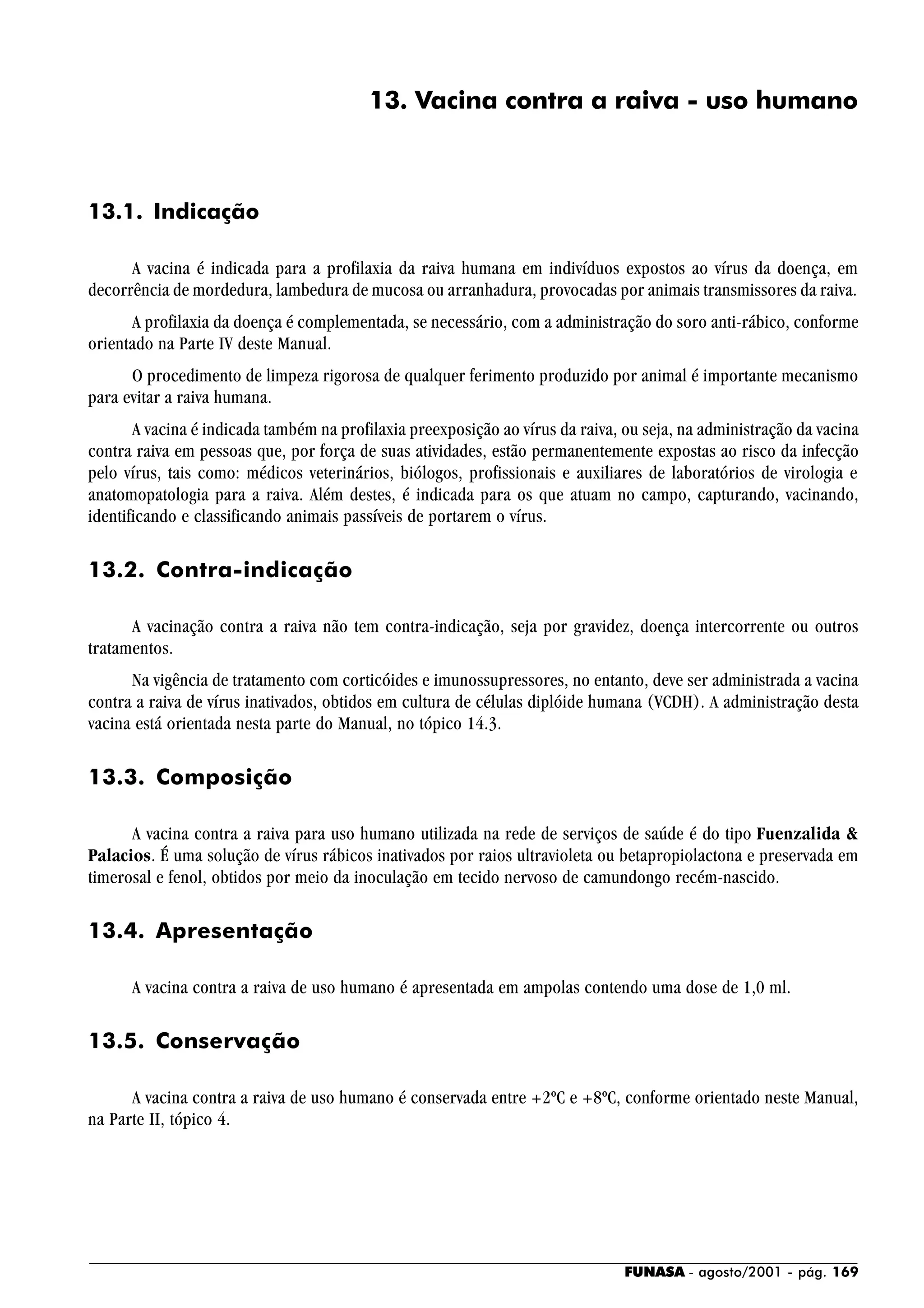 FUNASA - agosto/2001 - pág. 169
13. Vacina contra a raiva - uso humano
13.1. Indicação
A vacina é indicada para a profilaxia da raiva humana em indivíduos expostos ao vírus da doença, em
decorrência de mordedura, lambedura de mucosa ou arranhadura, provocadas por animais transmissores da raiva.
A profilaxia da doença é complementada, se necessário, com a administração do soro anti-rábico, conforme
orientado na Parte IV deste Manual.
O procedimento de limpeza rigorosa de qualquer ferimento produzido por animal é importante mecanismo
para evitar a raiva humana.
A vacina é indicada também na profilaxia preexposição ao vírus da raiva, ou seja, na administração da vacina
contra raiva em pessoas que, por força de suas atividades, estão permanentemente expostas ao risco da infecção
pelo vírus, tais como: médicos veterinários, biólogos, profissionais e auxiliares de laboratórios de virologia e
anatomopatologia para a raiva. Além destes, é indicada para os que atuam no campo, capturando, vacinando,
identificando e classificando animais passíveis de portarem o vírus.
13.2. Contra-indicação
A vacinação contra a raiva não tem contra-indicação, seja por gravidez, doença intercorrente ou outros
tratamentos.
Na vigência de tratamento com corticóides e imunossupressores, no entanto, deve ser administrada a vacina
contra a raiva de vírus inativados, obtidos em cultura de células diplóide humana (VCDH). A administração desta
vacina está orientada nesta parte do Manual, no tópico 14.3.
13.3. Composição
A vacina contra a raiva para uso humano utilizada na rede de serviços de saúde é do tipo Fuenzalida &
Palacios. É uma solução de vírus rábicos inativados por raios ultravioleta ou betapropiolactona e preservada em
timerosal e fenol, obtidos por meio da inoculação em tecido nervoso de camundongo recém-nascido.
13.4. Apresentação
A vacina contra a raiva de uso humano é apresentada em ampolas contendo uma dose de 1,0 ml.
13.5. Conservação
A vacina contra a raiva de uso humano é conservada entre +2ºC e +8ºC, conforme orientado neste Manual,
na Parte II, tópico 4.
 