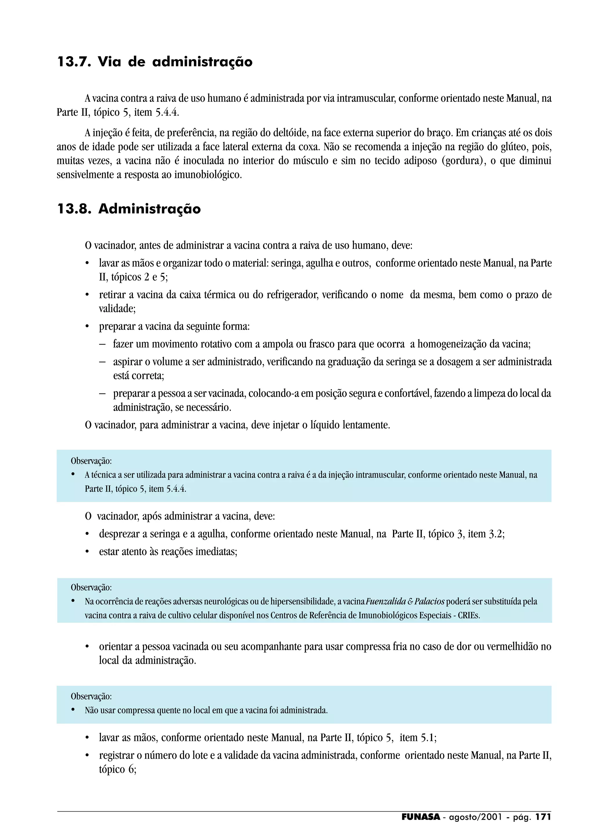 FUNASA - agosto/2001 - pág. 171
13.7. Via de administração
A vacina contra a raiva de uso humano é administrada por via intramuscular, conforme orientado neste Manual, na
Parte II, tópico 5, item 5.4.4.
A injeção é feita, de preferência, na região do deltóide, na face externa superior do braço. Em crianças até os dois
anos de idade pode ser utilizada a face lateral externa da coxa. Não se recomenda a injeção na região do glúteo, pois,
muitas vezes, a vacina não é inoculada no interior do músculo e sim no tecido adiposo (gordura), o que diminui
sensivelmente a resposta ao imunobiológico.
13.8. Administração
O vacinador, antes de administrar a vacina contra a raiva de uso humano, deve:
• lavar as mãos e organizar todo o material: seringa, agulha e outros, conforme orientado neste Manual, na Parte
II, tópicos 2 e 5;
• retirar a vacina da caixa térmica ou do refrigerador, verificando o nome da mesma, bem como o prazo de
validade;
• preparar a vacina da seguinte forma:
− fazer um movimento rotativo com a ampola ou frasco para que ocorra a homogeneização da vacina;
− aspirar o volume a ser administrado, verificando na graduação da seringa se a dosagem a ser administrada
está correta;
− preparar a pessoa a ser vacinada, colocando-a em posição segura e confortável, fazendo a limpeza do local da
administração, se necessário.
O vacinador, para administrar a vacina, deve injetar o líquido lentamente.
Observação:
• A técnica a ser utilizada para administrar a vacina contra a raiva é a da injeção intramuscular, conforme orientado neste Manual, na
Parte II, tópico 5, item 5.4.4.
O vacinador, após administrar a vacina, deve:
• desprezar a seringa e a agulha, conforme orientado neste Manual, na Parte II, tópico 3, item 3.2;
• estar atento às reações imediatas;
Observação:
• Na ocorrência de reações adversas neurológicas ou de hipersensibilidade, a vacinaFuenzalida & Palaciospoderá ser substituída pela
vacina contra a raiva de cultivo celular disponível nos Centros de Referência de Imunobiológicos Especiais - CRIEs.
• orientar a pessoa vacinada ou seu acompanhante para usar compressa fria no caso de dor ou vermelhidão no
local da administração.
Observação:
• Não usar compressa quente no local em que a vacina foi administrada.
• lavar as mãos, conforme orientado neste Manual, na Parte II, tópico 5, item 5.1;
• registrar o número do lote e a validade da vacina administrada, conforme orientado neste Manual, na Parte II,
tópico 6;
 