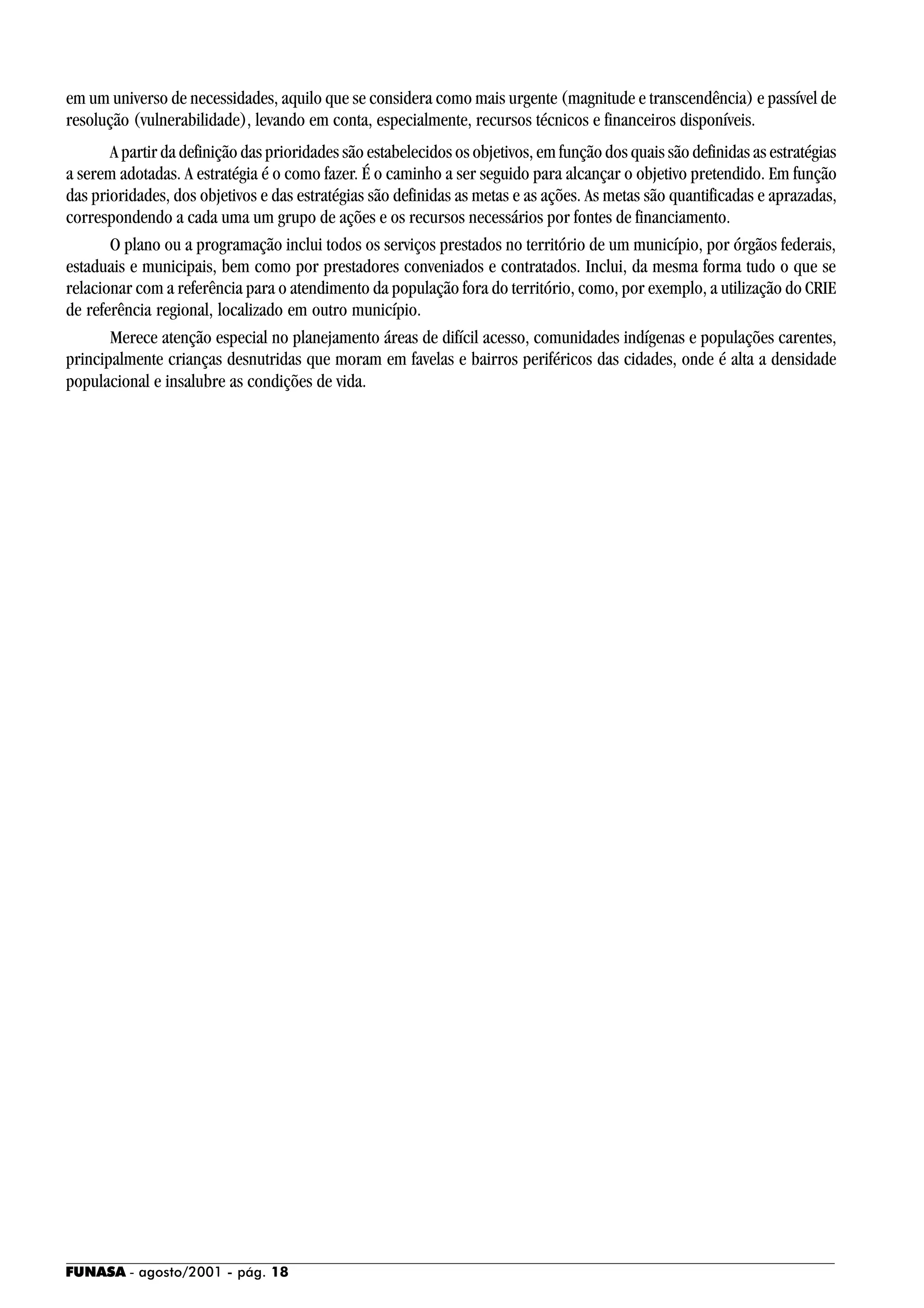 FUNASA - agosto/2001 - pág. 18
em um universo de necessidades, aquilo que se considera como mais urgente (magnitude e transcendência) e passível de
resolução (vulnerabilidade), levando em conta, especialmente, recursos técnicos e financeiros disponíveis.
A partir da definição das prioridades são estabelecidos os objetivos, em função dos quais são definidas as estratégias
a serem adotadas. A estratégia é o como fazer. É o caminho a ser seguido para alcançar o objetivo pretendido. Em função
das prioridades, dos objetivos e das estratégias são definidas as metas e as ações. As metas são quantificadas e aprazadas,
correspondendo a cada uma um grupo de ações e os recursos necessários por fontes de financiamento.
O plano ou a programação inclui todos os serviços prestados no território de um município, por órgãos federais,
estaduais e municipais, bem como por prestadores conveniados e contratados. Inclui, da mesma forma tudo o que se
relacionar com a referência para o atendimento da população fora do território, como, por exemplo, a utilização do CRIE
de referência regional, localizado em outro município.
Merece atenção especial no planejamento áreas de difícil acesso, comunidades indígenas e populações carentes,
principalmente crianças desnutridas que moram em favelas e bairros periféricos das cidades, onde é alta a densidade
populacional e insalubre as condições de vida.
 