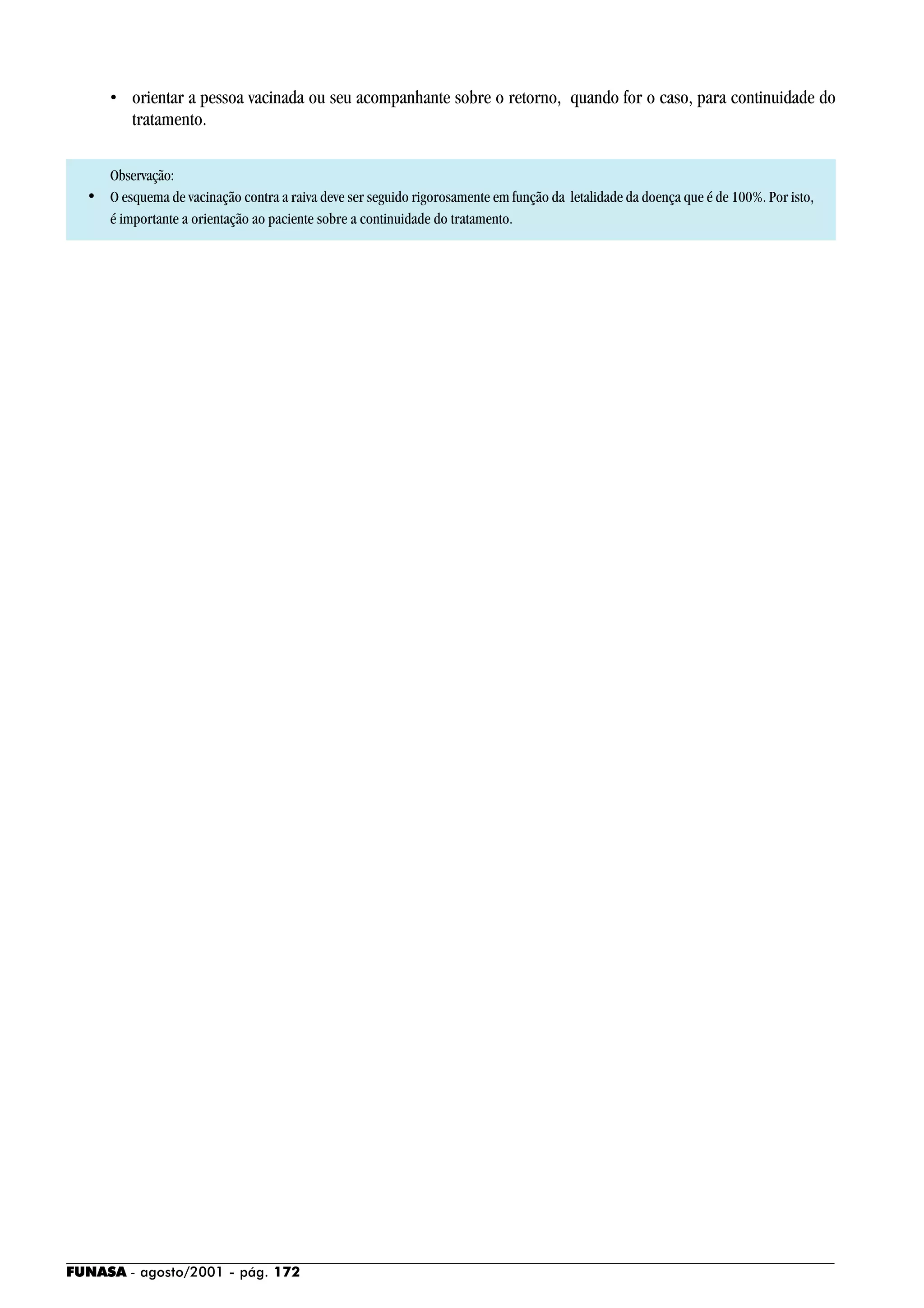 FUNASA - agosto/2001 - pág. 172
• orientar a pessoa vacinada ou seu acompanhante sobre o retorno, quando for o caso, para continuidade do
tratamento.
Observação:
• O esquema de vacinação contra a raiva deve ser seguido rigorosamente em função da letalidade da doença que é de 100%. Por isto,
é importante a orientação ao paciente sobre a continuidade do tratamento.
 