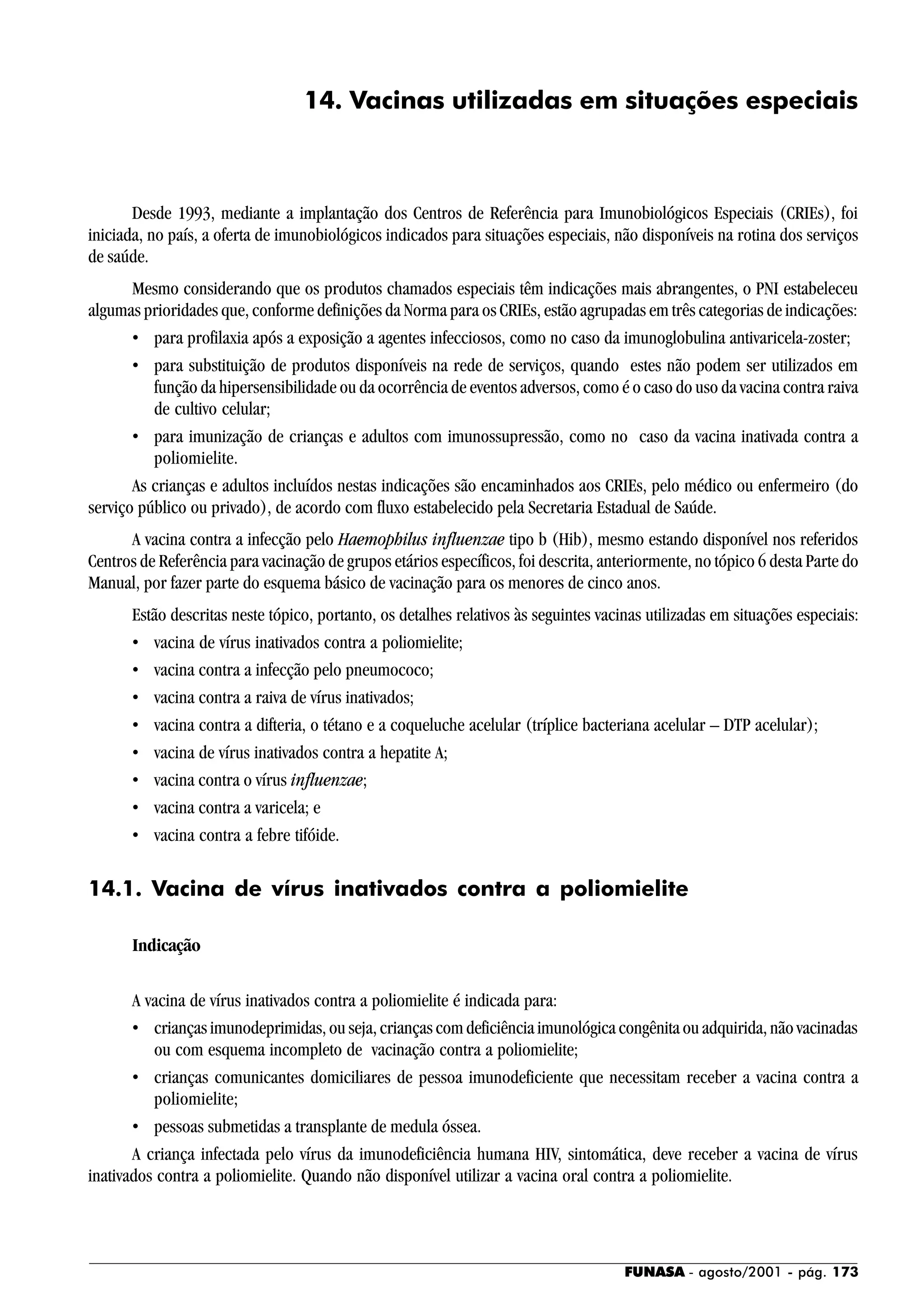 FUNASA - agosto/2001 - pág. 173
14. Vacinas utilizadas em situações especiais
Desde 1993, mediante a implantação dos Centros de Referência para Imunobiológicos Especiais (CRIEs), foi
iniciada, no país, a oferta de imunobiológicos indicados para situações especiais, não disponíveis na rotina dos serviços
de saúde.
Mesmo considerando que os produtos chamados especiais têm indicações mais abrangentes, o PNI estabeleceu
algumas prioridades que, conforme definições da Norma para os CRIEs, estão agrupadas em três categorias de indicações:
• para profilaxia após a exposição a agentes infecciosos, como no caso da imunoglobulina antivaricela-zoster;
• para substituição de produtos disponíveis na rede de serviços, quando estes não podem ser utilizados em
função da hipersensibilidade ou da ocorrência de eventos adversos, como é o caso do uso da vacina contra raiva
de cultivo celular;
• para imunização de crianças e adultos com imunossupressão, como no caso da vacina inativada contra a
poliomielite.
As crianças e adultos incluídos nestas indicações são encaminhados aos CRIEs, pelo médico ou enfermeiro (do
serviço público ou privado), de acordo com fluxo estabelecido pela Secretaria Estadual de Saúde.
A vacina contra a infecção pelo Haemophilus influenzae tipo b (Hib), mesmo estando disponível nos referidos
Centros de Referência para vacinação de grupos etários específicos, foi descrita, anteriormente, no tópico 6 desta Parte do
Manual, por fazer parte do esquema básico de vacinação para os menores de cinco anos.
Estão descritas neste tópico, portanto, os detalhes relativos às seguintes vacinas utilizadas em situações especiais:
• vacina de vírus inativados contra a poliomielite;
• vacina contra a infecção pelo pneumococo;
• vacina contra a raiva de vírus inativados;
• vacina contra a difteria, o tétano e a coqueluche acelular (tríplice bacteriana acelular – DTP acelular);
• vacina de vírus inativados contra a hepatite A;
• vacina contra o vírus influenzae;
• vacina contra a varicela; e
• vacina contra a febre tifóide.
14.1. Vacina de vírus inativados contra a poliomielite
Indicação
A vacina de vírus inativados contra a poliomielite é indicada para:
• crianças imunodeprimidas, ou seja, crianças com deficiência imunológica congênita ou adquirida, não vacinadas
ou com esquema incompleto de vacinação contra a poliomielite;
• crianças comunicantes domiciliares de pessoa imunodeficiente que necessitam receber a vacina contra a
poliomielite;
• pessoas submetidas a transplante de medula óssea.
A criança infectada pelo vírus da imunodeficiência humana HIV, sintomática, deve receber a vacina de vírus
inativados contra a poliomielite. Quando não disponível utilizar a vacina oral contra a poliomielite.
 