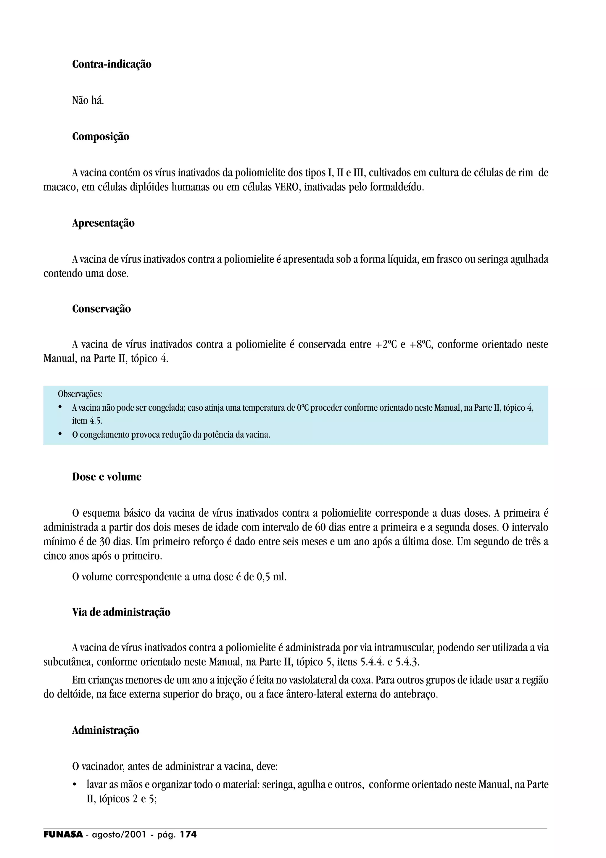 FUNASA - agosto/2001 - pág. 174
Contra-indicação
Não há.
Composição
A vacina contém os vírus inativados da poliomielite dos tipos I, II e III, cultivados em cultura de células de rim de
macaco, em células diplóides humanas ou em células VERO, inativadas pelo formaldeído.
Apresentação
A vacina de vírus inativados contra a poliomielite é apresentada sob a forma líquida, em frasco ou seringa agulhada
contendo uma dose.
Conservação
A vacina de vírus inativados contra a poliomielite é conservada entre +2ºC e +8ºC, conforme orientado neste
Manual, na Parte II, tópico 4.
Observações:
• A vacina não pode ser congelada; caso atinja uma temperatura de 0ºC proceder conforme orientado neste Manual, na Parte II, tópico 4,
item 4.5.
• O congelamento provoca redução da potência da vacina.
Dose e volume
O esquema básico da vacina de vírus inativados contra a poliomielite corresponde a duas doses. A primeira é
administrada a partir dos dois meses de idade com intervalo de 60 dias entre a primeira e a segunda doses. O intervalo
mínimo é de 30 dias. Um primeiro reforço é dado entre seis meses e um ano após a última dose. Um segundo de três a
cinco anos após o primeiro.
O volume correspondente a uma dose é de 0,5 ml.
Via de administração
A vacina de vírus inativados contra a poliomielite é administrada por via intramuscular, podendo ser utilizada a via
subcutânea, conforme orientado neste Manual, na Parte II, tópico 5, itens 5.4.4. e 5.4.3.
Em crianças menores de um ano a injeção é feita no vastolateral da coxa. Para outros grupos de idade usar a região
do deltóide, na face externa superior do braço, ou a face ântero-lateral externa do antebraço.
Administração
O vacinador, antes de administrar a vacina, deve:
• lavar as mãos e organizar todo o material: seringa, agulha e outros, conforme orientado neste Manual, na Parte
II, tópicos 2 e 5;
 