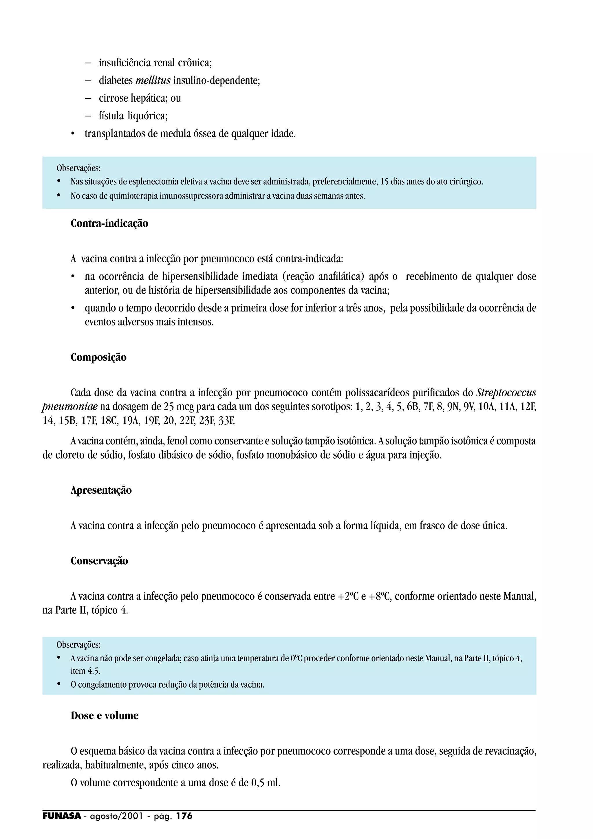FUNASA - agosto/2001 - pág. 176
− insuficiência renal crônica;
− diabetes mellitus insulino-dependente;
− cirrose hepática; ou
− fístula liquórica;
• transplantados de medula óssea de qualquer idade.
Observações:
• Nas situações de esplenectomia eletiva a vacina deve ser administrada, preferencialmente, 15 dias antes do ato cirúrgico.
• No caso de quimioterapia imunossupressora administrar a vacina duas semanas antes.
Contra-indicação
A vacina contra a infecção por pneumococo está contra-indicada:
• na ocorrência de hipersensibilidade imediata (reação anafilática) após o recebimento de qualquer dose
anterior, ou de história de hipersensibilidade aos componentes da vacina;
• quando o tempo decorrido desde a primeira dose for inferior a três anos, pela possibilidade da ocorrência de
eventos adversos mais intensos.
Composição
Cada dose da vacina contra a infecção por pneumococo contém polissacarídeos purificados do Streptococcus
pneumoniae na dosagem de 25 mcg para cada um dos seguintes sorotipos: 1, 2, 3, 4, 5, 6B, 7F, 8, 9N, 9V, 10A, 11A, 12F,
14, 15B, 17F, 18C, 19A, 19F, 20, 22F, 23F, 33F.
A vacina contém, ainda, fenol como conservante e solução tampão isotônica. A solução tampão isotônica é composta
de cloreto de sódio, fosfato dibásico de sódio, fosfato monobásico de sódio e água para injeção.
Apresentação
A vacina contra a infecção pelo pneumococo é apresentada sob a forma líquida, em frasco de dose única.
Conservação
A vacina contra a infecção pelo pneumococo é conservada entre +2ºC e +8ºC, conforme orientado neste Manual,
na Parte II, tópico 4.
Observações:
• A vacina não pode ser congelada; caso atinja uma temperatura de 0ºC proceder conforme orientado neste Manual, na Parte II, tópico 4,
item 4.5.
• O congelamento provoca redução da potência da vacina.
Dose e volume
O esquema básico da vacina contra a infecção por pneumococo corresponde a uma dose, seguida de revacinação,
realizada, habitualmente, após cinco anos.
O volume correspondente a uma dose é de 0,5 ml.
 