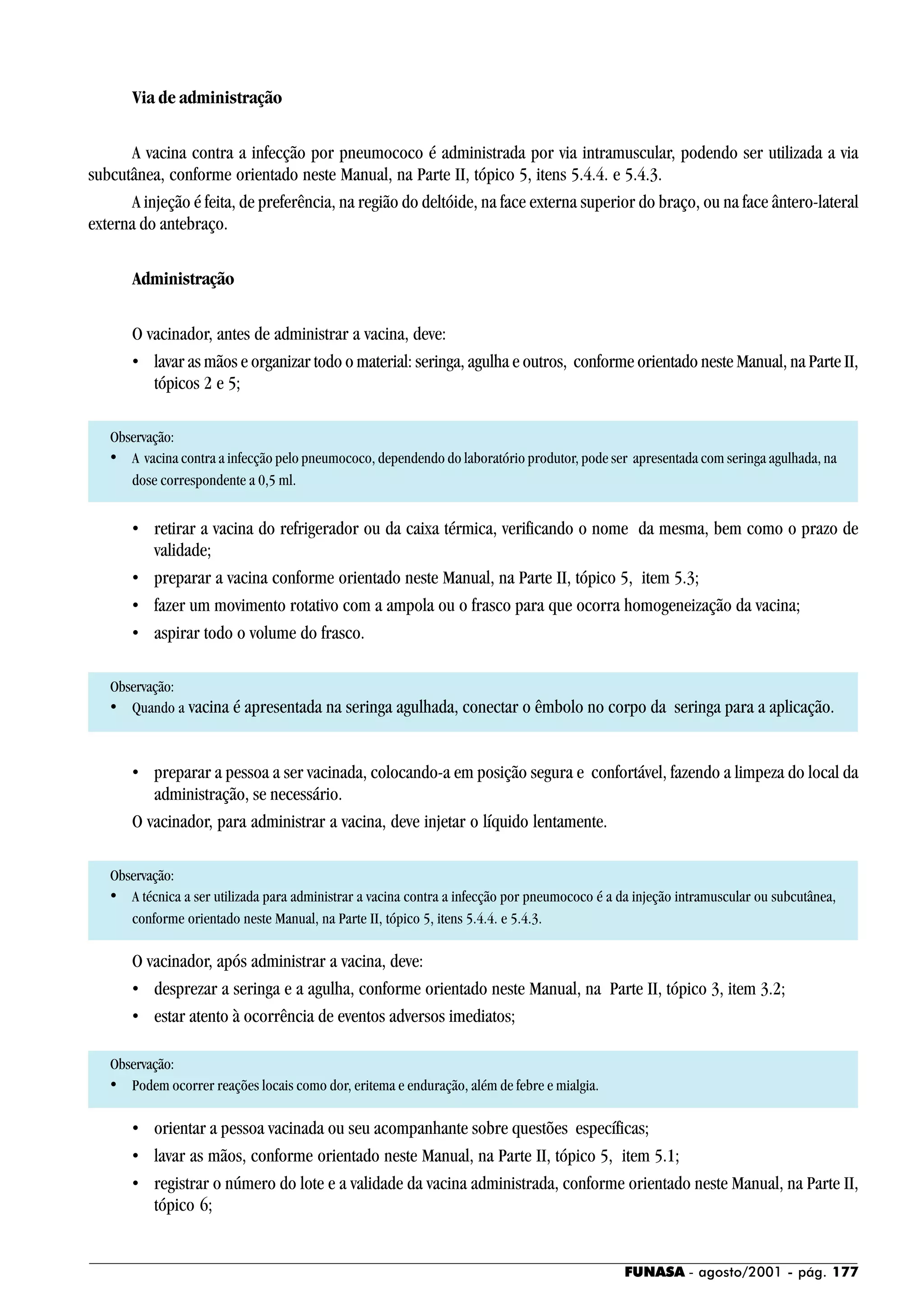 FUNASA - agosto/2001 - pág. 177
Via de administração
A vacina contra a infecção por pneumococo é administrada por via intramuscular, podendo ser utilizada a via
subcutânea, conforme orientado neste Manual, na Parte II, tópico 5, itens 5.4.4. e 5.4.3.
A injeção é feita, de preferência, na região do deltóide, na face externa superior do braço, ou na face ântero-lateral
externa do antebraço.
Administração
O vacinador, antes de administrar a vacina, deve:
• lavar as mãos e organizar todo o material: seringa, agulha e outros, conforme orientado neste Manual, na Parte II,
tópicos 2 e 5;
Observação:
• A vacina contra a infecção pelo pneumococo, dependendo do laboratório produtor, pode ser apresentada com seringa agulhada, na
dose correspondente a 0,5 ml.
• retirar a vacina do refrigerador ou da caixa térmica, verificando o nome da mesma, bem como o prazo de
validade;
• preparar a vacina conforme orientado neste Manual, na Parte II, tópico 5, item 5.3;
• fazer um movimento rotativo com a ampola ou o frasco para que ocorra homogeneização da vacina;
• aspirar todo o volume do frasco.
Observação:
• Quando a vacina é apresentada na seringa agulhada, conectar o êmbolo no corpo da seringa para a aplicação.
• preparar a pessoa a ser vacinada, colocando-a em posição segura e confortável, fazendo a limpeza do local da
administração, se necessário.
O vacinador, para administrar a vacina, deve injetar o líquido lentamente.
Observação:
• A técnica a ser utilizada para administrar a vacina contra a infecção por pneumococo é a da injeção intramuscular ou subcutânea,
conforme orientado neste Manual, na Parte II, tópico 5, itens 5.4.4. e 5.4.3.
O vacinador, após administrar a vacina, deve:
• desprezar a seringa e a agulha, conforme orientado neste Manual, na Parte II, tópico 3, item 3.2;
• estar atento à ocorrência de eventos adversos imediatos;
Observação:
• Podem ocorrer reações locais como dor, eritema e enduração, além de febre e mialgia.
• orientar a pessoa vacinada ou seu acompanhante sobre questões específicas;
• lavar as mãos, conforme orientado neste Manual, na Parte II, tópico 5, item 5.1;
• registrar o número do lote e a validade da vacina administrada, conforme orientado neste Manual, na Parte II,
tópico 6;
 
