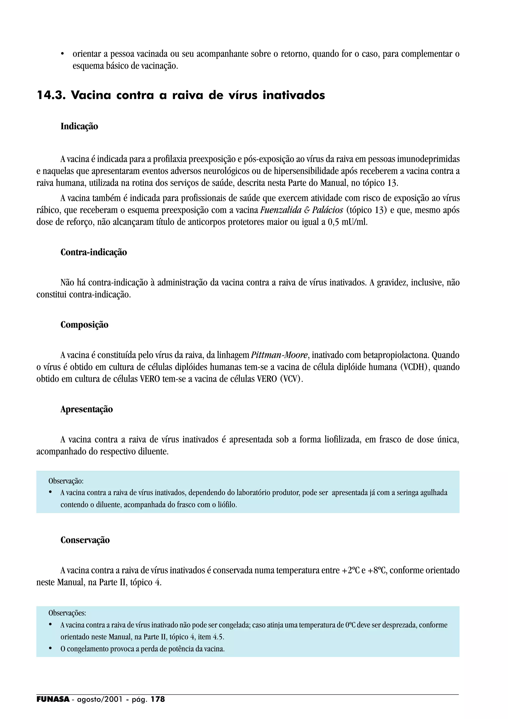 FUNASA - agosto/2001 - pág. 178
• orientar a pessoa vacinada ou seu acompanhante sobre o retorno, quando for o caso, para complementar o
esquema básico de vacinação.
14.3. Vacina contra a raiva de vírus inativados
Indicação
A vacina é indicada para a profilaxia preexposição e pós-exposição ao vírus da raiva em pessoas imunodeprimidas
e naquelas que apresentaram eventos adversos neurológicos ou de hipersensibilidade após receberem a vacina contra a
raiva humana, utilizada na rotina dos serviços de saúde, descrita nesta Parte do Manual, no tópico 13.
A vacina também é indicada para profissionais de saúde que exercem atividade com risco de exposição ao vírus
rábico, que receberam o esquema preexposição com a vacina Fuenzalida & Palácios (tópico 13) e que, mesmo após
dose de reforço, não alcançaram título de anticorpos protetores maior ou igual a 0,5 mU/ml.
Contra-indicação
Não há contra-indicação à administração da vacina contra a raiva de vírus inativados. A gravidez, inclusive, não
constitui contra-indicação.
Composição
A vacina é constituída pelo vírus da raiva, da linhagem Pittman-Moore, inativado com betapropiolactona. Quando
o vírus é obtido em cultura de células diplóides humanas tem-se a vacina de célula diplóide humana (VCDH), quando
obtido em cultura de células VERO tem-se a vacina de células VERO (VCV).
Apresentação
A vacina contra a raiva de vírus inativados é apresentada sob a forma liofilizada, em frasco de dose única,
acompanhado do respectivo diluente.
Observação:
• A vacina contra a raiva de vírus inativados, dependendo do laboratório produtor, pode ser apresentada já com a seringa agulhada
contendo o diluente, acompanhada do frasco com o liófilo.
Conservação
A vacina contra a raiva de vírus inativados é conservada numa temperatura entre +2ºC e +8ºC, conforme orientado
neste Manual, na Parte II, tópico 4.
Observações:
• A vacina contra a raiva de vírus inativado não pode ser congelada; caso atinja uma temperatura de 0ºC deve ser desprezada, conforme
orientado neste Manual, na Parte II, tópico 4, item 4.5.
• O congelamento provoca a perda de potência da vacina.
 