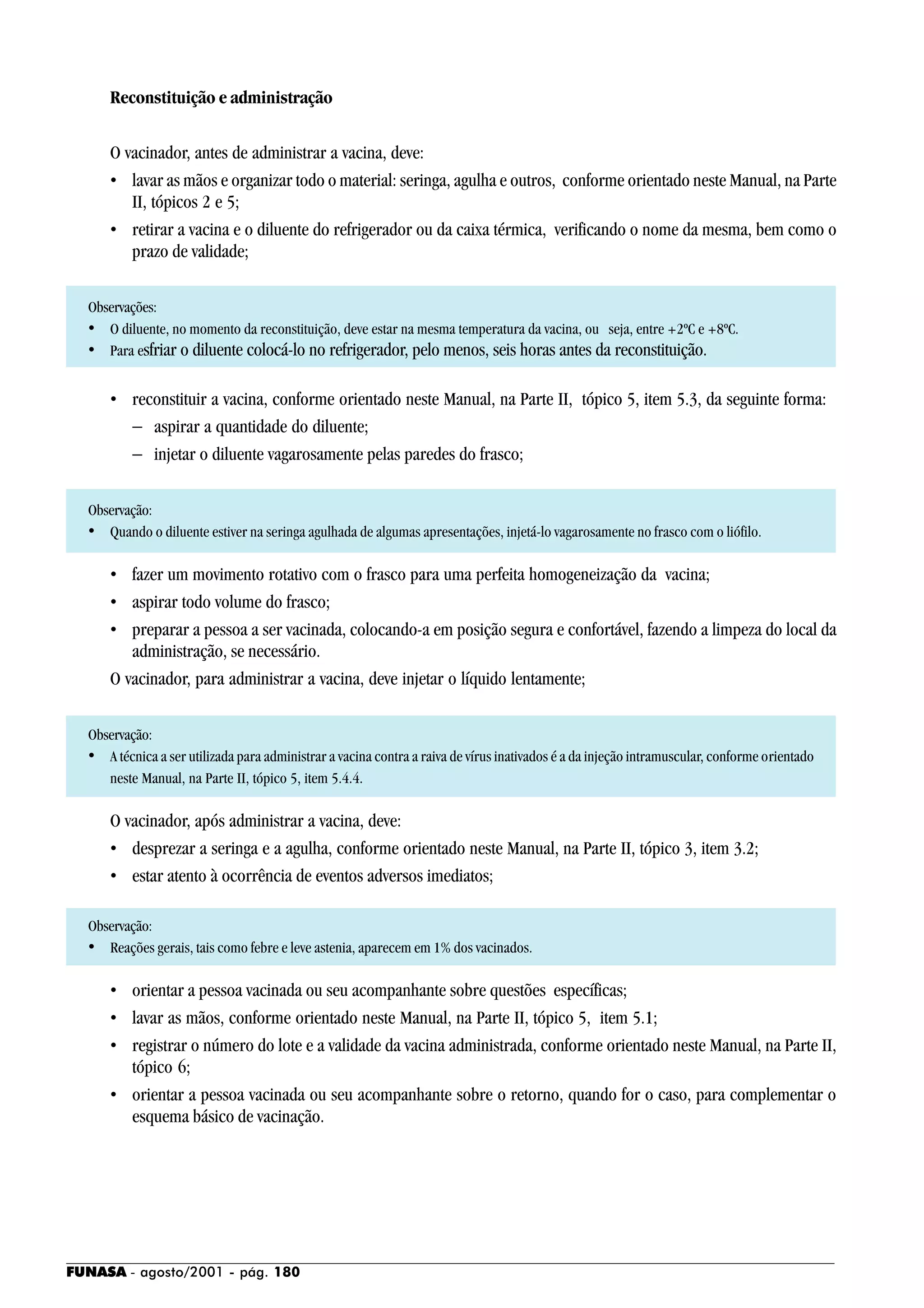 FUNASA - agosto/2001 - pág. 180
Reconstituição e administração
O vacinador, antes de administrar a vacina, deve:
• lavar as mãos e organizar todo o material: seringa, agulha e outros, conforme orientado neste Manual, na Parte
II, tópicos 2 e 5;
• retirar a vacina e o diluente do refrigerador ou da caixa térmica, verificando o nome da mesma, bem como o
prazo de validade;
Observações:
• O diluente, no momento da reconstituição, deve estar na mesma temperatura da vacina, ou seja, entre +2ºC e +8ºC.
• Para esfriar o diluente colocá-lo no refrigerador, pelo menos, seis horas antes da reconstituição.
• reconstituir a vacina, conforme orientado neste Manual, na Parte II, tópico 5, item 5.3, da seguinte forma:
− aspirar a quantidade do diluente;
− injetar o diluente vagarosamente pelas paredes do frasco;
Observação:
• Quando o diluente estiver na seringa agulhada de algumas apresentações, injetá-lo vagarosamente no frasco com o liófilo.
• fazer um movimento rotativo com o frasco para uma perfeita homogeneização da vacina;
• aspirar todo volume do frasco;
• preparar a pessoa a ser vacinada, colocando-a em posição segura e confortável, fazendo a limpeza do local da
administração, se necessário.
O vacinador, para administrar a vacina, deve injetar o líquido lentamente;
Observação:
• A técnica a ser utilizada para administrar a vacina contra a raiva de vírus inativados é a da injeção intramuscular, conforme orientado
neste Manual, na Parte II, tópico 5, item 5.4.4.
O vacinador, após administrar a vacina, deve:
• desprezar a seringa e a agulha, conforme orientado neste Manual, na Parte II, tópico 3, item 3.2;
• estar atento à ocorrência de eventos adversos imediatos;
Observação:
• Reações gerais, tais como febre e leve astenia, aparecem em 1% dos vacinados.
• orientar a pessoa vacinada ou seu acompanhante sobre questões específicas;
• lavar as mãos, conforme orientado neste Manual, na Parte II, tópico 5, item 5.1;
• registrar o número do lote e a validade da vacina administrada, conforme orientado neste Manual, na Parte II,
tópico 6;
• orientar a pessoa vacinada ou seu acompanhante sobre o retorno, quando for o caso, para complementar o
esquema básico de vacinação.
 