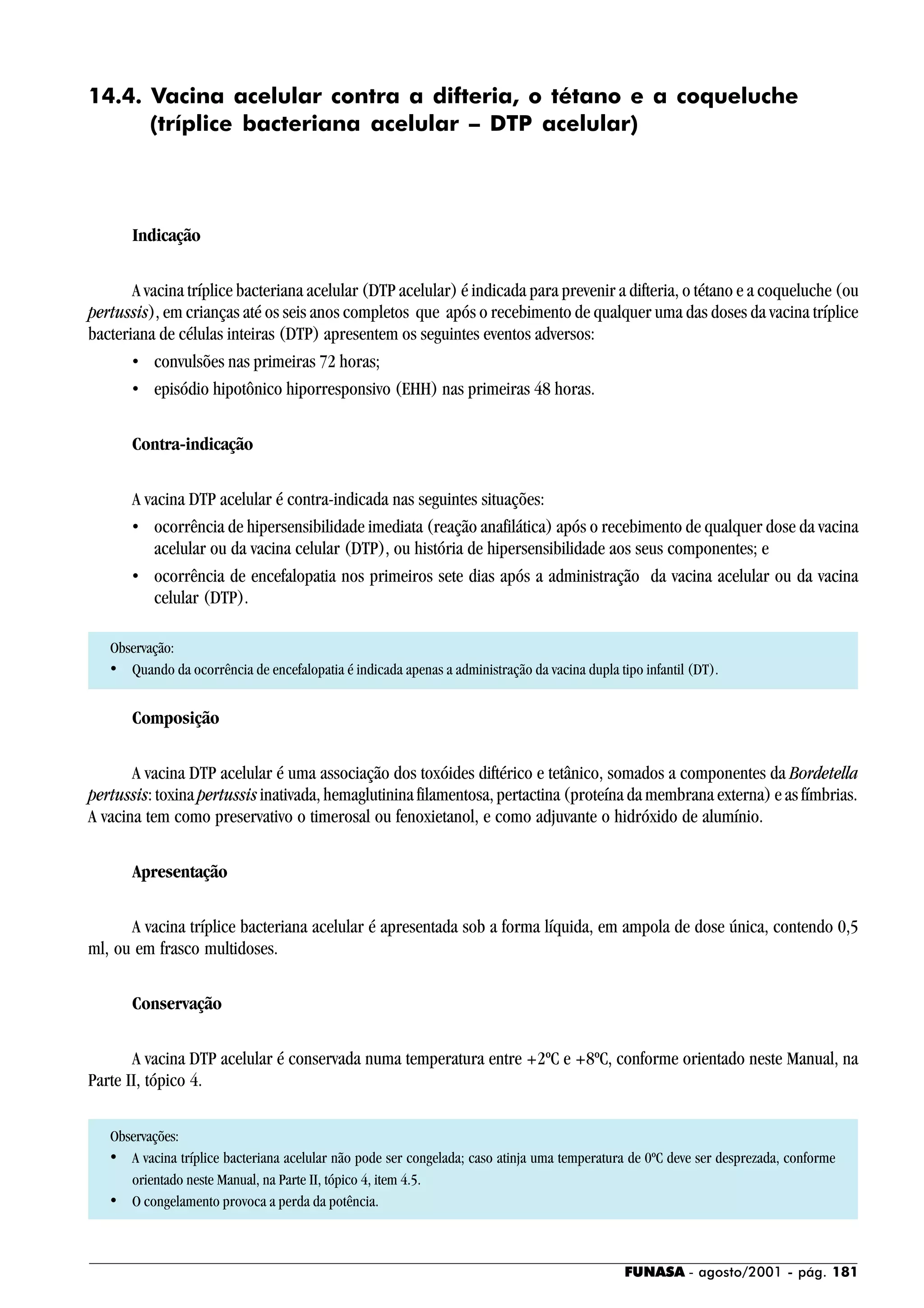 FUNASA - agosto/2001 - pág. 181
14.4. Vacina acelular contra a difteria, o tétano e a coqueluche
(tríplice bacteriana acelular – DTP acelular)
Indicação
A vacina tríplice bacteriana acelular (DTP acelular) é indicada para prevenir a difteria, o tétano e a coqueluche (ou
pertussis), em crianças até os seis anos completos que após o recebimento de qualquer uma das doses da vacina tríplice
bacteriana de células inteiras (DTP) apresentem os seguintes eventos adversos:
• convulsões nas primeiras 72 horas;
• episódio hipotônico hiporresponsivo (EHH) nas primeiras 48 horas.
Contra-indicação
A vacina DTP acelular é contra-indicada nas seguintes situações:
• ocorrência de hipersensibilidade imediata (reação anafilática) após o recebimento de qualquer dose da vacina
acelular ou da vacina celular (DTP), ou história de hipersensibilidade aos seus componentes; e
• ocorrência de encefalopatia nos primeiros sete dias após a administração da vacina acelular ou da vacina
celular (DTP).
Observação:
• Quando da ocorrência de encefalopatia é indicada apenas a administração da vacina dupla tipo infantil (DT).
Composição
A vacina DTP acelular é uma associação dos toxóides diftérico e tetânico, somados a componentes da Bordetella
pertussis: toxina pertussis inativada, hemaglutinina filamentosa, pertactina (proteína da membrana externa) e as fímbrias.
A vacina tem como preservativo o timerosal ou fenoxietanol, e como adjuvante o hidróxido de alumínio.
Apresentação
A vacina tríplice bacteriana acelular é apresentada sob a forma líquida, em ampola de dose única, contendo 0,5
ml, ou em frasco multidoses.
Conservação
A vacina DTP acelular é conservada numa temperatura entre +2ºC e +8ºC, conforme orientado neste Manual, na
Parte II, tópico 4.
Observações:
• A vacina tríplice bacteriana acelular não pode ser congelada; caso atinja uma temperatura de 0ºC deve ser desprezada, conforme
orientado neste Manual, na Parte II, tópico 4, item 4.5.
• O congelamento provoca a perda da potência.
 