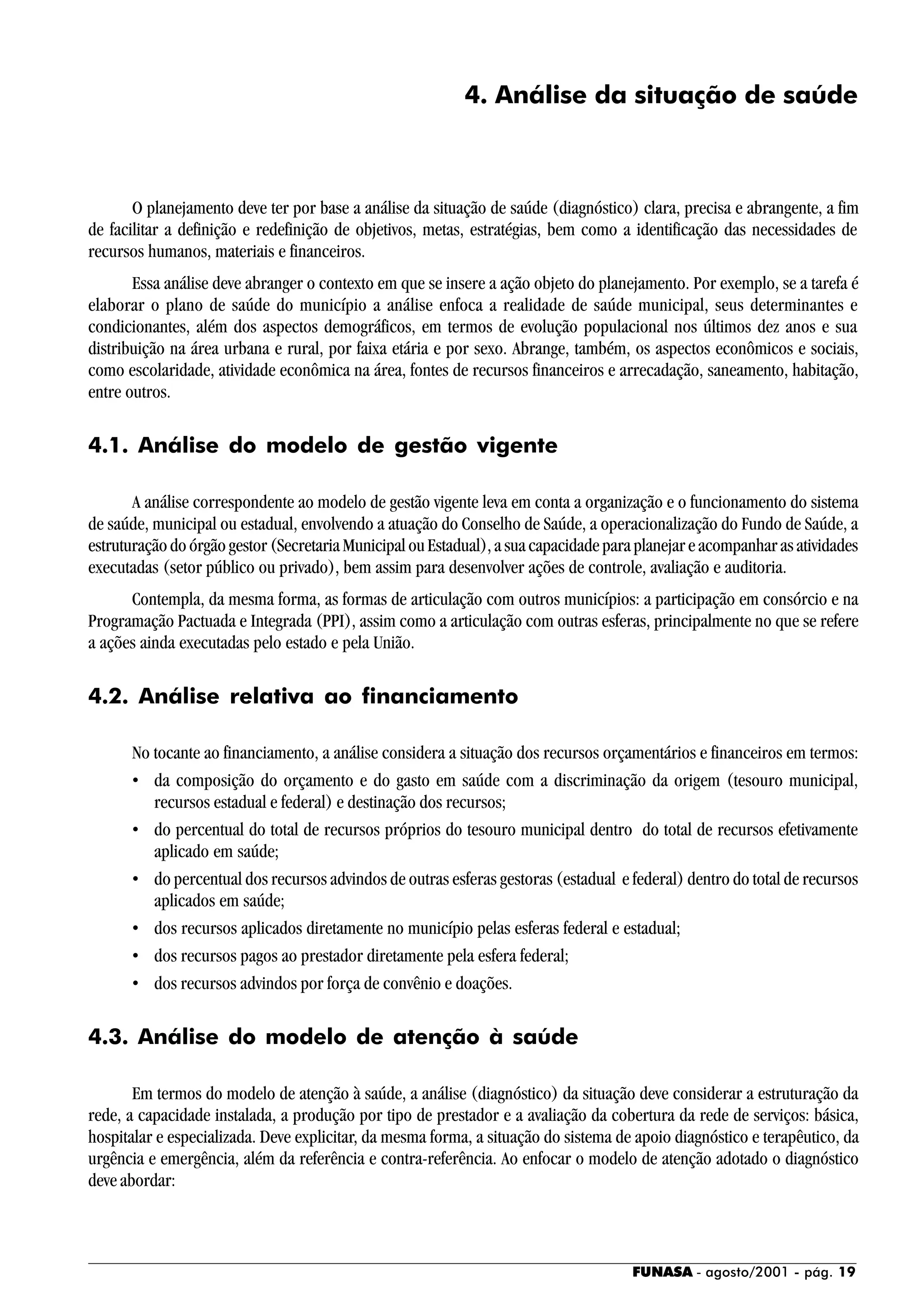 FUNASA - agosto/2001 - pág. 19
4. Análise da situação de saúde
O planejamento deve ter por base a análise da situação de saúde (diagnóstico) clara, precisa e abrangente, a fim
de facilitar a definição e redefinição de objetivos, metas, estratégias, bem como a identificação das necessidades de
recursos humanos, materiais e financeiros.
Essa análise deve abranger o contexto em que se insere a ação objeto do planejamento. Por exemplo, se a tarefa é
elaborar o plano de saúde do município a análise enfoca a realidade de saúde municipal, seus determinantes e
condicionantes, além dos aspectos demográficos, em termos de evolução populacional nos últimos dez anos e sua
distribuição na área urbana e rural, por faixa etária e por sexo. Abrange, também, os aspectos econômicos e sociais,
como escolaridade, atividade econômica na área, fontes de recursos financeiros e arrecadação, saneamento, habitação,
entre outros.
4.1. Análise do modelo de gestão vigente
A análise correspondente ao modelo de gestão vigente leva em conta a organização e o funcionamento do sistema
de saúde, municipal ou estadual, envolvendo a atuação do Conselho de Saúde, a operacionalização do Fundo de Saúde, a
estruturação do órgão gestor (Secretaria Municipal ou Estadual), a sua capacidade para planejar e acompanhar as atividades
executadas (setor público ou privado), bem assim para desenvolver ações de controle, avaliação e auditoria.
Contempla, da mesma forma, as formas de articulação com outros municípios: a participação em consórcio e na
Programação Pactuada e Integrada (PPI), assim como a articulação com outras esferas, principalmente no que se refere
a ações ainda executadas pelo estado e pela União.
4.2. Análise relativa ao financiamento
No tocante ao financiamento, a análise considera a situação dos recursos orçamentários e financeiros em termos:
• da composição do orçamento e do gasto em saúde com a discriminação da origem (tesouro municipal,
recursos estadual e federal) e destinação dos recursos;
• do percentual do total de recursos próprios do tesouro municipal dentro do total de recursos efetivamente
aplicado em saúde;
• do percentual dos recursos advindos de outras esferas gestoras (estadual e federal) dentro do total de recursos
aplicados em saúde;
• dos recursos aplicados diretamente no município pelas esferas federal e estadual;
• dos recursos pagos ao prestador diretamente pela esfera federal;
• dos recursos advindos por força de convênio e doações.
4.3. Análise do modelo de atenção à saúde
Em termos do modelo de atenção à saúde, a análise (diagnóstico) da situação deve considerar a estruturação da
rede, a capacidade instalada, a produção por tipo de prestador e a avaliação da cobertura da rede de serviços: básica,
hospitalar e especializada. Deve explicitar, da mesma forma, a situação do sistema de apoio diagnóstico e terapêutico, da
urgência e emergência, além da referência e contra-referência. Ao enfocar o modelo de atenção adotado o diagnóstico
deve abordar:
 