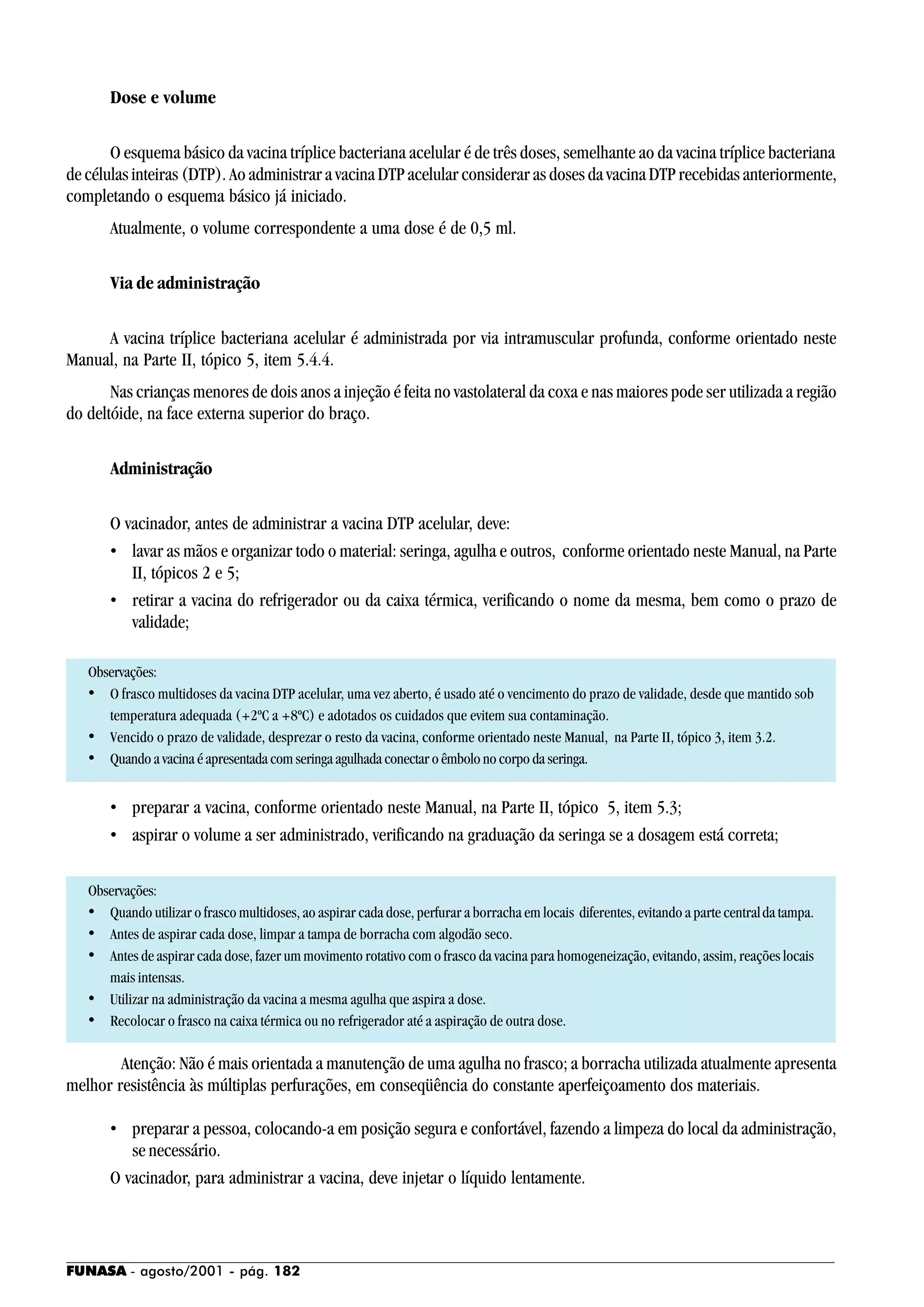 FUNASA - agosto/2001 - pág. 182
Dose e volume
O esquema básico da vacina tríplice bacteriana acelular é de três doses, semelhante ao da vacina tríplice bacteriana
de células inteiras (DTP). Ao administrar a vacina DTP acelular considerar as doses da vacina DTP recebidas anteriormente,
completando o esquema básico já iniciado.
Atualmente, o volume correspondente a uma dose é de 0,5 ml.
Via de administração
A vacina tríplice bacteriana acelular é administrada por via intramuscular profunda, conforme orientado neste
Manual, na Parte II, tópico 5, item 5.4.4.
Nas crianças menores de dois anos a injeção é feita no vastolateral da coxa e nas maiores pode ser utilizada a região
do deltóide, na face externa superior do braço.
Administração
O vacinador, antes de administrar a vacina DTP acelular, deve:
• lavar as mãos e organizar todo o material: seringa, agulha e outros, conforme orientado neste Manual, na Parte
II, tópicos 2 e 5;
• retirar a vacina do refrigerador ou da caixa térmica, verificando o nome da mesma, bem como o prazo de
validade;
Observações:
• O frasco multidoses da vacina DTP acelular, uma vez aberto, é usado até o vencimento do prazo de validade, desde que mantido sob
temperatura adequada (+2ºC a +8ºC) e adotados os cuidados que evitem sua contaminação.
• Vencido o prazo de validade, desprezar o resto da vacina, conforme orientado neste Manual, na Parte II, tópico 3, item 3.2.
• Quando a vacina é apresentada com seringa agulhada conectar o êmbolo no corpo da seringa.
• preparar a vacina, conforme orientado neste Manual, na Parte II, tópico 5, item 5.3;
• aspirar o volume a ser administrado, verificando na graduação da seringa se a dosagem está correta;
Observações:
• Quando utilizar o frasco multidoses, ao aspirar cada dose, perfurar a borracha em locais diferentes, evitando a parte centralda tampa.
• Antes de aspirar cada dose, limpar a tampa de borracha com algodão seco.
• Antes de aspirar cada dose, fazer um movimento rotativo com o frasco da vacina para homogeneização, evitando, assim, reações locais
mais intensas.
• Utilizar na administração da vacina a mesma agulha que aspira a dose.
• Recolocar o frasco na caixa térmica ou no refrigerador até a aspiração de outra dose.
Atenção: Não é mais orientada a manutenção de uma agulha no frasco; a borracha utilizada atualmente apresenta
melhor resistência às múltiplas perfurações, em conseqüência do constante aperfeiçoamento dos materiais.
• preparar a pessoa, colocando-a em posição segura e confortável, fazendo a limpeza do local da administração,
se necessário.
O vacinador, para administrar a vacina, deve injetar o líquido lentamente.
 