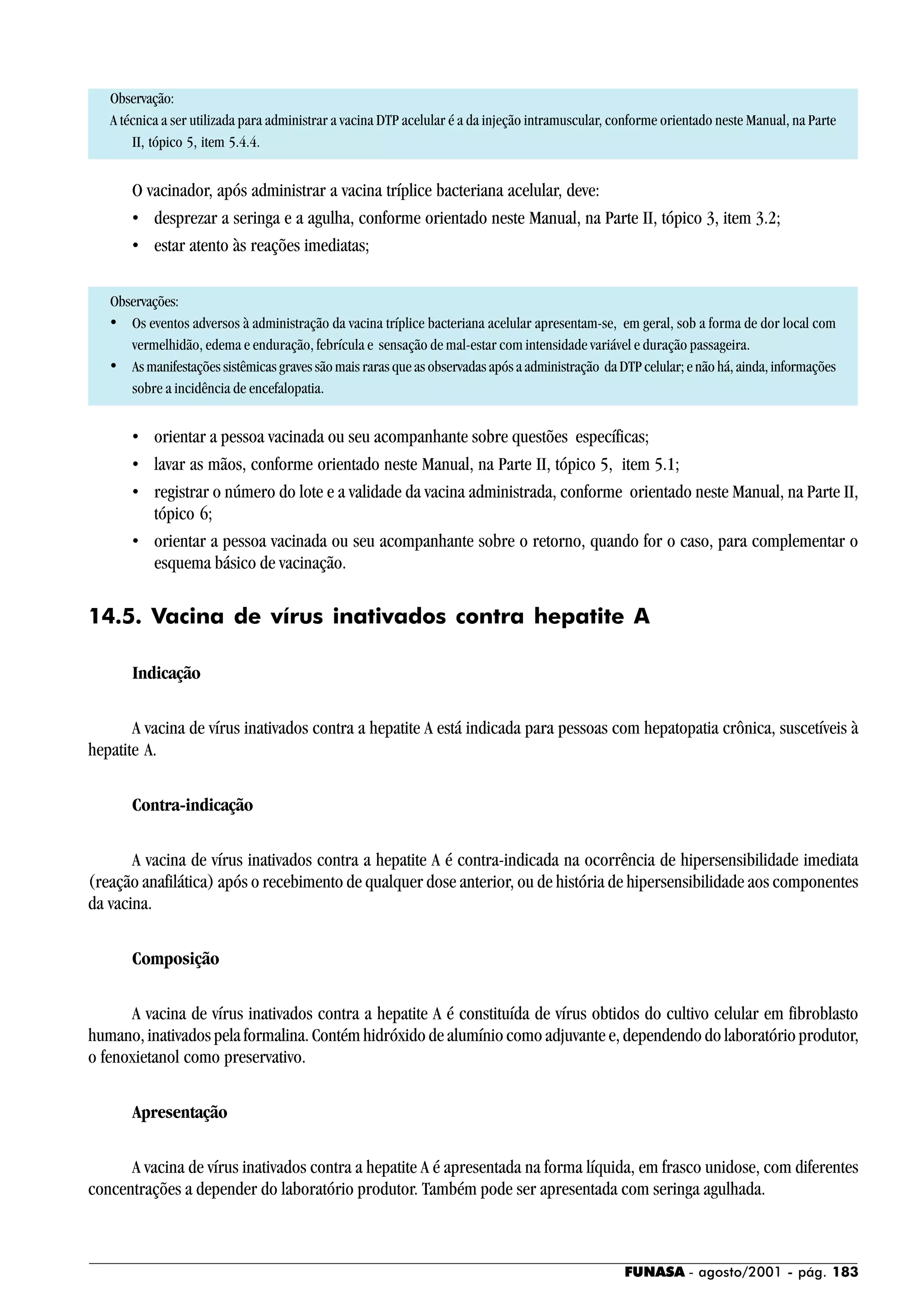 FUNASA - agosto/2001 - pág. 183
Observação:
A técnica a ser utilizada para administrar a vacina DTP acelular é a da injeção intramuscular, conforme orientado neste Manual, na Parte
II, tópico 5, item 5.4.4.
O vacinador, após administrar a vacina tríplice bacteriana acelular, deve:
• desprezar a seringa e a agulha, conforme orientado neste Manual, na Parte II, tópico 3, item 3.2;
• estar atento às reações imediatas;
Observações:
• Os eventos adversos à administração da vacina tríplice bacteriana acelular apresentam-se, em geral, sob a forma de dor local com
vermelhidão, edema e enduração, febrícula e sensação de mal-estar com intensidade variável e duração passageira.
• As manifestações sistêmicas graves são mais raras que as observadas após a administração da DTP celular; e não há, ainda, informações
sobre a incidência de encefalopatia.
• orientar a pessoa vacinada ou seu acompanhante sobre questões específicas;
• lavar as mãos, conforme orientado neste Manual, na Parte II, tópico 5, item 5.1;
• registrar o número do lote e a validade da vacina administrada, conforme orientado neste Manual, na Parte II,
tópico 6;
• orientar a pessoa vacinada ou seu acompanhante sobre o retorno, quando for o caso, para complementar o
esquema básico de vacinação.
14.5. Vacina de vírus inativados contra hepatite A
Indicação
A vacina de vírus inativados contra a hepatite A está indicada para pessoas com hepatopatia crônica, suscetíveis à
hepatite A.
Contra-indicação
A vacina de vírus inativados contra a hepatite A é contra-indicada na ocorrência de hipersensibilidade imediata
(reação anafilática) após o recebimento de qualquer dose anterior, ou de história de hipersensibilidade aos componentes
da vacina.
Composição
A vacina de vírus inativados contra a hepatite A é constituída de vírus obtidos do cultivo celular em fibroblasto
humano, inativados pela formalina. Contém hidróxido de alumínio como adjuvante e, dependendo do laboratório produtor,
o fenoxietanol como preservativo.
Apresentação
A vacina de vírus inativados contra a hepatite A é apresentada na forma líquida, em frasco unidose, com diferentes
concentrações a depender do laboratório produtor. Também pode ser apresentada com seringa agulhada.
 