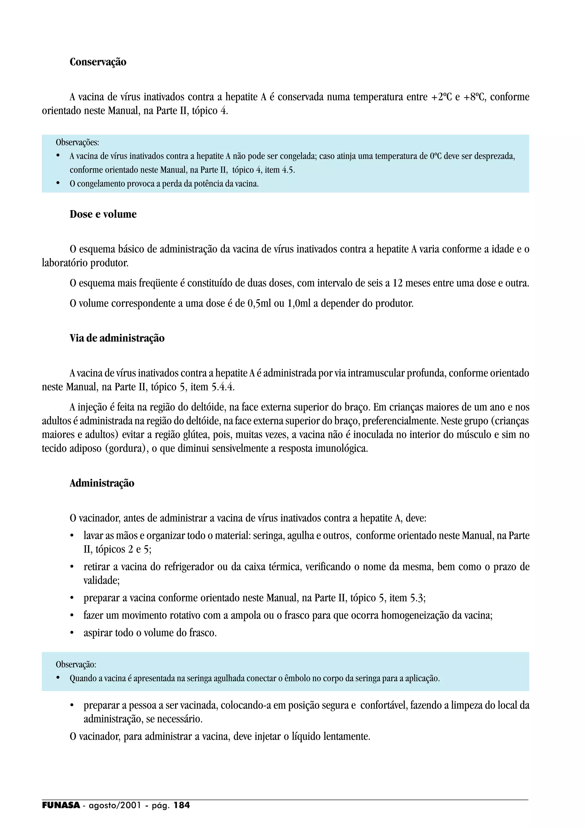 FUNASA - agosto/2001 - pág. 184
Conservação
A vacina de vírus inativados contra a hepatite A é conservada numa temperatura entre +2ºC e +8ºC, conforme
orientado neste Manual, na Parte II, tópico 4.
Observações:
• A vacina de vírus inativados contra a hepatite A não pode ser congelada; caso atinja uma temperatura de 0ºC deve ser desprezada,
conforme orientado neste Manual, na Parte II, tópico 4, item 4.5.
• O congelamento provoca a perda da potência da vacina.
Dose e volume
O esquema básico de administração da vacina de vírus inativados contra a hepatite A varia conforme a idade e o
laboratório produtor.
O esquema mais freqüente é constituído de duas doses, com intervalo de seis a 12 meses entre uma dose e outra.
O volume correspondente a uma dose é de 0,5ml ou 1,0ml a depender do produtor.
Via de administração
A vacina de vírus inativados contra a hepatite A é administrada por via intramuscular profunda, conforme orientado
neste Manual, na Parte II, tópico 5, item 5.4.4.
A injeção é feita na região do deltóide, na face externa superior do braço. Em crianças maiores de um ano e nos
adultos é administrada na região do deltóide, na face externa superior do braço, preferencialmente. Neste grupo (crianças
maiores e adultos) evitar a região glútea, pois, muitas vezes, a vacina não é inoculada no interior do músculo e sim no
tecido adiposo (gordura), o que diminui sensivelmente a resposta imunológica.
Administração
O vacinador, antes de administrar a vacina de vírus inativados contra a hepatite A, deve:
• lavar as mãos e organizar todo o material: seringa, agulha e outros, conforme orientado neste Manual, na Parte
II, tópicos 2 e 5;
• retirar a vacina do refrigerador ou da caixa térmica, verificando o nome da mesma, bem como o prazo de
validade;
• preparar a vacina conforme orientado neste Manual, na Parte II, tópico 5, item 5.3;
• fazer um movimento rotativo com a ampola ou o frasco para que ocorra homogeneização da vacina;
• aspirar todo o volume do frasco.
Observação:
• Quando a vacina é apresentada na seringa agulhada conectar o êmbolo no corpo da seringa para a aplicação.
• preparar a pessoa a ser vacinada, colocando-a em posição segura e confortável, fazendo a limpeza do local da
administração, se necessário.
O vacinador, para administrar a vacina, deve injetar o líquido lentamente.
 