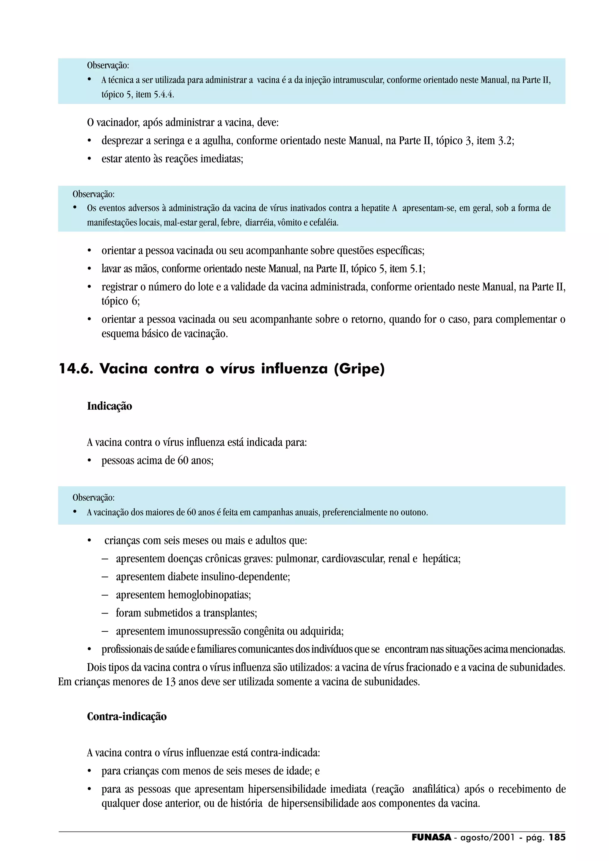 FUNASA - agosto/2001 - pág. 185
Observação:
• A técnica a ser utilizada para administrar a vacina é a da injeção intramuscular, conforme orientado neste Manual, na Parte II,
tópico 5, item 5.4.4.
O vacinador, após administrar a vacina, deve:
• desprezar a seringa e a agulha, conforme orientado neste Manual, na Parte II, tópico 3, item 3.2;
• estar atento às reações imediatas;
Observação:
• Os eventos adversos à administração da vacina de vírus inativados contra a hepatite A apresentam-se, em geral, sob a forma de
manifestações locais, mal-estar geral, febre, diarréia, vômito e cefaléia.
• orientar a pessoa vacinada ou seu acompanhante sobre questões específicas;
• lavar as mãos, conforme orientado neste Manual, na Parte II, tópico 5, item 5.1;
• registrar o número do lote e a validade da vacina administrada, conforme orientado neste Manual, na Parte II,
tópico 6;
• orientar a pessoa vacinada ou seu acompanhante sobre o retorno, quando for o caso, para complementar o
esquema básico de vacinação.
14.6. Vacina contra o vírus influenza (Gripe)
Indicação
A vacina contra o vírus influenza está indicada para:
• pessoas acima de 60 anos;
Observação:
• A vacinação dos maiores de 60 anos é feita em campanhas anuais, preferencialmente no outono.
• crianças com seis meses ou mais e adultos que:
− apresentem doenças crônicas graves: pulmonar, cardiovascular, renal e hepática;
− apresentem diabete insulino-dependente;
− apresentem hemoglobinopatias;
− foram submetidos a transplantes;
− apresentem imunossupressão congênita ou adquirida;
• profissionaisdesaúdeefamiliarescomunicantesdosindivíduosquese encontramnassituaçõesacimamencionadas.
Dois tipos da vacina contra o vírus influenza são utilizados: a vacina de vírus fracionado e a vacina de subunidades.
Em crianças menores de 13 anos deve ser utilizada somente a vacina de subunidades.
Contra-indicação
A vacina contra o vírus influenzae está contra-indicada:
• para crianças com menos de seis meses de idade; e
• para as pessoas que apresentam hipersensibilidade imediata (reação anafilática) após o recebimento de
qualquer dose anterior, ou de história de hipersensibilidade aos componentes da vacina.
 