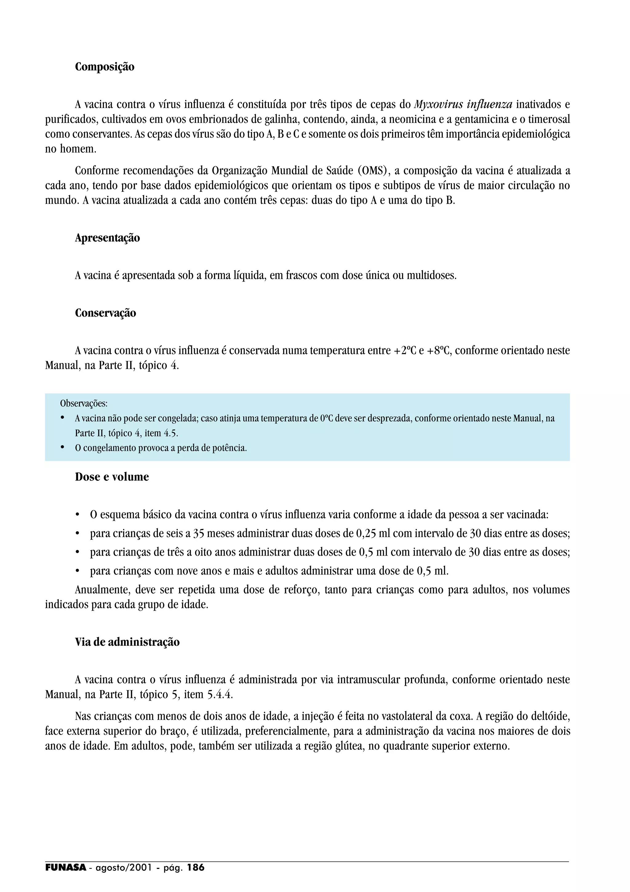 FUNASA - agosto/2001 - pág. 186
Composição
A vacina contra o vírus influenza é constituída por três tipos de cepas do Myxovirus influenza inativados e
purificados, cultivados em ovos embrionados de galinha, contendo, ainda, a neomicina e a gentamicina e o timerosal
como conservantes. As cepas dos vírus são do tipo A, B e C e somente os dois primeiros têm importância epidemiológica
no homem.
Conforme recomendações da Organização Mundial de Saúde (OMS), a composição da vacina é atualizada a
cada ano, tendo por base dados epidemiológicos que orientam os tipos e subtipos de vírus de maior circulação no
mundo. A vacina atualizada a cada ano contém três cepas: duas do tipo A e uma do tipo B.
Apresentação
A vacina é apresentada sob a forma líquida, em frascos com dose única ou multidoses.
Conservação
A vacina contra o vírus influenza é conservada numa temperatura entre +2ºC e +8ºC, conforme orientado neste
Manual, na Parte II, tópico 4.
Observações:
• A vacina não pode ser congelada; caso atinja uma temperatura de 0ºC deve ser desprezada, conforme orientado neste Manual, na
Parte II, tópico 4, item 4.5.
• O congelamento provoca a perda de potência.
Dose e volume
• O esquema básico da vacina contra o vírus influenza varia conforme a idade da pessoa a ser vacinada:
• para crianças de seis a 35 meses administrar duas doses de 0,25 ml com intervalo de 30 dias entre as doses;
• para crianças de três a oito anos administrar duas doses de 0,5 ml com intervalo de 30 dias entre as doses;
• para crianças com nove anos e mais e adultos administrar uma dose de 0,5 ml.
Anualmente, deve ser repetida uma dose de reforço, tanto para crianças como para adultos, nos volumes
indicados para cada grupo de idade.
Via de administração
A vacina contra o vírus influenza é administrada por via intramuscular profunda, conforme orientado neste
Manual, na Parte II, tópico 5, item 5.4.4.
Nas crianças com menos de dois anos de idade, a injeção é feita no vastolateral da coxa. A região do deltóide,
face externa superior do braço, é utilizada, preferencialmente, para a administração da vacina nos maiores de dois
anos de idade. Em adultos, pode, também ser utilizada a região glútea, no quadrante superior externo.
 