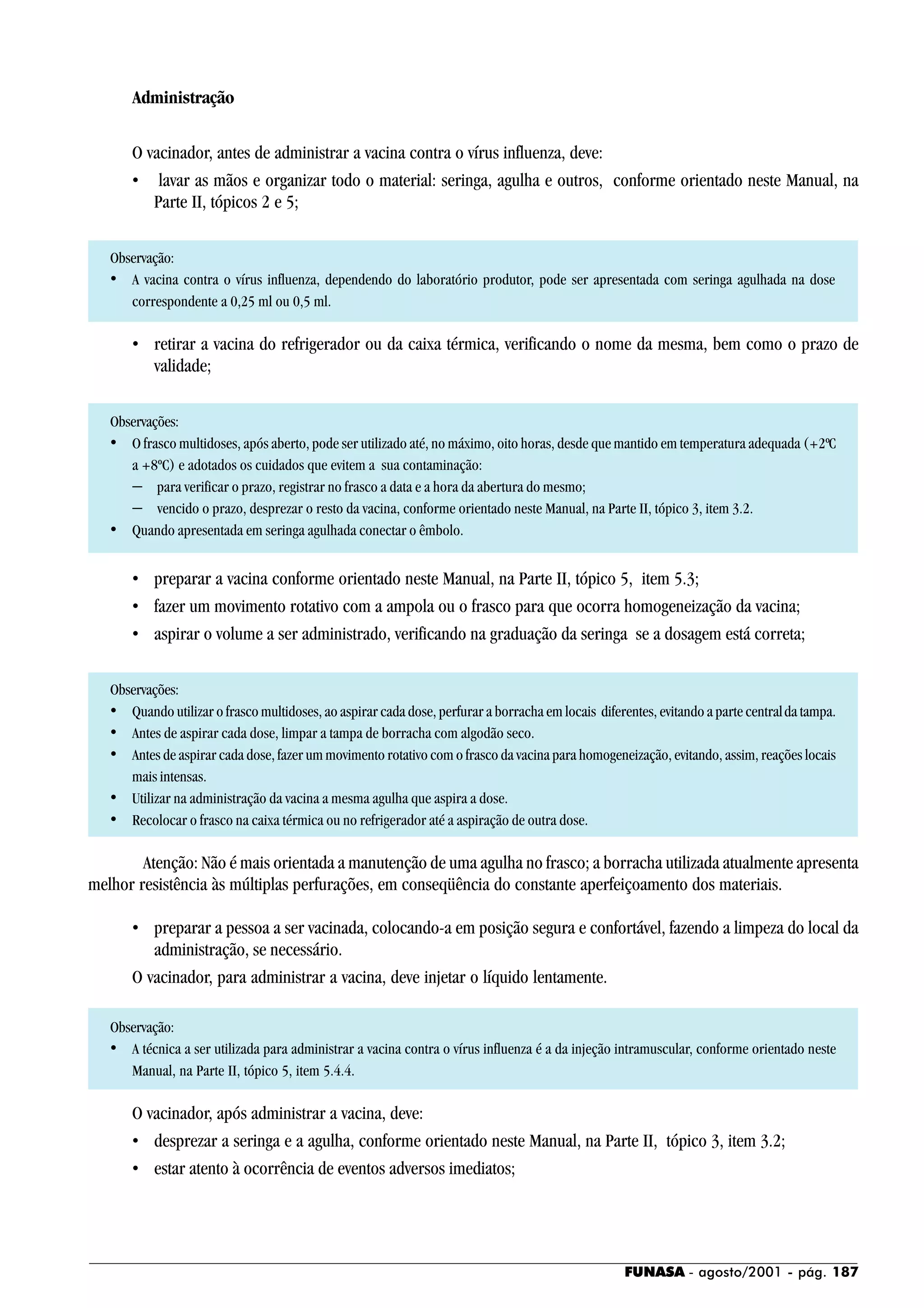 FUNASA - agosto/2001 - pág. 187
Administração
O vacinador, antes de administrar a vacina contra o vírus influenza, deve:
• lavar as mãos e organizar todo o material: seringa, agulha e outros, conforme orientado neste Manual, na
Parte II, tópicos 2 e 5;
Observação:
• A vacina contra o vírus influenza, dependendo do laboratório produtor, pode ser apresentada com seringa agulhada na dose
correspondente a 0,25 ml ou 0,5 ml.
• retirar a vacina do refrigerador ou da caixa térmica, verificando o nome da mesma, bem como o prazo de
validade;
Observações:
• O frasco multidoses, após aberto, pode ser utilizado até, no máximo, oito horas, desde que mantido em temperatura adequada (+2ºC
a +8ºC) e adotados os cuidados que evitem a sua contaminação:
− para verificar o prazo, registrar no frasco a data e a hora da abertura do mesmo;
− vencido o prazo, desprezar o resto da vacina, conforme orientado neste Manual, na Parte II, tópico 3, item 3.2.
• Quando apresentada em seringa agulhada conectar o êmbolo.
• preparar a vacina conforme orientado neste Manual, na Parte II, tópico 5, item 5.3;
• fazer um movimento rotativo com a ampola ou o frasco para que ocorra homogeneização da vacina;
• aspirar o volume a ser administrado, verificando na graduação da seringa se a dosagem está correta;
Observações:
• Quando utilizar o frasco multidoses, ao aspirar cada dose, perfurar a borracha em locais diferentes, evitando a parte centralda tampa.
• Antes de aspirar cada dose, limpar a tampa de borracha com algodão seco.
• Antes de aspirar cada dose, fazer um movimento rotativo com o frasco da vacina para homogeneização, evitando, assim, reações locais
mais intensas.
• Utilizar na administração da vacina a mesma agulha que aspira a dose.
• Recolocar o frasco na caixa térmica ou no refrigerador até a aspiração de outra dose.
Atenção: Não é mais orientada a manutenção de uma agulha no frasco; a borracha utilizada atualmente apresenta
melhor resistência às múltiplas perfurações, em conseqüência do constante aperfeiçoamento dos materiais.
• preparar a pessoa a ser vacinada, colocando-a em posição segura e confortável, fazendo a limpeza do local da
administração, se necessário.
O vacinador, para administrar a vacina, deve injetar o líquido lentamente.
Observação:
• A técnica a ser utilizada para administrar a vacina contra o vírus influenza é a da injeção intramuscular, conforme orientado neste
Manual, na Parte II, tópico 5, item 5.4.4.
O vacinador, após administrar a vacina, deve:
• desprezar a seringa e a agulha, conforme orientado neste Manual, na Parte II, tópico 3, item 3.2;
• estar atento à ocorrência de eventos adversos imediatos;
 