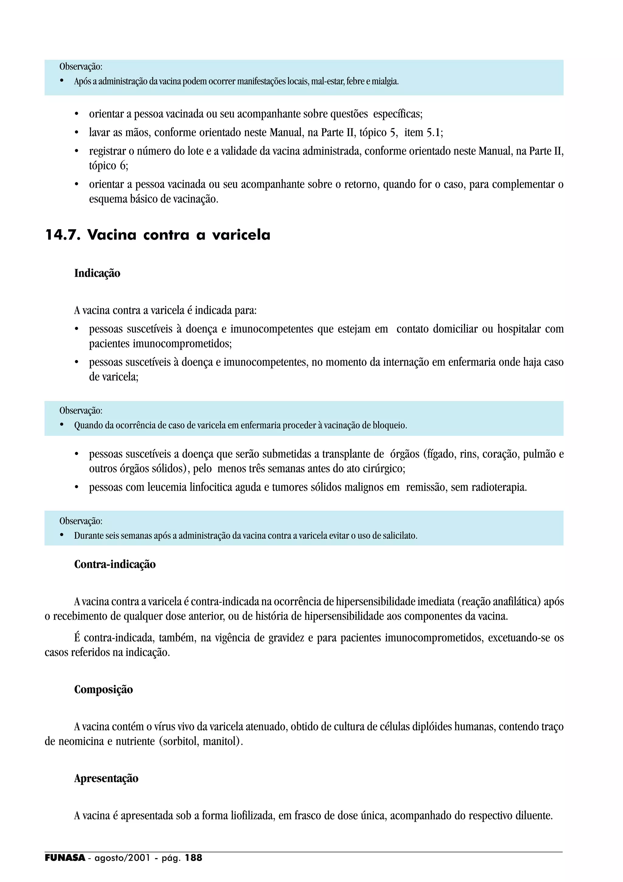 FUNASA - agosto/2001 - pág. 188
Observação:
• Apósaadministraçãodavacinapodemocorrer manifestaçõeslocais,mal-estar,febreemialgia.
• orientar a pessoa vacinada ou seu acompanhante sobre questões específicas;
• lavar as mãos, conforme orientado neste Manual, na Parte II, tópico 5, item 5.1;
• registrar o número do lote e a validade da vacina administrada, conforme orientado neste Manual, na Parte II,
tópico 6;
• orientar a pessoa vacinada ou seu acompanhante sobre o retorno, quando for o caso, para complementar o
esquema básico de vacinação.
14.7. Vacina contra a varicela
Indicação
A vacina contra a varicela é indicada para:
• pessoas suscetíveis à doença e imunocompetentes que estejam em contato domiciliar ou hospitalar com
pacientes imunocomprometidos;
• pessoas suscetíveis à doença e imunocompetentes, no momento da internação em enfermaria onde haja caso
de varicela;
Observação:
• Quando da ocorrência de caso de varicela em enfermaria proceder à vacinação de bloqueio.
• pessoas suscetíveis a doença que serão submetidas a transplante de órgãos (fígado, rins, coração, pulmão e
outros órgãos sólidos), pelo menos três semanas antes do ato cirúrgico;
• pessoas com leucemia linfocitica aguda e tumores sólidos malignos em remissão, sem radioterapia.
Observação:
• Durante seis semanas após a administração da vacina contra a varicela evitar o uso de salicilato.
Contra-indicação
A vacina contra a varicela é contra-indicada na ocorrência de hipersensibilidade imediata (reação anafilática) após
o recebimento de qualquer dose anterior, ou de história de hipersensibilidade aos componentes da vacina.
É contra-indicada, também, na vigência de gravidez e para pacientes imunocomprometidos, excetuando-se os
casos referidos na indicação.
Composição
A vacina contém o vírus vivo da varicela atenuado, obtido de cultura de células diplóides humanas, contendo traço
de neomicina e nutriente (sorbitol, manitol).
Apresentação
A vacina é apresentada sob a forma liofilizada, em frasco de dose única, acompanhado do respectivo diluente.
 