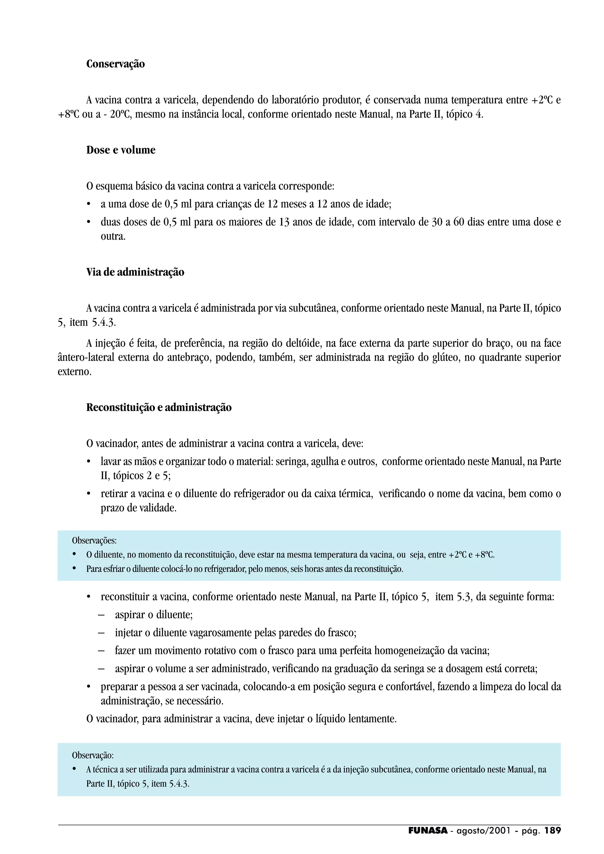 FUNASA - agosto/2001 - pág. 189
Conservação
A vacina contra a varicela, dependendo do laboratório produtor, é conservada numa temperatura entre +2ºC e
+8ºC ou a - 20ºC, mesmo na instância local, conforme orientado neste Manual, na Parte II, tópico 4.
Dose e volume
O esquema básico da vacina contra a varicela corresponde:
• a uma dose de 0,5 ml para crianças de 12 meses a 12 anos de idade;
• duas doses de 0,5 ml para os maiores de 13 anos de idade, com intervalo de 30 a 60 dias entre uma dose e
outra.
Via de administração
A vacina contra a varicela é administrada por via subcutânea, conforme orientado neste Manual, na Parte II, tópico
5, item 5.4.3.
A injeção é feita, de preferência, na região do deltóide, na face externa da parte superior do braço, ou na face
ântero-lateral externa do antebraço, podendo, também, ser administrada na região do glúteo, no quadrante superior
externo.
Reconstituição e administração
O vacinador, antes de administrar a vacina contra a varicela, deve:
• lavar as mãos e organizar todo o material: seringa, agulha e outros, conforme orientado neste Manual, na Parte
II, tópicos 2 e 5;
• retirar a vacina e o diluente do refrigerador ou da caixa térmica, verificando o nome da vacina, bem como o
prazo de validade.
Observações:
• O diluente, no momento da reconstituição, deve estar na mesma temperatura da vacina, ou seja, entre +2ºC e +8ºC.
• Paraesfriarodiluentecolocá-lonorefrigerador,pelomenos,seishorasantesdareconstituição.
• reconstituir a vacina, conforme orientado neste Manual, na Parte II, tópico 5, item 5.3, da seguinte forma:
− aspirar o diluente;
− injetar o diluente vagarosamente pelas paredes do frasco;
− fazer um movimento rotativo com o frasco para uma perfeita homogeneização da vacina;
− aspirar o volume a ser administrado, verificando na graduação da seringa se a dosagem está correta;
• preparar a pessoa a ser vacinada, colocando-a em posição segura e confortável, fazendo a limpeza do local da
administração, se necessário.
O vacinador, para administrar a vacina, deve injetar o líquido lentamente.
Observação:
• A técnica a ser utilizada para administrar a vacina contra a varicela é a da injeção subcutânea, conforme orientado neste Manual, na
Parte II, tópico 5, item 5.4.3.
 