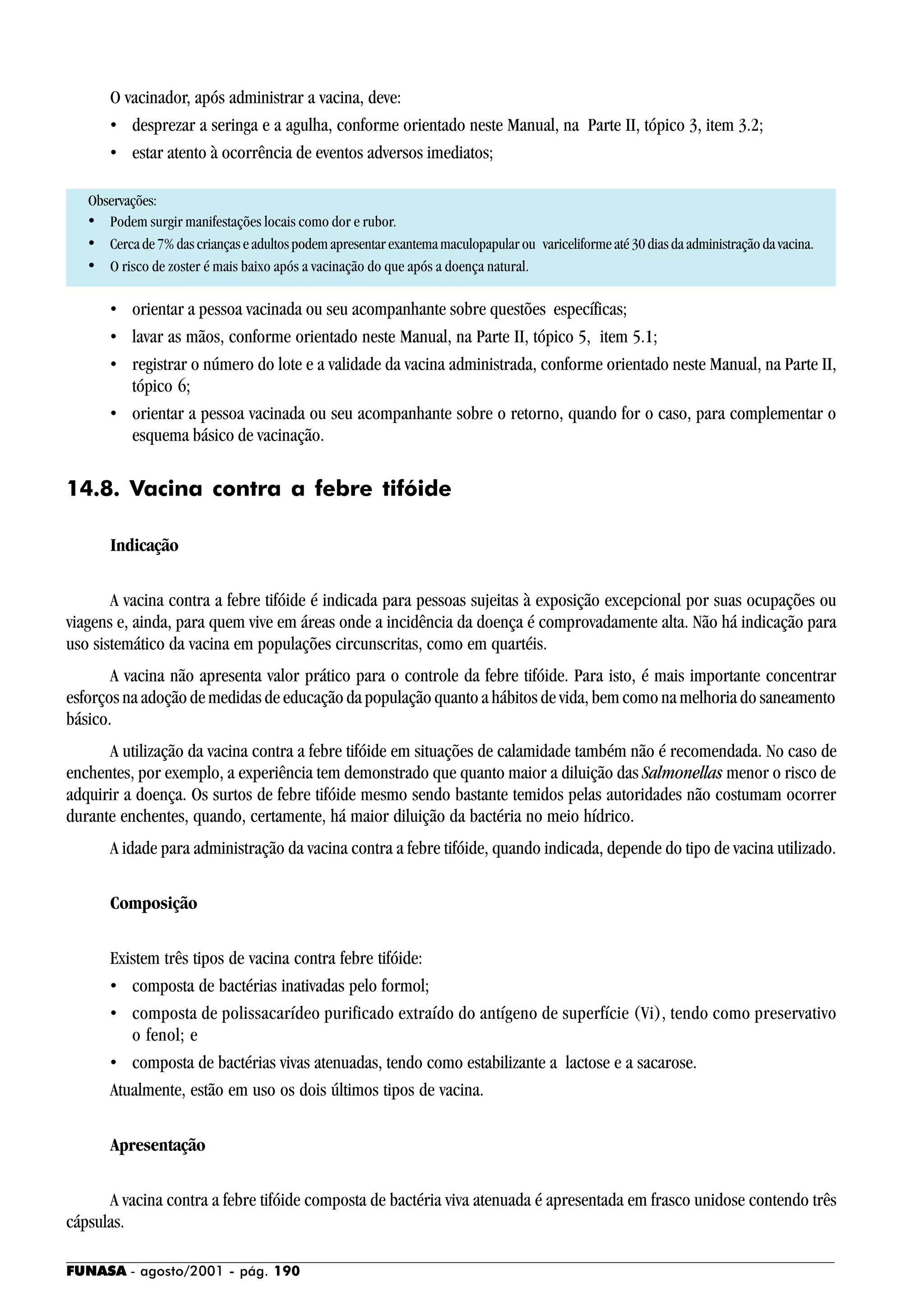 FUNASA - agosto/2001 - pág. 190
O vacinador, após administrar a vacina, deve:
• desprezar a seringa e a agulha, conforme orientado neste Manual, na Parte II, tópico 3, item 3.2;
• estar atento à ocorrência de eventos adversos imediatos;
Observações:
• Podem surgir manifestações locais como dor e rubor.
• Cercade7%dascriançaseadultospodemapresentarexantemamaculopapularou variceliformeaté30diasdaadministraçãodavacina.
• O risco de zoster é mais baixo após a vacinação do que após a doença natural.
• orientar a pessoa vacinada ou seu acompanhante sobre questões específicas;
• lavar as mãos, conforme orientado neste Manual, na Parte II, tópico 5, item 5.1;
• registrar o número do lote e a validade da vacina administrada, conforme orientado neste Manual, na Parte II,
tópico 6;
• orientar a pessoa vacinada ou seu acompanhante sobre o retorno, quando for o caso, para complementar o
esquema básico de vacinação.
14.8. Vacina contra a febre tifóide
Indicação
A vacina contra a febre tifóide é indicada para pessoas sujeitas à exposição excepcional por suas ocupações ou
viagens e, ainda, para quem vive em áreas onde a incidência da doença é comprovadamente alta. Não há indicação para
uso sistemático da vacina em populações circunscritas, como em quartéis.
A vacina não apresenta valor prático para o controle da febre tifóide. Para isto, é mais importante concentrar
esforços na adoção de medidas de educação da população quanto a hábitos de vida, bem como na melhoria do saneamento
básico.
A utilização da vacina contra a febre tifóide em situações de calamidade também não é recomendada. No caso de
enchentes, por exemplo, a experiência tem demonstrado que quanto maior a diluição das Salmonellas menor o risco de
adquirir a doença. Os surtos de febre tifóide mesmo sendo bastante temidos pelas autoridades não costumam ocorrer
durante enchentes, quando, certamente, há maior diluição da bactéria no meio hídrico.
A idade para administração da vacina contra a febre tifóide, quando indicada, depende do tipo de vacina utilizado.
Composição
Existem três tipos de vacina contra febre tifóide:
• composta de bactérias inativadas pelo formol;
• composta de polissacarídeo purificado extraído do antígeno de superfície (Vi), tendo como preservativo
o fenol; e
• composta de bactérias vivas atenuadas, tendo como estabilizante a lactose e a sacarose.
Atualmente, estão em uso os dois últimos tipos de vacina.
Apresentação
A vacina contra a febre tifóide composta de bactéria viva atenuada é apresentada em frasco unidose contendo três
cápsulas.
 