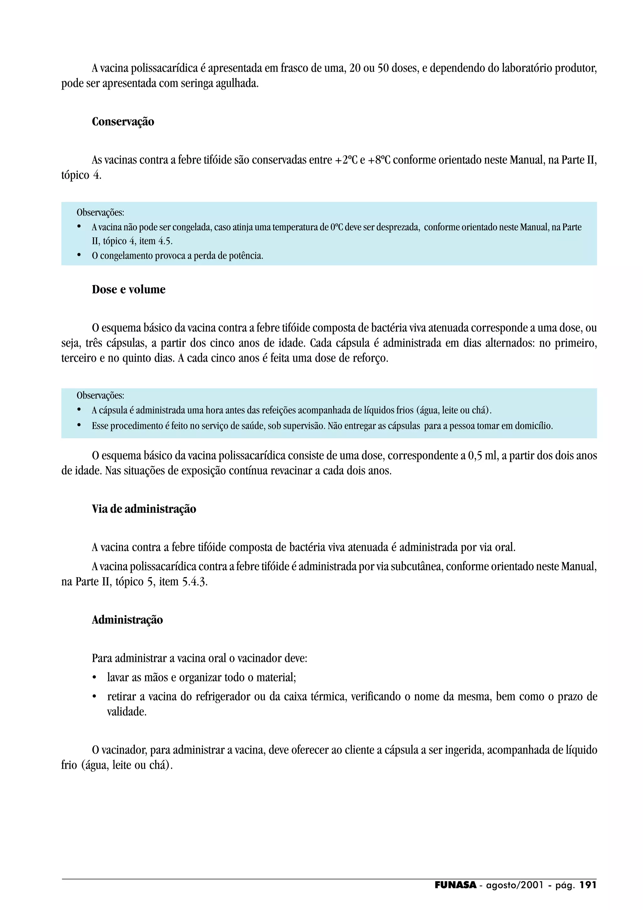 FUNASA - agosto/2001 - pág. 191
A vacina polissacarídica é apresentada em frasco de uma, 20 ou 50 doses, e dependendo do laboratório produtor,
pode ser apresentada com seringa agulhada.
Conservação
As vacinas contra a febre tifóide são conservadas entre +2ºC e +8ºC conforme orientado neste Manual, na Parte II,
tópico 4.
Observações:
• A vacina não pode ser congelada, caso atinja uma temperatura de 0ºC deve ser desprezada, conforme orientado neste Manual, na Parte
II, tópico 4, item 4.5.
• O congelamento provoca a perda de potência.
Dose e volume
O esquema básico da vacina contra a febre tifóide composta de bactéria viva atenuada corresponde a uma dose, ou
seja, três cápsulas, a partir dos cinco anos de idade. Cada cápsula é administrada em dias alternados: no primeiro,
terceiro e no quinto dias. A cada cinco anos é feita uma dose de reforço.
Observações:
• A cápsula é administrada uma hora antes das refeições acompanhada de líquidos frios (água, leite ou chá).
• Esse procedimento é feito no serviço de saúde, sob supervisão. Não entregar as cápsulas para a pessoa tomar em domicílio.
O esquema básico da vacina polissacarídica consiste de uma dose, correspondente a 0,5 ml, a partir dos dois anos
de idade. Nas situações de exposição contínua revacinar a cada dois anos.
Via de administração
A vacina contra a febre tifóide composta de bactéria viva atenuada é administrada por via oral.
A vacina polissacarídica contra a febre tifóide é administrada por via subcutânea, conforme orientado neste Manual,
na Parte II, tópico 5, item 5.4.3.
Administração
Para administrar a vacina oral o vacinador deve:
• lavar as mãos e organizar todo o material;
• retirar a vacina do refrigerador ou da caixa térmica, verificando o nome da mesma, bem como o prazo de
validade.
O vacinador, para administrar a vacina, deve oferecer ao cliente a cápsula a ser ingerida, acompanhada de líquido
frio (água, leite ou chá).
 