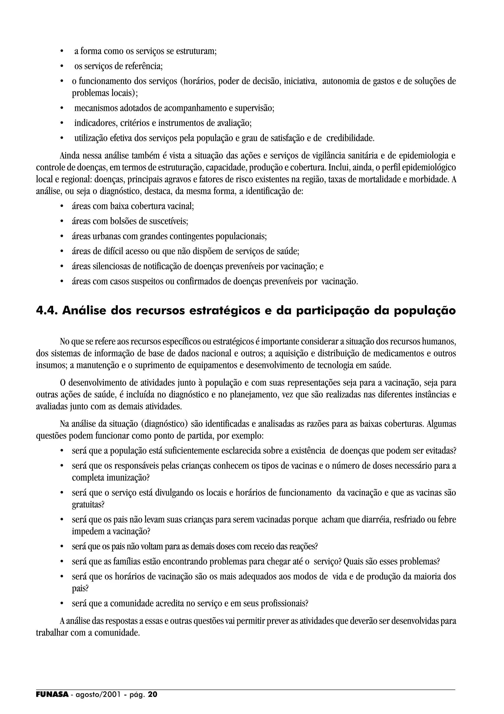 FUNASA - agosto/2001 - pág. 20
• a forma como os serviços se estruturam;
• os serviços de referência;
• o funcionamento dos serviços (horários, poder de decisão, iniciativa, autonomia de gastos e de soluções de
problemas locais);
• mecanismos adotados de acompanhamento e supervisão;
• indicadores, critérios e instrumentos de avaliação;
• utilização efetiva dos serviços pela população e grau de satisfação e de credibilidade.
Ainda nessa análise também é vista a situação das ações e serviços de vigilância sanitária e de epidemiologia e
controle de doenças, em termos de estruturação, capacidade, produção e cobertura. Inclui, ainda, o perfil epidemiológico
local e regional: doenças, principais agravos e fatores de risco existentes na região, taxas de mortalidade e morbidade. A
análise, ou seja o diagnóstico, destaca, da mesma forma, a identificação de:
• áreas com baixa cobertura vacinal;
• áreas com bolsões de suscetíveis;
• áreas urbanas com grandes contingentes populacionais;
• áreas de difícil acesso ou que não dispõem de serviços de saúde;
• áreas silenciosas de notificação de doenças preveníveis por vacinação; e
• áreas com casos suspeitos ou confirmados de doenças preveníveis por vacinação.
4.4. Análise dos recursos estratégicos e da participação da população
No que se refere aos recursos específicos ou estratégicos é importante considerar a situação dos recursos humanos,
dos sistemas de informação de base de dados nacional e outros; a aquisição e distribuição de medicamentos e outros
insumos; a manutenção e o suprimento de equipamentos e desenvolvimento de tecnologia em saúde.
O desenvolvimento de atividades junto à população e com suas representações seja para a vacinação, seja para
outras ações de saúde, é incluída no diagnóstico e no planejamento, vez que são realizadas nas diferentes instâncias e
avaliadas junto com as demais atividades.
Na análise da situação (diagnóstico) são identificadas e analisadas as razões para as baixas coberturas. Algumas
questões podem funcionar como ponto de partida, por exemplo:
• será que a população está suficientemente esclarecida sobre a existência de doenças que podem ser evitadas?
• será que os responsáveis pelas crianças conhecem os tipos de vacinas e o número de doses necessário para a
completa imunização?
• será que o serviço está divulgando os locais e horários de funcionamento da vacinação e que as vacinas são
gratuitas?
• será que os pais não levam suas crianças para serem vacinadas porque acham que diarréia, resfriado ou febre
impedem a vacinação?
• será que os pais não voltam para as demais doses com receio das reações?
• será que as famílias estão encontrando problemas para chegar até o serviço? Quais são esses problemas?
• será que os horários de vacinação são os mais adequados aos modos de vida e de produção da maioria dos
pais?
• será que a comunidade acredita no serviço e em seus profissionais?
A análise das respostas a essas e outras questões vai permitir prever as atividades que deverão ser desenvolvidas para
trabalhar com a comunidade.
 